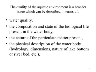 5
The quality of the aquatic environment is a broader
issue which can be described in terms of:
• water quality,
• the composition and state of the biological life
present in the water body,
• the nature of the particulate matter present,
• the physical description of the water body
(hydrology, dimensions, nature of lake bottom
or river bed, etc.).
 
