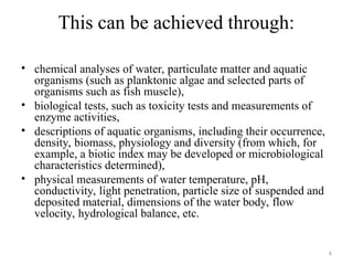 6
This can be achieved through:
• chemical analyses of water, particulate matter and aquatic
organisms (such as planktonic algae and selected parts of
organisms such as fish muscle),
• biological tests, such as toxicity tests and measurements of
enzyme activities,
• descriptions of aquatic organisms, including their occurrence,
density, biomass, physiology and diversity (from which, for
example, a biotic index may be developed or microbiological
characteristics determined),
• physical measurements of water temperature, pH,
conductivity, light penetration, particle size of suspended and
deposited material, dimensions of the water body, flow
velocity, hydrological balance, etc.
 
