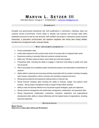M A R V I N L . S E T Z E R I I I
3034 West Warren Chicago IL  (219)938-6595  rustysetzer1969@gmail.com
S U M M A R Y
Energetic and goal-focused professional with solid qualifications in admissions, marketing, sales and
customer service environments. Proven ability to develop new business and increase sales within
established accounts as well as new territories. Self confident and poised in interactions across business
hierarchies; a persuasive communicator and assertive negotiator with strong deal closing abilities.
Excellent time management skills; computer literate.
K E Y A C C O M P L I S H M E N T S
• Proven presentation skills.
• inside sales experience with a proven track record of success with an assigned sales quota
• Experience working in education field and customer oriented services
• Made over 100 daily outbound calls to warm leads and cold call prospects
• Prospecting skills, including the ability to engage in high-level cold-calling to qualify and close
new accounts.
• Able to accurately and completely explain educational programs and associated considerations to
students
• Highly skilled in planning and executing activities associated with the position including managing
open houses, presentations, stitch-in process and orientation programs and tours.
• Strong phone presence and experience dialing dozens of calls per day
• Strong financial modeling skills including the ability to forecast, budget, and perform trend
analysis. Strong project management skills to support Project Office activities.
• Ability to lead and develop effective line of business support strategies, goals and objectives.
• Strong customer management and relationship management, collaboration, and teamwork skills.
• Strong interpersonal, collaboration, mentorship, motivation, leadership, and organizational
development skills; ability to interact effectively with the highest levels of organizations, including
executive leadership.
E X P E R I E N C E
MARIO TRICOCI
DIRECTOR OF ENROLLMENT (HIGHLAND IN PRESENT)
 