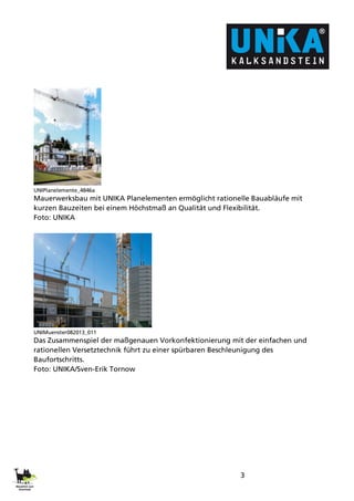 3
UNIPlanelemente_4846a
Mauerwerksbau mit UNIKA Planelementen ermöglicht rationelle Bauabläufe mit
kurzen Bauzeiten bei einem Höchstmaß an Qualität und Flexibilität.
Foto: UNIKA
UNIMuenster082013_011
Das Zusammenspiel der maßgenauen Vorkonfektionierung mit der einfachen und
rationellen Versetztechnik führt zu einer spürbaren Beschleunigung des
Baufortschritts.
Foto: UNIKA/Sven-Erik Tornow
 
