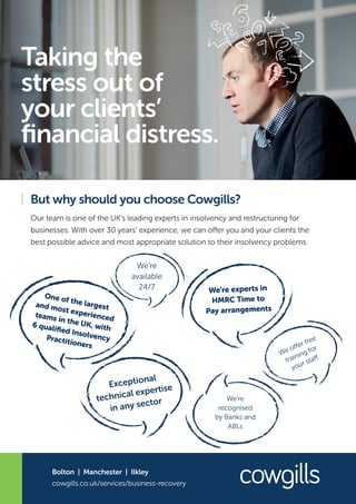 Taking the
stress out of
your clients’
financial distress.
But why should you choose Cowgills?
Our team is one of the UK’s leading experts in insolvency and restructuring for
businesses. With over 30 years’ experience, we can offer you and your clients the
best possible advice and most appropriate solution to their insolvency problems.
cowgills.co.uk/services/business-recovery
Bolton | Manchester | Ilkley
One of the largestand most experiencedteams in the UK, with6 qualified InsolvencyPractitioners
We’re experts in
HMRC Time to
Pay arrangements
We’re
available
24/7
Exceptional
technical expertise
in any sector
We offer free
training for
your staff
We’re
recognised
by Banks and
ABLs
 