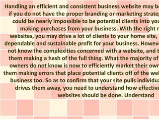 Handling an efficient and consistent business website may be
  if you do not have the proper branding or marketing strateg
    could be nearly impossible to be potential clients into you
        making purchases from your business. With the right m
   websites, you may drive a lot of clients to your home site, a
dependable and sustainable profit for your business. Howeve
  not know the complexities concerned with a website, and t
  them making a hash of the full thing. What the majority of
   owners do not know is now to efficiently market their own
them making errors that place potential clients off of the web
   business too. So as to confirm that your site pulls individua
      drives them away, you need to understand how effective
                      websites should be done. Understand
 