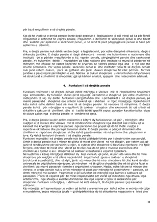 për bazë rregullimin e së drejtës penale.

Kjo do të thotë se e drejta penale është degë pozitive e legjislacionit të një vendi që ka për lëndë
rregullimin e definimit të veprës penale, rregullimin e definimit të sankcionit penal si dhe bazat
dhe kushtet për aplikimin e sankcionit penal , e në rend të parë përgjegjësinë penale si bazë për
aplikimin e dënimit.

Pra, e drejta penale nuk është vetëm degë e legjislacionit, por edhe disciplinë shkencore, degë e
shkencës juridike. E drejta penale si degë shkencore merret me hulumtimin e nocioneve dhe
institutit që e përbën rregullativën e tij: veprën penale, përgjegjësinë penale dhe sanksionet
penale. Ky hulumtim është i nevojshëm që këto nocione dhe institute të mund të përdoren në
mënyrën më efikase në rastet konkrete të kryerjes së veprës penale nga ana e një ose më
shumë personave. Por vepra penale, sankcioni penal si dhe institutet tjera të së drejtes penale
nuk janë vetem dukuri, para së gjithash ato janë dukuri shoqërore të cilat përmes formës
juridike e pasqyrojnë përmbajtën e vet. Ndërsa si dukuri shoqërore u nënshtrohen ndryshimeve
në strukturat e zhvillimit të shoqërisë, gjë që kërkon analizë, spjegim dhe interpretim adekuat.


                               4.   Funksioni i së drejtës penale

Funksioni themelor i së drejtës penale është mbrojtja e vlerave më të rëndësishme shoqërore
nga kriminaliteti. Ky funksion duhet që të sigurojë ekzistimin e shoqërisë por edhe zhvillimin e
mëtejshëm të saj. Ky është funksioni i përgjithshëm dhe i përbashkët i së drejtes penale, pa
marrë parasyshë shoqërinë ose shtetin konkret që i shërben si mjet mbrojtjeje. Njëkohësisht
këtu është edhe dallimi bazë në mes të së drejtes penale të vendeve të ndryshme. E drejta
penale është për mbrojtjen e rregullimit të caktuar shoqëror dhe ekonomik të një shteti në
shkallën e caktuar të zhvillimit dhe si i atillë është specifik sepse posedon karakteristika sipas
të cilave dallon nga e drejta penale e vendeve të tjera.

Pra, e drejta penale ka për qëllim realizimin e këtyre dy funksioneve, së pari , mbrojtjen dhe
ruajtjen e të mirave dhe vlerave më të rëndësishme shoqërore nga shkeljet ose rreziku që u
kanoset me kryerjen e veprave penale nga personat ose grupet që do të thotë ruajtje e
raporteve ekzistuese dhe paraqet funkcion statik. E drejta penale e përcjell dinamikën dhe
zhvillimin e raporteve shoqërore si dhe është pjesëmarrëse në ndryshimin dhe përparimin e
tyre. Ky është funksioni dinamik i së drejtës penale.
Funksioni mbrojtës i së drejtes penale nuk është gjithëpërfshirës por i pjesërishëm ose parcial.
Dmth e drejta penale nuk i mbron të gjitha të mirat dhe vlerat në një shoqëri, por vetëm ato që
janë të rëndësishme për personin si njeri, si qytetar dhe shoqërinë si bashkësi njerëzore. Me fjalë
të tjera, mbrohen të mirat dhe vlerat pa të cilat nuk do të jetë e mundur ekzistenca dhe
zhvillimi as i njeriut e as i shoqërisë së caktuar si bashkësi e veçantë njerëzore.
Në kuptimin e kësaj mbrojtjeje dallohen dy lloje vlerash, që janë, së pari ato vlera dhe të mira
shoqërore për ruajtjën e të cilave veçanërisht angazhohet pjesa e caktuar e shoqërisë
(strukturat e pushtetit), dhe së dyti, janë ato vlera dhe të mira shoqërore të cilat kanë rëndësi
universale të pëgjithshme njerëzore, që mbrohen në të gjitha shoqëritë dhe në të gjitha fazat e
zhvillimit pa marrë parasysh formën e organizimit shoqëror. Madje, edhe këtyre të mirave dhe
vlerave, e drejta penale nuk u ofron mbrojtje të plotë por mbrojtje të pjesërishme – parciale, që
dmth mbrojtje me karater fragmentar e që kufizohet në mbrojtje nga sulmet e caktuara që
paraqesin rrezik të veçantë për të mirat respektivisht për vlerat që mbrohen: nga dhuna, nga
arbitrarizmi, nga shkelja e kushtetutshmërisë dhe nga veprat e tjera të rrezikshme për
shoqërinë. Funksoni i mbrojtjes, i definuar në këtë mënyrë, të drejtës penale i jep karakter
utilitarist.
Kjo mbrojtje e fragmentizuar jo vetëm që është e arsyeshme por është edhe e vetmja mbrojtje
e mundshme, sepse mbrojtja totale – gjithëpërfshirëse do të shkaktonte negacionin e lirisë dhe



                                                                                                 10
 