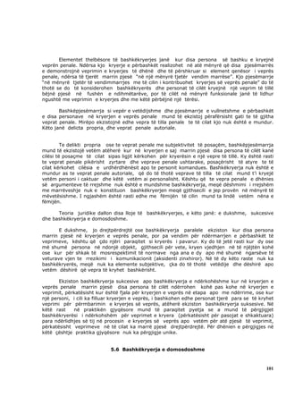 Elementet thelbësore të bashkëkryerjes janë kur disa persona së bashku e kryejnë
veprën penale. Ndërsa kjo kryerje e përbashkët realizohet në atë mënyrë që disa pjesëmarrës
e demonstrojnë veprimin e kryerjes të dhënë dhe të përshkruar si element qenësor i veprës
penale, ndërsa të tjerët marrin pjesë “në një mënyrë tjetër vendim marrëse”. Kjo pjesëmarrje
“në mënyrë tjetër të vendimmarrjes me të cilin i kontribuohet kryerjes së veprës penale” do të
thotë se do të konsiderohen bashkëkryerës dhe personat të cilët kryejnë një veprim të tillë
bëjnë pjesë në fushën e ndihmëtarëve, por të cilët në mënyrë funksionale janë të lidhur
ngushtë me veprimin e kryerjes dhe me këtë përbëjnë një tërësi.

       Bashkëpjesëmarrja si vepër e vetëdijshme dhe pjesëmarrje e vullnetshme e përbashkët
e disa personave në kryerjen e veprës penale mund të ekzistoj përafërsisht gati te të gjitha
veprat penale. Mirëpo ekzistojnë edhe vepra të tilla penale te të cilat kjo nuk është e mundur.
Këto janë delicta propria dhe veprat penale autoriale.


         Te delikti propria ose te veprat penale me subjektivitet të posaçëm, bashkëpjesëmarrja
mund të ekzistojë vetëm atëherë kur në kryerjen e saj marrin pjesë disa persona të cilët kanë
cilësi të posaçme të cilat sipas ligjit kërkohen për kryerësin e një vepre të tillë. Ky është rasti
te veprat penale pikërisht zyrtare dhe veprave penale ushtarake, posaçërisht të atyre te të
cilat kërkohet cilësia e urdhërdhënësit apo te personit komandues. Bashkëkryerja nuk është e
mundur as te veprat penale autoriale, që do të thotë veprave të tilla të cilat mund t’i kryejë
vetëm personi i caktuar dhe këtë vetëm ai personalisht. Kështu që te vepra penale e dhënies
së argumenteve të rrejshme nuk është e mundshme bashkëkryerja, meqë dëshmimi i rrejshëm
me marrëveshje nuk e konstituon bashkëkryerjen meqë gjithsecili e jep provën në mënyrë të
mëvetësishme. I ngjashëm është rasti edhe me fëmijën të cilin mund ta lindë vetëm nëna e
fëmijën.

      Teoria juridike dallon disa lloje të bashkëkryerjes, e këto janë: e dukshme, sukcesive
dhe bashkëkryerja e domosdoshme.

       E dukshme, jo drejtpërdrejtë ose bashkëkryerja paralele ekziston kur disa persona
marrin pjesë në kryerjen e veprës penale, por pa vendim për ndërmarrjen e përbashkët të
veprimeve, kështu që çdo njëri paraqitet si kryerës i pavarur. Ky do të jetë rasti kur dy ose
më shumë persona në ndonjë objekt, gjithsecili për vete, kryen vjedhjen në të njëjtën kohë
ose kur për shkak të mosrespektimit të normave nga ana e dy apo më shumë ngarsëve të
veturave vjen te rrezikimi i komunikacionit (aksidenti zinxhiror). Në të dy këto raste nuk ka
bashkëkryerës, meqë nuk ka elemente subjektive, çka do të thotë vetëdije dhe dëshirë apo
vetëm dëshirë që vepra të kryhet bashkërisht.

       Ekziston bashkëkryerja sukcesive apo bashkëkryerja e ndërkohëshme kur në kryerjen e
veprës penale marrin pjesë disa persona të cilët ndërrohen kohë pas kohe në kryerjen e
veprimit, përkatësisht kur është fjala për kryerjen e veprës në etapa apo me ndërrime, ose kur
një personi, i cili ka filluar kryerjen e veprës, i bashkohen edhe personat tjerë para se të kryhet
veprimi për përmbarimin e kryerjes së veprës, atëherë ekziston bashkëkryerja suksesive. Në
këtë rast    në praktikën gjyqësore mund të paraqitet pyetja se a mund të përgjigjet
bashkëkryerësi i ndërkohshëm për veprimet e kryera (përkatësisht për pasojat e shkaktuara)
para ndërlidhjes së tij në procesin e kryerjes së veprës apo vetëm për atë pjesë të veprimit,
përkatësisht veprimeve në të cilat ka marrë pjesë drejtpërdrejtë. Për dhënien e përgjigjes në
këtë çështje praktika gjyqësore nuk ka përgjigje unike.


                             5.6 Bashkëkryerja e domosdoshme



                                                                                               101
 