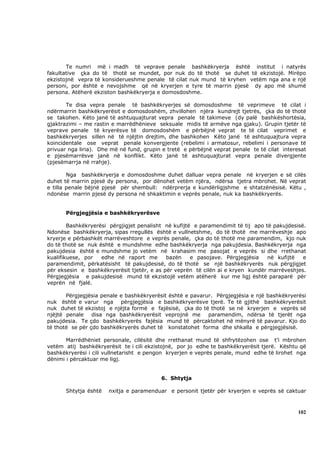 Te numri më i madh të veprave penale bashkëkryerja është institut i natyrës
fakultative çka do të thotë se mundet, por nuk do të thotë se duhet të ekzistojë. Mirëpo
ekzistojnë vepra të konsiderueshme penale të cilat nuk mund të kryhen vetëm nga ana e një
personi, por është e nevojshme që në kryerjen e tyre të marrin pjesë dy apo më shumë
persona. Atëherë ekziston bashkëkryerja e domosdoshme.

       Te disa vepra penale të bashkëkryerjes së domosdoshme të veprimeve të cilat i
ndërmarrin bashkëkryerësit e domosdoshëm, zhvillohen njëra kundrejt tjetrës, çka do të thotë
se takohen. Këto janë të ashtuquajturat vepra penale të takimeve (dy palë bashkëshortësia,
gjaktrazimi – me rastin e marrëdhënieve seksuale midis të armëve nga gjaku). Grupin tjetër të
veprave penale të kryerësve të domosdoshëm e përbëjnë veprat te të cilat veprimet e
bashkëkryerjes sillen në të njëjtin drejtim, dhe bashkohen Këto janë të ashtuquajtura vepra
koincidentale ose veprat penale konvergjente (rebelimi i armatosur, rebelimi i personave të
privuar nga liria). Dhe më në fund, grupin e tretë e përbëjnë veprat penale te të cilat interesat
e pjesëmarrësve janë në konflikt. Këto janë të ashtuquajturat vepra penale divergjente
(pjesëmarrja në rrahje).

        Nga bashkëkryerja e domosdoshme duhet dalluar vepra penale në kryerjen e së cilës
duhet të marrin pjesë dy persona, por dënohet vetëm njëra, ndërsa tjetra mbrohet. Në veprat
e tilla penale bëjnë pjesë për shembull: ndërprerja e kundërligjshme e shtatzënësisë. Këtu ,
ndonëse marrin pjesë dy persona në shkaktimin e veprës penale, nuk ka bashkëkryerës.


       Përgjegjësia e bashkëkryerësve

        Bashkëkryerësi përgjigjet penalisht në kufijtë e paramendimit të tij apo të pakujdesisë.
Ndonëse bashkëkryerja, sipas rregullës është e vullnetshme, do të thotë me marrëveshje apo
kryerje e përbashkët marrëveshtore e veprës penale, çka do të thotë me paramendim, kjo nuk
do të thotë se nuk është e mundshme edhe bashkëkryerja nga pakujdesia. Bashkëkryerja nga
pakujdesia është e mundshme jo vetëm në krahasim me pasojat e veprës si dhe rrethanat
kualifikuese, por   edhe në raport me       bazën     e pasojave. Përgjegjësia    në kufijtë   e
paramendimit, përkatësisht të pakujdesisë, do të thotë se një bashkëkryerës nuk përgjigjet
për eksesin e bashkëkryerësit tjetër, e as për veprën të cilën ai e kryen kundër marrëveshjes.
Përgjegjësia e pakujdesisë mund të ekzistojë vetëm atëherë kur me ligj është paraparë për
veprën në fjalë.

       Përgjegjësia penale e bashkëkryerësit është e pavarur. Përgjegjësia e një bashkëkryerësi
nuk është e varur nga përgjegjësia e bashkëkryerësve tjerë. Te të gjithë bashkëkryerësit
nuk duhet të ekzistoj e njëjta formë e fajësisë, çka do të thotë se në kryerjen e veprës së
njëjtë penale disa nga bashkëkryerësit veprojnë me paramendim, ndërsa të tjerët nga
pakujdesia. Te çdo bashkëkryerës fajësia mund të përcaktohet në mënyrë të pavarur. Kjo do
të thotë se për çdo bashkëkryerës duhet të konstatohet forma dhe shkalla e përgjegjësisë.

       Marrëdhëniet personale, cilësitë dhe rrethanat mund të shfrytëzohen ose t’i mbrohen
vetëm atij bashkëkryerësit te i cili ekzistojnë, por jo edhe te bashkëkryerësit tjerë. Kështu që
bashkëkryerësi i cili vullnetarisht e pengon kryerjen e veprës penale, mund edhe të lirohet nga
dënimi i përcaktuar me ligj.


                                          6. Shtytja

       Shtytja është   nxitja e paramenduar e personit tjetër për kryerjen e veprës së caktuar



                                                                                              102
 