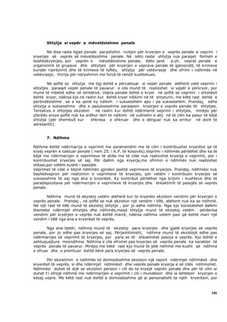 Shtytja si vepër e mëvetësishme penale

       Në disa raste ligjet penale parashohin nxitjen për kryerjen e veprës penale si veprim i
kryerjes së veprës së mëvetësishme penale. Në këto raste shtytja nuk paraqet formën e
bashkëkryerjes, por veprën e       mëvetësishme penale. Këto janë     p.sh. veprat penale e
organizimit të grupeve dhe shtytjes për kryerjen e veprave penale të gjenocidit, të krimeve
kundër njerëzimit dhe të krimeve të luftës, shtytja për vetëvrasje dhe ofrimi i ndihmës në
vetëvrasje; thirrja për ndryshimin me forcë të rendit kushtetues.

       Në qoftë se shtytja me ligj është e përcaktuar si vepër penale atëherë vetë veprimi i
shtytjes paraqet vepër penale të pavarur e cila mund të realizohet si vepër e përkryer, por
mund të mbetet edhe në tentativë. Vepra penale është e kryer në qoftë se veprimi i shtytësit
është kryer, ndërsa kjo në rastin kur është kryer ndikimi në të shtyturin, me këtë rast është e
parëndësishme se a ka qenë ky ndikim i suksesshëm apo i pa suksesshëm. Prandaj, edhe
shtytja e suksesshme dhe e pasuksesshme paraqesin kryerjen e veprës penale të shtytjes.
Tentativa e shtytjes ekziston    në rastin kur është ndërmarrë veprimi i shtytjes, mirëpo për
çfarëdo arsye qoftë nuk ka ardhur deri te ndikimi në vullnetin e atij në të cilin ka pasur të bëjë
shtytja (për shembull kur     shkresa e shkruar dhe e dërguar nuk ka arritur në dorë të
adresantit).


       7. Ndihma

Ndihma është ndërmarrja e veprimit me paramendim me të cilin i kontribuohet kryerësit që të
kryej veprën e caktuar penale ( neni 25. i K.P. të Kosovës).Veprimi i ndihmës përbëhet dhe ka të
bëjë me ndërmarrjen e veprimeve të atilla me të cilat nuk realizohet kryerja e veprimit, por i
kontribuohet kryerjes së saj. Për dallim nga kryerja,me ofrimin e ndihmës nuk realizohet
shkasi,por vetëm kushti i pasojës.
Veprimet të cilat e bëjnë ndihmën gjinden jashtë veprimeve të kryerjes. Prandaj, ndihmësi nuk
bashkëvepron për realizimin e veprimeve të kryerjes, por vetëm i kontribuon kryerjes së
suksesshme të saj nga ana e kryerësit. Ky kontribut përbëhet nga krijimi i kushteve dhe të
paradispozitave për ndërmarrjen e veprimeve të kryerjes dhe shkaktimit të pasojës së veprës
penale.

       Ndihma mund të ekzistoj vetëm atëherë kur te kryerësi ekziston vendimi për kryerjen e
veprës penale. Prandaj , në qoftë se nuk ekziston një vendim i tillë, atëherë nuk ka as ndihmë.
Në një rast të tillë mund të ekzistoj shtytja , por jo edhe ndihma. Nga kjo konstatohet dallimi
themelor ndërmjet shtytjes dhe ndihmës,meqë shtytja mund të ekzistoj vetëm përderisa
vendimi për kryerjen e veprës nuk është marrë, ndërsa ndihma vetëm pasi që është marr një
vendim i tillë nga ana e kryerësit të veprës.

       Nga ana tjetër, ndihma mund të ekzistoj para kryerjes dhe gjatë kryerjes së veprës
penale, por jo edhe pas kryerjes së saj. Përjashtimisht, ndihma mund të ekzistojë edhe pas
ndërmarrjes së veprimit të kryerjes, por para se të shkaktohet pasoja e veprës. Kjo është e
ashtuquajtura mesndihma. Ndihma e cila ofrohet pas kryerjes së veprës penale ka karakter të
veprës penale të pavarur. Mirëpo me këtë rast kjo mund të jetë ndihmë me kusht që ndihma
e ofruar dhe e premtuar është bërë para kryerjes së veprës penale.

       Për ekzistimin e ndihmës së domosdoshme ekziston një raport ndërmjet ndihmësit dhe
kryerësit të veprës, si dhe ndërmjet ndihmësit dhe veprës penale kryerja e së cilës ndihmohet.
Ndihmësi duhet të dijë se ekziston personi i cili do ta kryejë veprën penale dhe për të cilin ai
duhet t’i ofrojë ndihmë me ndërmarrjen e veprimit i cili i mundëson dhe ia lehtëson kryerjen e
kësaj vepre. Me këtë rast nuk është e domosdoshme që ai personalisht ta njeh kryerësin, por



                                                                                              106
 