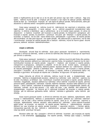 është e mjaftueshme që ta dijë se ai do të jetë një person nga një rreth i caktuar. Nga ana
tjetër, ndihma mund të jetë e drejtuar për kryerjen e një vepre të caktuar penale. Ndihmësi
duhet ta dijë se i kontribuon kryerjes së një vepre të caktuar penale. Përfundimisht, edhe për
ekzistimin e ndihmës është i nevojshëm paramendimi i ndihmësit.

        Duke pasur parasysh se ndihma mund të ndërmerret me veprimet e ndryshme, vetë
ligjet penale në paragrafin 2 kanë caktuar se si ndihmë posaçërisht konsiderohen këto
veprime: 1) dhënia e këshillave apo e udhëzimeve se si të kryhet vepra penale; 2) vënia në
dispozicion e mjeteve kryerësit për kryerjen e veprës penale; 3) mënjanimi i pengesave për
kryerjen e veprës penale; 4) premtimi i premtuar më parë për fshehjen e veprës penale, të
kryerësit e mjeteve me të cilat vepra është kryer, përkatësisht e gjurmëve të veprës penale
dhe të lëndëve të cilat janë siguruar me vepër penale. Në ndërmarrjen e veprimeve me të cilat
i kontribuohet kryerjes së veprës penale dhe e realizon ndihmën, mund të marrin pjesë shumë
persona, atëherë ekziston bashkëndihmëtari.


         Llojet e ndihmës

        Ekzistojnë shumë lloje të ndihmës duke pasur parasysh: karakterin e veprimtarisë,
mënyrën e ofrimit të ndihmës, kohën e ofrimit të ndihmës dhe mënyrën e kryerjes së veprimeve
për ofrimin e ndihmës.

       Duke pasur parasysh karakterin e veprimtarisë, ndihma mund të jetë fizike dhe psikike.
Ndihma fizike ekziston atëherë kur ndërmerren veprime fizike, të karakterit material me të cilat i
kontribuohet kryerjes së veprës penale (sigurimi i mjeteve për kryerjen e veprës penale,
mënjanimin e pengesave, vëzhgimin e objektit në të cilin do të kryhet vepra, vendosjen e
kryerësit para kryerjes së veprës). Ndihma psikike ekziston atëherë kur ndërmerren veprime
të natyrës psikologjike (dhënia e këshillave dhe   udhëzimeve për kryerjen e veprës penale,
inkurajimi i kryerësit që të qëndroj në kryerjen e veprës, dhënia e premtimeve lidhur me
fshehjen e gjurmëve të kryerjes së veprës ose e lëndëve të siguruara të veprës penale).

         Sipas mënyrës së ofrimit të ndihmës, ndihma mund të jetë e drejtpërdrejtë apo
indirekte. Ndihma e drejtpërdrejtë ekziston atëherë kur ndihmësi vetë ndërmerr veprime me
të cilat i mundëson, ia lehtëson ose i kontribuon kryerësit në kryerjen e veprës penale. Ndihma
indirekte megjithatë, ekziston atëherë kur ndihmësi i ofron ndihmë kryerësit të veprës përmes
personit tjetër, përkatësisht ndihmësit indirekt. Ndihma indirekte ekziston edhe atëherë kur një
person i ofron ndihmë ndihmësit të drejtpërdrejtë apo shtytësit të drejtpërdrejtë. Kështu që,
ndihmësi indirekt do të jetë personi i cili edhe më tutje i jep këshilla dhe udhëzime të
drejtpërdrejta kryerësit në mënyrë që t’i ndihmojë kryerësit në kryerjen e veprës penale.
Shtytja për të ndihmuar gjithashtu është ndihmë indirekte e gjithashtu edhe ndihmë për
shtytje.

       Duke marrë parasysh kohën e ofrimit të ndihmës më parë dallohet, njëkohësisht edhe
kryerja e ndërkohëshme. Ndihma e parakohshme ekziston atëherë kur ndihmësi ndërmerr
veprime me të cilat i ofron ndihmë kryerësit të veprës para se ai të ndërmerr veprimin e
kryerjes. Njëkohësisht ndihma ekziston edhe atëherë kur ndihmësi i ofron ndihmë kryerësit
gjatë kohës së kryerjes së veprimit të veprës penale. Ndihma e     ndërkohëshme ekziston
atëherë kur pas kryerjes së veprës penale kryerësit i sigurohet strehim, i fshihen gjërat,
mënjanohen gjurmët, etj. Kjo ndihmë e ndërkohshme paraqet bashkëpjesëmarrjen vetëm
nëse kjo është premtuar më parë.

         Ekziston edhe një lloj i posaçëm i ofrimit të ndihmës kryerësit pas kryerjes së veprës
penale    e cila emërtohet bashkëpjekja me veprën penale, fshehja (apo ruajtja ). Kontakti



                                                                                              107
 