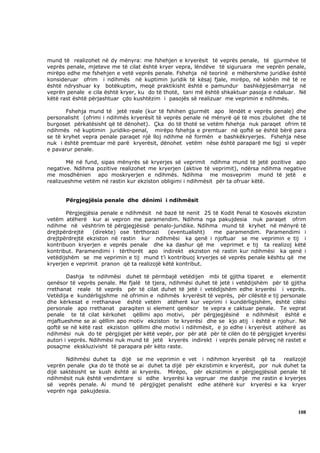 mund të realizohet në dy mënyra: me fshehjen e kryerësit të veprës penale, të gjurmëve të
veprës penale, mjeteve me të cilat është kryer vepra, lëndëve të siguruara me veprën penale,
mirëpo edhe me fshehjen e vetë veprës penale. Fshehja në teorinë e mëhershme juridike është
konsideruar ofrim i ndihmës në kuptimin juridik të kësaj fjale, mirëpo, në kohën më të re
është ndryshuar ky botëkuptim, meqë praktikisht është e pamundur bashkëpjesëmarrja në
veprën penale e cila është kryer, ku do të thotë, tani më është shkaktuar pasoja e ndaluar. Në
këtë rast është përjashtuar çdo kushtëzim i pasojës së realizuar me veprimin e ndihmës.

       Fshehja mund të jetë reale (kur të fshihen gjurmët apo lëndët e veprës penale) dhe
personalisht (ofrimi i ndihmës kryerësit të veprës penale në mënyrë që të mos zbulohet dhe të
burgoset përkatësisht që të dënohet). Çka do të thotë se vetëm fshehja nuk paraqet ofrim të
ndihmës në kuptimin juridiko-penal, mirëpo fshehja e premtuar në qoftë se është bërë para
se të kryhet vepra penale paraqet një lloj ndihme në formën e bashkëkryerjes. Fshehja nëse
nuk i është premtuar më parë kryerësit, dënohet vetëm nëse është paraparë me ligj si vepër
e pavarur penale.

       Më në fund, sipas mënyrës së kryerjes së veprimit ndihma mund të jetë pozitive apo
negative. Ndihma pozitive realizohet me kryerjen (aktive të veprimit), ndërsa ndihma negative
me mosdhënien apo moskryerjen e ndihmës. Ndihma me mosveprim mund të jetë e
realizueshme vetëm në rastin kur ekziston obligimi i ndihmësit për ta ofruar këtë.


      Përgjegjësia penale dhe dënimi i ndihmësit

       Përgjegjësia penale e ndihmësit në bazë të nenit 25 të Kodit Penal të Kosovës ekziston
vetëm atëherë kur ai vepron me paramendim. Ndihma nga pakujdesia nuk paraqet ofrim
ndihme në vështrim të përgjegjësisë penalo-juridike. Ndihma mund të kryhet në mënyrë të
drejtpërdrejtë   (direkte) ose tërthorazi    (eventualisht) me paramendim. Paramendimi i
drejtpërdrejtë ekziston në rastin kur ndihmësi ka qenë i njoftuar se me veprimin e tij i
kontribuon kryerjen e veprës penale dhe ka dashur që me veprimet e tij ta realizoj këtë
kontribut. Paramendimi i tërthorët apo indirekt ekziston në rastin kur ndihmësi ka qenë i
vetëdijshëm se me veprimin e tij mund t’i kontribuoj kryerjes së veprës penale kështu që me
kryerjen e veprimit pranon që ta realizojë këtë kontribut.

        Dashja te ndihmësi duhet të përmbajë vetëdijen mbi të gjitha tiparet e         elementit
qenësor të veprës penale. Me fjalë të tjera, ndihmësi duhet të jetë i vetëdijshëm për të gjitha
rrethanat reale të veprës për të cilat duhet të jetë i vetëdijshëm edhe kryerësi i veprës.
Vetëdija e kundërligjshme në ofrimin e ndihmës kryerësit të veprës, për cilësitë e tij personale
dhe kërkesat e rrethanave është vetëm atëherë kur veprimi i kundërligjshëm, është cilësi
personale apo rrethanat paraqiten si element qenësor te vepra e caktuar penale. Te veprat
penale te të cilat kërkohet qëllimi apo motivi, për përgjegjësinë e ndihmësit është e
mjaftueshme se ai qëllim apo motiv ekziston te kryerësi dhe se kjo atij i është e njohur. Në
qoftë se në këtë rast ekziston qëllimi dhe motivi i ndihmësit, e jo edhe i kryerësit atëherë as
ndihmësi nuk do të përgjigjet për këtë vepër, por për atë për të cilën do të përgjigjet kryerësi
autori i veprës. Ndihmësi nuk mund të jetë kryerës indirekt i veprës penale përveç në rastet e
posaçme ekskluzivisht të parapara për këto raste.

       Ndihmësi duhet ta dijë se me veprimin e vet i ndihmon kryerësit që ta          realizojë
veprën penale çka do të thotë se ai duhet ta dijë për ekzistimin e kryerësit, por nuk duhet ta
dijë saktësisht se kush është ai kryerës. Mirëpo, për ekzistimin e përgjegjësisë penale të
ndihmësit nuk është vendimtare si edhe kryerësi ka vepruar me dashje me rastin e kryerjes
së veprës penale. Ai mund të përgjigjet penalisht edhe atëherë kur kryerësi e ka kryer
veprën nga pakujdesia.



                                                                                             108
 