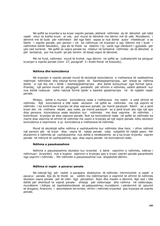 Në qoftë se kryerësi e ka kryer veprën penale, atëherë ndihmësi do të dënohet për këtë
vepër sikur ta kishte kryer ai vet, por mund të dënohet me dënim më të ulët. Mundësimi i
dënimit më të butë për ndihmësin del nga fakti sepse ai nuk është autor intelektual e as
faktik i veprës penale, por person i cili ka ndihmuar në kryerjen e saj. Dënimi më i butë i
ndihmësit është fakultativ, çka do të thotë se zbatimi i tij varet nga vlerësimi i gjykatës për
çdo rast konkret. Në qoftë se vepra penale ka mbetur në tentativë ndihmësi do të dënohet si
për tentativë, por me kusht që për tentim të kësaj vepre të dënohet.

       Më në fund, ndihmësi mund të lirohet nga dënimi në qoftë se vullnetarisht ka penguar
kryerjen e veprës penale (neni 27, paragrafi 2 i Kodit Penal të Kosovës).


       Ndihma dhe koincidenca

       Në kryerjen e veprës penale mund të ekzistojë koincidenca e rrethanave të rastësishme
ndërmjet ndihmësit dhe ndonjë forme tjetër të bashkëpjesëmarrjes, për shkak se ndihma
është si një lloj më i lehët i bashkëpjesëmarrjes dhe është konsumuar nga format tjera.
Prandaj, një person mund të përgjigjet penalisht për ofrimin e ndihmës, vetëm atëherë kur
nuk është realizuar edhe ndonjë formë tjetër e bashkë pjesëmarrjes në të njëjtën vepër
penale.

       Mirëpo, është e mundur koincidenca reale e rrethanave me rastin e vetë ofrimit të
ndihmës. Një koincidencë e tillë reale ekziston në qoftë se ndihmësi me një veprim të
ndihmës i ka kontribuar kryerjes së disa veprave penale, pa marrë parasysh faktin se a janë
kryer ato në rrethana ideale apo reale, pa marrë parasysh se a janë kryer ato nga një apo
disa persona. Koincidenca reale ekziston kur ndihmësi me disa veprime të ndihmës i
kontribuon kryerjes së disa veprave penale. Nuk ka koincidencë reale në qoftë se ndihmësi ka
marrë disa veprime të ofrimit të ndihmës me rastin e kryerjes së një vepre penale. Këtu ekziston
koincidenca e veprimeve e jo koincidenca e rrethanave të ndihmës.

       Mund të ekzistojë edhe ndihma e vazhdueshme kur ndihmësi disa here i ofron ndihmë
një personi për të kryer disa vepra të njëjta penale ndaj subjektit të njëjtë pasiv. Për
ekzistimin e ndihmës së vazhdueshme nuk është e rëndësishme se a ka kryer kryerësi veprën
penale në mënyrë të vazhdueshme, apo disa vepra penale në koincidencë reale.

       Ndihma e pasuksesshme

      Ndihma e pasuksesshme ekziston kur kryerësi e bënë veprimin e ndihmës, ndërsa i
ndihmuari (kryerësi) nuk e kupton veprimin e kryerjes apo e kryen veprën penale pavarësisht
nga veprimi i ndihmës . Për ndihmën e pasuksesshme nuk shqiptohet dënimi.


       Ndihma si vepër e pavarur penale

       Në ndonjë ligj për rastet e parapara ekskluzive të ndihmës inkriminohet si vepër e
pavarur penale. Kjo do të thotë se vetëm me ndërmarrjen e veprimit të ofrimit të ndihmës
ekziston vepra penale për të cilën ligji përcakton llojin dhe masën e dënimit. Një rast i tillë
është për shembull te veprat penale: shtytja për vetëvrasje dhe ndihma në vetëvrasje;
mundësimi i lidhjes së bashkëshortësisë së palejueshme; mundësimi i përdorimit të opiumit
të drogave; financimi i aktiviteteve terroriste; ofrimi i ndihmës kryerësit pas kryerjes së veprës
penale.




                                                                                               109
 