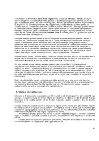 pamundësinë e zhvillimit që do të thotë negacionin e arsyes së mbrojtjes. Mbrojtja e këtyre
vlerave shoqërore nuk reallizohet vetëm përmes së drejtës penale por edhe përmes degëve të
tjera të drejtësisë, dmth. me tërë sisitemin juridik. Mbrojtja që realizohet përmes degëve të tjera
të drejtësisë ka karakter primar dhe të përgjithshëm, ndërsa mbrojtja juridiko-penale ka
karakter special, karakter sekundar dhe karakter subsidiar. Mekanizmi i mbrojtjes juridiko-penale
të vlerave të caktuara shoqërore hyn në veprim vetëm atëherë kur konstatohet se mekanizmi i
mbrojtejs së një dege tjetër të drejtësisë nuk është në gjendje t’ i sigurojë ato të mira ose ato
vlera. Në atë kuptim këtu na paraqitet si ultima ratio e sistemit juridik, si siguruesi ose roja më
e rëndësishme dhe e fundit për te.

Edhe pse mbrojtja juridiko-penale e vlerave shoqërore realizohet kryesisht përmes Dënimit si
sankcioni më i rëndësishëm dhe për këtë shkak i jepet edhe karakteri represiv dhe retributiv.
Dënimi nuk realizohet vetëm përmes retribucionit dhe hakmarrjes por gjithashtu edhe si
preventivë ndaj kriminalitetit me resocializimin dhe përmirësimin e kryerësve të veprave penale.
Megjithatë, qëllimi i së drejtës penale është që në mënyrë edukative të ndikojë në sjelljen e
njerëzve që ata të përmbahen nga shkelja e dispozitave, veprimi dhe sjelljet që për shoqërinë
janë të rrezikshme dhe me ligj të definuara si vepra penale. Kjo na jep të kuptojmë se qëlimi
kryesor i së drejtës penale nuk është zbatimi i sanksioneve penale – represionit.

Roli i së drejtës penale i definuar kështu, realizohet me përcaktimin e veprave që paraqesin vepra
penale, përcaktimi i dënimit dhe sankcioneve të tjera penale për ato vepra si dhe shqiptimi i
sanksioneve kryerësve të veprave penale në procedurën e caktuar me ligj.

Mbrojtja juridiko-penale e këtyre vlerave shoqërore është specifike. E drejta penale nuk i
rregullon raportet shoqërore në mënyrë të drejtëpërdrejtë, dmth ajo nuk i përcakton rregullat e
sijelljes, por vetëm i përcakton sanksionet për mosrespektimin e normave ekzistuese e para së
gjithash normave juridike të sjelljes. Me fjalë të tjera ruajtja e atyre vlerave realizohet në atë
mënyrë që përcaktohen sjelljet e rrezikshme shoqërore të cilat paraqesin vepra penale dhe se për
ato sjellje janë të përcaktuara sanksionet penale për kryerësit e tyre me qëllim të pengimit të
kriminalitetit.

Dmth mbrojtja juridiko-penale realizohet post-faktu, atëherë kur e mira e mbrojtur është e
dëmtuar ose e rrezikuar. Për këtë fakt duket që funksioni mbrojtës, që më së shpeshti realizohet
me zbatimin e dënimit shpeshherë ka karakter represiv. Përmes dënimit, krahas represionit,
realizohet edhe preventiva individuale dhe e përgjithshme.


  5. Ndarja e së drejtës penale

Edhe pse e drejta penale na paraqet degë të veçantë të së drejtës pozitive, por varësisht nga
kriteret e ndryshme mund të shihen ndarje të ndryshme të kësaj dege të drejtësisë. Ndarja
themelore e së drejtës penale në të drejtën materiale, drejtën procesore dhe të drejtën
ekzekutive.

E drejta meteriale paraqet sistem të dispozitave ligjore judiike me të cilat përcaktohen nocioni
dhe karakteristikat e veprave penale, sistemi i sankcioneve penale si dhe bazat dhe kushtet për
përcaktimin e përgjejgësisë penale dhe denueshmërisë. Kjo mund të manifestohet, dhe realizohet
vetëm me ndërmjetësimin e së drejtës së procedurës penale.
       Megjithatë e drejta e procedurës penale si sistem i dispozitave ligjore – juridike i përcakton
llojet e subjektit të procesit, parimet e procesit, arcitektoniken dhe rrejedhën e procedurës
penale.
      E drejta ekzekutive penale e përcakton procedurën, mënyrën dhe kushtet e ekzekutimit të
sankcioneve penale të shqiptua nga ana e gjykatës penale.



                                                                                                  11
 