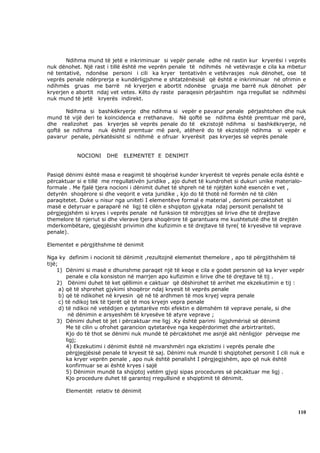 Ndihma mund të jetë e inkriminuar si vepër penale edhe në rastin kur kryerësi i veprës
nuk dënohet. Një rast i tillë është me veprën penale të ndihmës në vetëvrasje e cila ka mbetur
në tentativë, ndonëse personi i cili ka kryer tentativën e vetëvrasjes nuk dënohet, ose të
veprës penale ndërprerja e kundërligjshme e shtatzënësisë që është e inkriminuar në ofrimin e
ndihmës gruas me barrë në kryerjen e abortit ndonëse gruaja me barrë nuk dënohet për
kryerjen e abortit ndaj vet vetes. Këto dy raste paraqesin përjashtim nga rregullat se ndihmësi
nuk mund të jetë kryerës indirekt.

       Ndihma si bashkëkryerje dhe ndihma si vepër e pavarur penale përjashtohen dhe nuk
mund të vijë deri te koincidenca e rrethanave. Në qoftë se ndihma është premtuar më parë,
dhe realizohet pas kryerjes së veprës penale do të ekzistojë ndihma si bashkëkryerje, në
qoftë se ndihma nuk është premtuar më parë, atëherë do të ekzistojë ndihma si vepër e
pavarur penale, përkatësisht si ndihmë e ofruar kryerësit pas kryerjes së veprës penale


           NOCIONI     DHE    ELEMENTET E DENIMIT


Pasiqë dënimi është masa e reagimit të shoqërisë kunder kryerësit të veprës penale ecila është e
përcaktuar si e tillë me rregullativën juridike , ajo duhet të kundrohet si dukuri unike materialo-
formale . Me fjalë tjera nocioni i dënimit duhet të shpreh në të njëjtën kohë esencën e vet ,
detyrën shoqërore si dhe veqorit e veta juridike , kjo do të thotë në formën në të cilën
paraqitetet. Duke u nisur nga uniteti I elementëve formal e material , denimi percaktohet si
masë e detyruar e paraparë në ligj të cilën e shqipton gjykata ndaj personit penalisht të
përgjegjshëm si kryes i veprës penale në funksion të mbrojtjes së lirive dhe të drejtave
themelore të njeriut si dhe vlerave tjera shoqërore të garantuara me kushtetutë dhe të drejtën
mderkombëtare, gjegjësisht privimin dhe kufizimin e të drejtave të tyre( të kryesëve të veprave
penale).

Elementet e përgjithshme të denimit

Nga ky definim i nocionit të dënimit ,rezultojnë elementet themelore , apo të përgjithshëm të
tijë;
    1) Dënimi si masë e dhunshme paraqet një të keqe e cila e godet personin që ka kryer vepër
         penale e cila konsiston në marrjen apo kufizimin e lirive dhe të drejtave të tij .
    2) Dënimi duhet të ket qëllimin e caktuar që dëshirohet të arrihet me ekzekutimin e tij :
      a) që të shprehet gjykimi shoqëror ndaj kryesit të veprës penale
      b) që të ndikohet në kryesin që në të ardhmen të mos kryej vepra penale
      c) të ndikoj tek të tjerët që të mos kryejn vepra penale
      d) të ndikoi në vetëdijen e qytetarëve mbi efektin e dëmshëm të veprave penale, si dhe
          në dënimin e arsyeshëm të kryesëve të atyre veprave ;
    3) Dënimi duhet të jet i përcaktuar me ligj .Ky është parimi ligjshmërisë së dënimit
         Me të cilin u ofrohet garancion qytetarëve nga keqpërdorimet dhe arbirtrariteti.
         Kjo do të thot se dënimi nuk mundë të përcaktohet me asnjë akt nënligjor përveqse me
         ligj;
         4) Ekzekutimi i dënimit është në mvarshmëri nga ekzistimi i veprës penale dhe
         përgjegjësisë penale të kryesit të saj. Dënimi nuk mundë ti shqiptohet personit I cili nuk e
         ka kryer veprën penale , apo nuk është penalisht I përgjegjshëm, apo që nuk është
         konfirmuar se ai është kryes i sajë
         5) Dënimin mundë ta shqiptoj vetëm gjyqi sipas procedures së pëcaktuar me ligj .
         Kjo procedure duhet të garantoj rregullsinë e shqiptimit të dënimit.

       Elementët relativ të dënimit



                                                                                                  110
 