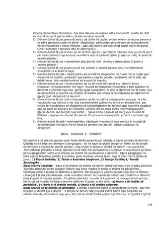 Përveq elementëve themelore tek disa dënime paraqiten edhe elementët relativ të cilët
       kan karakter jo të përhershëm, të elementëve variabil:
       1) Dënimi duhet të jet personal ashtu që duhet të godas vetëm kryesin e veprës penale e
          jo edhe personat tjerë në afërsi .Megjithate përkundër përpjekjeve të vazhdueshme
          në përmbushjen e kësaj kërkese , gati qdo denim drejtpërdrejt godet edhe personat
          tjerë (anëtarët e familjes dhe të afërt tjerë);
       2) Dënimi duhet të jet human që do të thot njerzor, apo thënë ndryshe nuk guxon të jet I
          përbërë (denimi) nga tortura mundëimi apo të sjellurit tjetër jo njerzor ndaj kryesit të
          veprës penale ;
       3) Dënimi duhet të jet i moralshëm qka don të thot të mos e demoralizoi kryesin e
          veprës penale ;
       4) Dënimi duhet të jet proporcional me peshën e veprës penale dhe rrezikshmërinë
          shoqërore të kryesit të sajë;
       5) Denimi duhet të jetë i ndarë ashtu që mundë të shqiptohet në masë më të vogël apo
          masë më të madhe ,varësisht nga pasha e veprës penale , rrethanat në të cilat ajo
          është kryer dhe rrezikshmërisë së kryesit të veprës;
       6) Dënimi duhet të jet i revokueshëm që do të thotë në rastet kur dënimi është
          shqiptuar në kundershtim me ligjin mundë të nderpritet .Mundësia e tillë egziston te
          dënimet e privimit nga liria gjersa zgjat ekzekutimi si dhe te dënimet me të holla .Kjo
          karakteristikë e denimit ka rëndësi të madhe per shkak të mundëësisë së lajthimit të
          gjyqit gjat shqiptimit të denimit .
       7) Denimi duhet të jet i përmirësueshëm që të mundë të mënjanohen pasojat të cilat
          rezultojnë nga natyra e vet .Kjo karakteristikë gjithashtu është e rëndësishme per
          shkak të mundëësisë së shqiptimit të kunderligjshëm të denimit gjat lajthimit gjyqësor
          apo në bazë të provave të rrejshme .Denimi me të holla është i permirësueshëm ,
          gjersa denimi me burgim nuk është , ngase koha e kaluar në burg nuk mundë të
          kthehet ,veqëse me shumë të caktuar të parave kompenzohet privimi i pa bazë nga
          liria;
       8) Denimi duhet të jetë i ndërrueshëm, kështuqë mvarësisht nga nevoja ai mundë të
          zëvendësohet me llojin më të lehtë të denimit me ate që i është shqiptuar në
          aktgjykim.

                            BAZA    JURIDIKE E    DENIMIT

Në teorinë e së drejtës penale qysh herët është parashtruar qështja e bazës juridike të dënimit .
Qështja ka të bëjë me dhënjen e përgjegjes : se në bazë të qkafit shoqëria- shteti ka të drejtë
në dënimin e kryesit të veprës penale , nga rrjedh e drejta e shtetit në denim—ius puniendi.
.Domethënja praktike e kësaj qështje ka të bëjë me përcaktimin e kufijëve të represionit juridiko-
penal,gjegjësisht kufijt e të drejtës së shtetit në ekzekutimin e dënimit . Gjatë përgjegjes në
këtë pyetje filozofiko,politiko e juridike, janë zhvilluar shumë teori nga të cilat më të njohurat
janë : 1) Teoria idealiste, 2) Teoria e kontrates shoqërore ,3) Teorija Juridike,4) Teoritë
Sociologjike .
Sipas teorive Idealiste – baza e së drejtës së shtetit në denim është kërkesa e së drejtës absolute
.Edrejta absolute është kategori ideore nga ecila rrjedhë e drejta e shtetit në përgjithësi ,
kështuqë edhe e drejta në zbatimin e dënimit .Me kryerjen e veprës penale vjen deri te rrënimi
(shkelja) I të drejtës absolute ecila mundëet sërish të rivendoset vetëm me zbatimin e dënimit
ndaj kryesit të veprës penale . Drejtësia absolute mundë të kuptohet në mënyra të ndryshme ,
kështuqë në kuader të këtyre teorive dallohen 3 qasje e ato janë : a) teoria e të drejtës së
perëndisë , b) teoria e të drejtës morale, c) teoria e të drejtës zakonore .
Sipas teorisë së të drejtës së perëndisë e drejta e dënimit është e prejardhjes hyjnore , por me
krijimin e shtetit kjo e drejtë – e drejta në denim ndaj kryesit është bartë nga perëndia në
shtetë. Prandaj në bazë të asaj që u tha del se shteti është vetëm një zbatues i thjeshtë i një të



                                                                                                111
 