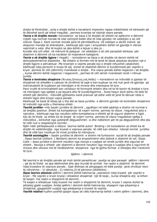 drejte të Perëndisë , ecila e drejtë është e karakterit imperativ ngase mbështetet në kërkesën që
të dënohet secili që shkel rregullat , permes kryerjes së ndonjë vepre penale
Teoria e të drejtës morale—konsideron se baza e të drejtës së shtetit në aplikimin e dënimit
rrjedh nga normat morale të cilat zotrojnë botën dhe të cilat gjinden në vetëdijen e së cilit
individ. Sipas I. Kant normat morale janë të përmbledhura në vetdijen e sëcilit individ që
disponon mendje të shëndoshë , kështuqë qdo njeri i arsyeshëm është në gjendje ti vlersoi
veprimet e veta dhe të kuptoi se qka është e lejuar e qka jo .
Kundër atij icili sillet në mënyrë të palejuar në vetëdijen e së cilit paraqitet kërkesa për
zbatimin e dënimit cili ka karakter të imperativit kategorik.
Teoria e së drejtës ligjore-( Hegeli) - konsideron se baza e së drejtës në denim është në
domosdoshmërinë dialektike . Në shtetin si formën më të lartë të idesë absolute ekziston një e
drejtë ligjore e përcaktuar .Me kryerjen e veprës penale kjo e drejtë refuzohet (atakohet)
kështuqë ndaj personit si kryes të saj duhet të zbatohet dënimi si kundërmasë për veprën e
kryer permes të cilit (dënimit) rivendoset e drejta . Pra vepra penale është negacion i së drejtës
, kurse dënimi është negacion i negacionit , permes të cilit sërish rivendoset rendi i rrënuar
juridik.
Teoria e kontrates shoqërore (Rrusso,Grocius,Lok,Hobs) ---konsideron se individët si pjestar të
shoqërisë në shkallën e caktuar të zhvillimit të sajë e kan kuptuar se më nuk janë në gjendje që
individualisht të kujdesen pë mbrojtjen e të mirave dhe interesave të tyre .
Para vrullit të kriminalitetit kan vendosur të formojnë shtetin dhe në te të bartin të drejtat e tyre
në mbrojtjen nga sjelljet e pa lejuara dhe të kunderligjshme . Duke hequr dorë ashtu në dobi të
shtetit për dënimin, individët gjithashtu kanë pranuar që edhe vetë të jenë të dënuar nëse e
shkelin ligjin dhe kryejn vepra penale .
Kështuqë në bazë të kësaj që u tha del se baza juridike e dënimit gjindet në kontratën shoqërore
të individit nga ecila u themelua shteti .
Teoritë juridike—mbi bazën juridike të dënimit , zgjidhjen në këtë qështje e shohin në normat e
së drejtës positive .Shteti ka kompetenca të nxjerr norma permes të cilave rregullohet jeta e
njerzëve , kështuqë nga kjo rezulton edhe kompetenca e shtetit që të siguroi zbatimin e ligjit .
Kjo do të thotë se shteti ka të drejtë të nxjerr norma permes të cilave rregullohet sjellja e
individëve , kërkohet nga qytetarët dëgjueshmëri si dhe ndëshkim për të pa dëgjueshmit dhe ata
të cilët nuk e respektojnë normën .
Njëri ndër përfaqësuesit e këtyre teorive është autori Binding i cili konsideron se shteti ka të
drejtë në vetëmbrojtje nga kryesit e veprave penale të cilët kan shkelur ndonjë normë juridike
dhe të cilët kan rrezikuar të mirat juridike të mbrojtura .
Teoritë sociologjike – bazën juridike të dënimit e shohin në funksionin social të së drejtës penale
. Sipas teorisë utilitare ( Bentam) denimi ka arsyeshmërin dhe dobinë e zbatimit të vet. Sipas
Listit – baza juridike e denimit rezulton nga nevoja e ruajtjes së rendit juridik dhe sigurisë së
shtetit . Nevoja e shtetit për zbatimin e denimit rezulton nga nevoja e ruajtjes dhe e sigurimit të
mirave dhe vlerave më të rëndësishme shoqërore nga të gjitha format e shkeljes dhe rrezikimit
të tyre.
                                       Qëllimi i dënimit

Në teorinë e së drejtës penale që moti është parashtruar pyetja se qka paraqet qëllimi i denimit
, që do të thotë se qka dëshirohet dhe qka mundë të arrihet me rastin e zbatimit të denimit
ndaj kryesëve të veprave penale . Gjat dhënjes së përgjegjes në këtë pyetje janë zhvilluar teori
të ndryshme : 1) absolute , 2) relative,3) të përziera (eklektike) .
Sipas teorive absolute qëllimi i denimit është hakmarrja ,represioni ndaj kryesit për veprën e
kryer . Me veprën e kryer kryesi i shkakton shoqërisë një të keqe , kurse shoqëria atij ia kthen
të keqen me rastin e shqiptimit të denimit .
Te keqen e shkaktuar ndaj kryesit me rastin e shqiptimit të denimit, kryesi I vepres duhet ta
përjetoj gjatë vuajtjes. Andaj qellimi i denimit është hakmarrja, shpagimi nga pikpamja e
shoqërisë, gjegjesisht vuajtja nga pikëpamja e kryesit të veprës.
Teoritë relative hudhin poshtë qasjen sipas së cilës hakmarrja është i vetmi qëllim i denimit, dhe



                                                                                                 112
 