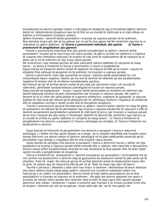 konsiderojnë se denimi paraqet mjetin e mbrojtjes së shoqërisë nga kriminaliteti.Qëllimi idenimit
është në dobishmërinë shoqërore qka do të thot se sa mundë të ndihmojë ai si mjet efikas në
luftimin e kriminalitetit (funksioni utilitar)
Qëllimi themelor i denimit është parandalimi i kryerjes së veprave penale në të ardhmen.
Nuk denohet kryesi për atë që ka gabuar por se që të mos gaboj më.Në varshmëri nga kjo se si
realizohet ky qellim dallohen: 1) Teroria e prevencionit individual, dhe special       2) Teoria e
prevencionit të pergjithshem apo gjeneral.
   Teoritë e prevencionit individual dhe atij special konsiderojnë se qellimi i denimit është
parandalimi i kryesit që te mos kryej më vepra penale. Ai qëll m arrihet me aplikimin e mjeteve
të veqanta dhe metodave ndikuese në kryesin të cilat janë të mjaftueshme që të ndikojne te ai
ashtu që ai në të ardhmen te mos kryej vepra penale.
Në mvarshmeri nga metoda permes së ciles ushtrohet ndikimi dallohen tri varijanta të kesaj
teorie : a) teoria e frikësimit b) teoria e permirsimit c) teoria e kujdestarisë.
Sipas teorise se frikesimit denimi duhet të zbatohet në mënyrë të tillë që te kryesi i veprës të
shkaktoj frikë ashtuqë të pengohet në të ardhmen në kryerjen e veprave penale.
   Teoria e përmirsimit niset nga supozimet se kryesi i veprave është personalitet te i cili
mbisundojnë tipare negative, kështu që me anë të denimit të ndikohet që ato karakteristika
negative të shuhen dhe të zhvillohen karakteristika pozitive.
Në mënyrë që kjo të arrihet denimi duhet të jet mjet per përmirsim mjet i cili mundë të
ndërrohet, përshtatet karakteristikave psikologjike të kryesit të veprave penale.
Sipas teorisë së kujdestarisë - kryesi i vepres është personalitet jo-rezistent në ndikimet nga
jashtë kështuqë rezulton të jetë i përshtatshëm për kryerjen e veprave penale..Me rastin e
denimit të tij ai vihet nën perkujdesje të organeve shteterore, organeve të gjyqesisë, te sigurisë
publike të cilat kanë për detyrë që të aftesojnë për të udhëhequr konform rregullave të shoqërisë
dhe të respekton normat e rendit juridik dhe të disciplines shoqërore.
    Teoritë e prevencionit general konsiderojnë se qëllimi i denimit është ndikimi në masa të gjëra
të qytetarëve në mënyrë që të përmbahen nga kryerja e veprave penale.Me të vepruarit e tillë të
denimit paraprakisht parandalohen qytetaret të cilët janë të prirur për kryerjen e veprave penale
që të mos i kryejnë ato dhe ashtu ti shmangen zbatimit të denimit.Në varshmeri nga mënyra se
si mundë të arrihet ky qellim dallohen tri varijante te kesaj teorie : 1) Teoria e frikësimit të
përgjithshem me denimin e paraparë 2) Teoria e tërheqjes së vërejtjes 3) Teoria e frikësimit me
ekzekutimin e denimit.

   Sipas teorisë së frikesimit të pergjithshëm me denimin e paraparë ( teoria e detyrimit
psikologjik ) i bëhet me dije secilit qytetar se e keqja do tu ndodhë nëqoftëse ata kryejnë vepra
penale.Kërcnimi me denim ndikon si detyrim psikologjik në të gjith delikuentët potencial që të
përmbahen nga shkelja e rregullave dhe të mos kryejnë vepra penale.
   Sipas teorisë së vërejtjes mbi denimin e paraparë ( teoria e detyrimit moral) u bëhet me dije
qytetarëve se kryerja e veprave penale është amorale dhe e ndaluar, dhe natyrisht e dënueshme.
Denimi asisoj lufton karakteristikat amorale të cilat ekzistojnë te disa qytetar dhe në anën tjetër
ngritë moralin e përgjithshëm të shoqërisë.
   Teoria e frikësimit me ekzekutimin e denimit konsideron se parandalimi i kriminalitetit më së
miri arrihet me ekzekutimin e denimit ndaj të gjykuarëve.Ky ekzekutim duhet të jetë ashtu që të
shkaktoj frikë në masë. Në mënyrë që kjo të arrihet dënimet duhet të ekzekutohen hapur dhe
të jenë të ashpra apo në mënyrë të tillë që për to të flitet në masë nga njëri në tjetrin.
   Teoritë e perziera ( eklektike ) këto teori kan lindur si bashkim i elementeve të atyre absolute
dhe atyre relative.Sipas kësaj qasje qellimi i denimit nuk mundë të realizohet vetëm me
hakmarrje e as vetëm me parandalim. Denimi duhet të ketë qellim parandalimin do te thot
parandalimin e kryerjes se veprave në të ardhmen . Me gjith ate denimi zbatohet me rastin e
kryerjes së ndonjë vepre penale dhe natyrisht ndaj kryesit të asaj vepre dhe ngusht paraqet
detyrimin dhe masën retributive ( masen e kufizimit apo marrjen e te mirave juridike lirinë dhe
të drejten ) denohet per ate qe ka gabuar, mirpo edhe për ate që të mos gaboj më.




                                                                                                113
 