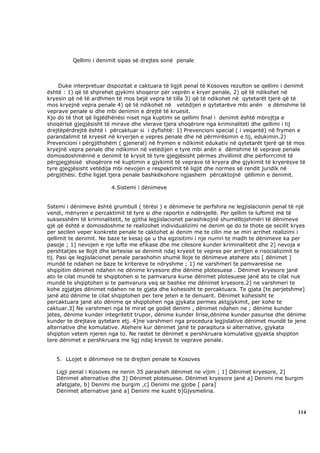 Qellimi i denimit sipas së drejtes sonë penale



    Duke interpretuar dispozitat e caktuara të ligjit penal të Kosoves rezulton se qellimi i denimit
është : 1) që të shprehet gjykimi shoqeror për veprën e kryer penale, 2) që të ndikohet në
kryesin që në të ardhmen të mos bejë vepra të tilla 3) që të ndikohet në qytetarët tjerë që të
mos kryejnë vepra penale 4) që të ndikohet në vetëdijen e qytetarëve mbi anën e dëmshme të
veprave penale si dhe mbi denimin e drejtë të kruesit.
Kjo do të thot që ligjëdhënësi niset nga kuptimi se qellimi final i denimit është mbrojtja e
shoqërisë gjegjësisht të mirave dhe vlerave tjera shoqërore nga kriminaliteti dhe qellimi i tij
drejtëpërdrejtë është i përcaktuar si i dyfishtë: 1) Prevencioni special ( i veqantë) në frymen e
parandalimit të kryesit në kryerjen e vepres penale dhe në përmirësimin e tij, edukimin.2)
Prevencioni i përgjithshëm ( gjeneral) në frymen e ndikimit edukativ në qytetarët tjerë që të mos
kryejnë vepra penale dhe ndikimin në vetëdijen e tyre mbi anën e dëmshme të veprave penale
domosdoshmërinë e denimit të krysit të tyre gjegjësisht përmes zhvillimit dhe përforrcimit të
përgjegjësisë shoqërore në kuptimin e gjykimit të veprave të kryera dhe gjykimit të kryerësve të
tyre gjegjësisht vetëdija mbi nevojen e respektimit të ligjit dhe normes së rendit juridik në
përgjithësi. Edhe ligjet tjera penale bashkëkohore ngjashem përcaktojnë qëllimin e denimit.

                         4.Sistemi i dënimeve


Sstemi i dënimeve është grumbull ( tërësi ) e dënimeve te perfshira ne legjislacionin penal të një
vendi, mënyren e percaktimit të tyre si dhe raportin e ndërsjellë. Per qellim te luftimit më të
suksesshëm të kriminalitetit, te gjitha legjislacionet parashikojnë shumëllojshmëri të dënimeve
gjë që është e domosdoshme te realizohet individualizimi ne denim qe do te thote qe secilit kryes
per secilen veper konkrete penale te caktohet ai denim me te cilin me se miri arrihet realizimi i
qellimit te denimit. Ne baze te kesaj qe u tha egzisitimi i nje numri te madh te dënimeve ka per
pasoje ; 1] nevojen e nje lufte me efikase dhe me cilesore kunder kriminalitetit dhe 2] nevoja e
pershtatjes se llojit dhe lartesise se denimit ndaj kryesit te vepres per arritjen e risocializimit te
tij. Pasi qe legjislacionet penale parashohin shumë lloje te dënimeve atehere ato [ dënimet ]
mundë te ndahen ne baze te kritereve te ndryshme ; 1] ne varshmeri te pamvaresise ne
shqipitim dënimet ndahen ne dënime kryesore dhe dënime plotesuese . Dënimet kryesore janë
ato te cilat mundë te shqiptohen si te pamvarura kurse dënimet plotesuese janë ato te cilat nuk
mundë te shqiptohen si te pamvarura veq se bashke me dënimet kryesore.2] ne varshmeri te
kohe zgjatjes dënimet ndahen ne te gjata dhe kohesisht te percaktuara. Te gjata [te perjetshme]
janë ato dënime te cilat shqiptohen per tere jeten e te denuarit. Dënimet kohesisht te
percaktuara janë ato dënime qe shqiptohen nga gjykata permes aktgjykimit, per kohe te
caktuar.3] Ne varshmeri nga te mirat qe godet denimi , dënimet ndahen ne ; dënime kunder
jetes, dënime kunder integritetit trupor, dënime kunder lirise,dënime kunder pasurise dhe dënime
kunder te drejtave qytetare etj. 4]ne varshmeri nga procedura legjislative dënimet mundë te jene
alternative dhe komulative. Atehere kur dënimet janë te paraqitura si alternative, gjykata
shqipton vetem njeren nga to. Ne rastet te dënimet e pershkruara komulative gjyakta shqipton
tere dënimet e pershkruara me ligj ndaj kryesit te veprave penale.


   5. LLojet e dënimeve ne te drejten penale te Kosoves

   Ligji penal i Kosoves ne nenin 35 parasheh dënimet ne vijim ; 1] Dënimet kryesore, 2]
   Dënimet alternative dhe 3] Dënimet plotesuese. Dënimet kryesore janë a] Denimi me burgim
   afatgjate, b] Denimi me burgim ,c] Denimi me gjobe [ para]
   Dënimet alternative janë a] Denimi me kusht b]Gjysmeliria.



                                                                                                  114
 