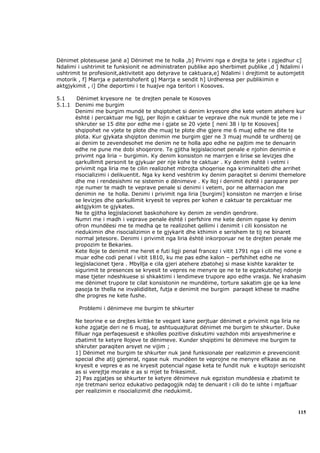 Dënimet plotesuese janë a] Dënimet me te holla ,b] Privimi nga e drejta te jete i zgjedhur c]
Ndalimi i ushtrimit te funksionit ne administraten publike apo sherbimet publike ,d ] Ndalimi i
ushtrimit te profesionit,aktivitetit apo detyrave te caktuara,e] Ndalimi i drejtimit te automjetit
motorik , f] Marrja e patentshoferit g] Marrja e sendit h] Urdheresa per publikimin e
aktgjykimit , i] Dhe deportimi i te huajve nga teritori i Kosoves.

5.1    Dënimet kryesore ne te drejten penale te Kosoves
5.1.1 Denimi me burgim
      Denimi me burgim mundë te shqiptohet si denim kryesore dhe kete vetem atehere kur
      është i percaktuar me ligj, per llojin e caktuar te veprave dhe nuk mundë te jete me i
      shkruter se 15 dite por edhe me i gjate se 20 vjete [ neni 38 i lp te Kosoves]
      shqipohet ne vjete te plote dhe muaj te plote dhe gjere me 6 muaj edhe ne dite te
      plota. Kur gjykata shqipton denimin me burgim gjer ne 3 muaj mundë te urdheroj qe
      ai denim te zevendesohet me denim ne te holla apo edhe ne pajtim me te denuarin
      edhe ne pune me dobi shoqerore. Te gjitha lejgislacionet penale e njohin denimin e
      privimt nga liria – burgimin. Ky denim konsiston ne marrjen e lirise se levizjes dhe
      qarkullimit personit te gjykuar per nje kohe te caktuar . Ky denim është i vetmi i
      privimit nga liria me te cilin realizohet mbrojta shoqerise nga kriminaliteti dhe arrihet
      risocializimi i delikuentit. Nga ky kend veshtrim ky denim paraqitet si denimi themelore
      dhe me i rendesishmi ne sistemin e dënimeve . Ky lloj i denimit është i parapare per
      nje numer te madh te veprave penale si denimi i vetem, por ne alternacion me
      denimin ne te holla. Denimi i privimit nga liria [burgimi] konsiston ne marrjen e lirise
      se levizjes dhe qarkullimit kryesit te vepres per kohen e caktuar te percaktuar me
      aktgjykim te gjykates.
      Ne te gjitha legjislacionet baskohohore ky denim ze vendin qendrore.
      Numri me i madh i veprave penale është i perfshire me kete denim ngase ky denim
      ofron mundëesi me te medha qe te realizohet qellimi i denimit i cili konsiston ne
      riedukimin dhe risocializimin e te gjykarit dhe kthimin e serishem te tij ne binaret
      normal jetesore. Denimi i privimit nga liria është inkorporuar ne te drejten penale me
      propozim te Bekaries.
      Kete lloje te denimit me heret e futi ligji penal francez i vitit 1791 nga i cili me vone e
      muar edhe codi penal i vitit 1810, ku me pas edhe kalon – perfshihet edhe ne
      legjislacionet tjera . Mbyllja e cila gjeri atehere zbatohej si mase kishte karakter te
      sigurimit te presences se kryesit te vepres ne menyre qe ne te te egzekutohej ndonje
      mase tjeter ndeshkuese si shkaktimi i lendimeve trupore apo edhe vrasja. Ne krahasim
      me dënimet trupore te cilat konsistonin ne mundëime, torture sakatim gje qe ka lene
      pasoja te thella ne invalididitet, futja e denimit me burgim paraqet kthese te madhe
      dhe progres ne kete fushe.

        Problemi i dënimeve me burgim te shkurter

       Ne teorine e se drejtes kritike te veqant kane perjtuar dënimet e privimit nga liria ne
       kohe zgjatje deri ne 6 muaj, te ashtuquajturat dënimet me burgim te shkurter. Duke
       filluar nga perfaqesuesit e shkolles pozitive diskutimi vazhdon mbi arsyeshmerine e
       zbatimit te ketyre llojeve te dënimeve. Kunder shqiptimi te dënimeve me burgim te
       shkruter paraqiten arsyet ne vijim ;
       1] Dënimet me burgim te shkurter nuk janë funksionale per realizimin e prevencionit
       special dhe atij gjeneral, ngase nuk mundëen te veprojne ne menyre efikase as ne
       kryesit e vepres e as ne kryesit potencial ngase keta te fundit nuk e kuptojn seriozisht
       as si verejtje morale e as si mjet te frikesimit.
       2] Pas zgjatjes se shkurter te ketyre dënimeve nuk egziston mundëesia e zbatimit te
       nje tretmani serioz edukativo pedagogjik ndaj te denuarit i cili do te ishte i mjaftuar
       per realizimin e risocializimit dhe riedukimit.



                                                                                               115
 