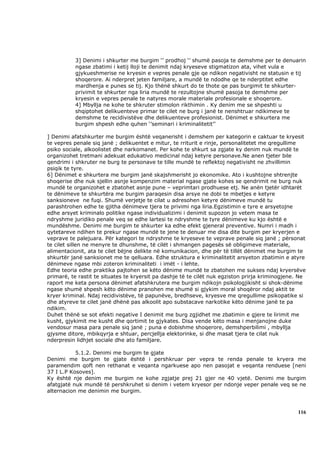 3] Denimi i shkurter me burgim ‘’ prodhoj ‘’ shumë pasoja te demshme per te denuarin
           ngase zbatimi i ketij lloji te denimit ndaj kryeseve stigmatizon ata, vihet vula e
           gjykueshmerise ne kryesin e vepres penale gje qe ndikon negativisht ne statusin e tij
           shoqerore. Ai nderpret jeten familjare, a mundë te ndodhe qe te nderptitet edhe
           mardhenja e punes se tij. Kjo thënë shkurt do te thote qe pas burgimit te shkurter-
           privimit te shkurter nga liria mundë te rezultojne shumë pasoja te demshme per
           kryesin e vepres penale te natyres morale materiale profesionale e shoqerore.
           4] Mbyllja ne kohe te shkruter stimolon rikthimin . Ky denim me se shpeshti u
           shqiptohet delikuenteve primar te cilet ne burg i janë te nenshtruar ndikimeve te
           demshme te recidivistëve dhe delikuenteve profesionist. Dënimet e shkurtera me
           burgim shpesh edhe quhen ‘’seminari i kriminalitetit’’

] Denimi afatshkurter me burgim është veqanerisht i demshem per kategorin e caktuar te kryesit
te vepres penale siq janë ; delikuentet e mitur, te rriturit e rinje, personalitetet me qregullime
psiko sociale, alkoolistet dhe narkomanet. Per kohe te shkurt sa zgjate ky denim nuk mundë te
organizohet tretmani adekuat edukativo medicinal ndaj ketyre personave.Ne anen tjeter bile
qendrimi i shkruter ne burg te personave te tille mundë te reflektoj negativisht ne zhvillimin
psiqik te tyre.
6] Dënimet e shkurtera me burgim janë skajshmerisht jo ekonomike. Ato i kushtojne shtrenjte
shoqerise dhe nuk sjellin asnje kompenzim material ngase gjate kohes se qendrimit ne burg nuk
mundë te organizohet e zbatohet asnje pune – veprimtari prodhuese etj. Ne anën tjetër idhtarët
te dënimeve te shkurtëra me burgim paraqesin disa arsye ne dobi te mbetjes e ketyre
sanksioneve ne fuqi. Shumë verjetje te cilat u adresohen ketyre dënimeve mundë tu
parashtrohen edhe te gjitha dënimeve tjera te privimi nga liria.Egzistimin e tyre e arsyetojne
edhe arsyet kriminalo politike ngase individualizimi i denimit supozon jo vetem masa te
ndryshme juridiko penale veq se edhe lartesi te ndryshme te tyre dënimeve ku kjo është e
mundëshme. Denimi me burgim te shkurter ka edhe efekt gjeneral preventive. Numri i madh i
qytetareve ndihen te prekur ngase mundë te jene te denuar me disa dite burgim per kryerjen e
veprave te palejuara. Për kategori te ndryshme te kryeseve te veprave penale siq janë ; përsonat
te cilet sillen ne menyre te dhunshme, të cilët i shmangen pagesës së obligimeve materiale,
alimentacionit, ata te cilet bëjne delikte në komunikacion, dhe për të tillët dënimet me burgim te
shkurtër janë sanksionet me te qelluara. Edhe struktura e kriminalitetit arsyeton zbatimin e atyre
dënimeve ngase mbi zoteron kriminaliteti i imët - i lehte.
Edhe teoria edhe praktika pajtohen se këto dënime mundë te zbatohen me sukses ndaj kryersëve
primarë, te rastit te situates te kryersit pa dashje të te cilët nuk egziston prirja kriminogjene. Ne
raport me keta persona dënimet afatshkrutera me burgim ndikojn psikologjikisht si shok-dënime
ngase shumë shpesh këto dënime pranohen me shumë si gjykim moral shoqëror ndaj aktit te
kryer kriminal. Ndaj recidivistëve, të papunëve, bredhseve, kryesve me qregullime psikopatike si
dhe atyreve te cilet janë dhënë pas alkoolit apo substacave narkotike këto dënime janë te pa
ndikim.
Duhet thënë se sot efekti negative I denimit me burg zgjidhet me zbatimin e gjere te lirimit me
kusht, gjykimit me kusht dhe qortimit te gjykates. Disa vende këto masa i menjanojne duke
vendosur masa para penale siq janë ; puna e dobishme shoqerore, demshperbilimi , mbyllja
gjysme ditore, mbikqyrja e shtuar, percjellja elektorinke, si dhe masat tjera te cilat nuk
nderpresin lidhjet sociale dhe ato familjare.

           5.1.2. Denimi me burgim te gjate
Denimi me burgim te gjate është i pershkruar per vepra te renda penale te kryera me
paramendim qoft nen rethanat e veqanta ngarkuese apo nen pasojat e veqanta renduese [neni
37 I L.P Kosoves].
Ky është nje denim me burgim ne kohe zgjatje prej 21 gjer ne 40 vjetë. Denimi me burgim
afatgjatë nuk mundë të pershkruhet si denim i vetem kryesor per ndonje veper penale veq se ne
alternacion me denimin me burgim.



                                                                                                  116
 