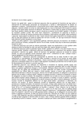 6] Denimi me te holla [ gjobë ]

Denimi me gjobë bën pjesë ne dënimet pasurore dhe ka gjenezë të hershme që nga koha e
shëndrrimit te hakmarrjes personale në kompozicion [ formë e ndërmjetesimit të shtetit ne
zgjedhjen e rasteve…] Kompozicionin e favorizonte shum shteti ngase nga nje pjese e mjeteve te
paguara i takonte shtetit ne emer te ndermjetesuesit ne mes te demtuarit dhe kryesit te vepres
penale kurse pjesa tjeter personit te dëmtuar. Me kalimin e kohes këto dy pjesë te kompozicionit
kan fituar pavarsi, keshtu që pjesa e parë u shndrrua ne denim me të holla [ gjobë], I cili denim
ka karakter publiko juridik. Me vone lindi mekanizmi i konfiskimit te pasurisë si formë e
dhunshme e marrjes se vlerave pronsore dhe te drejtave. Edhe denimi me gjobë, edhe konfiskimi
i pasurisë bejne pjesë ne dënime te cilat i hasim shumë herë gjate historisë te se drejtes penale
dhe te cilat janë zbatuar në masë te madhe deri në fund të shek. 19. Qe nga revolucioni francez
këto dënime humbin karakterin e tyre fiscal,
 keshtu qe edhe aplikimi i tyre ngushtohet gjithnjë. Dënimet pasurore në teorinë e së drejtës i
janë nenshtruar kritikës, posaqërisht denimi me të holla. Kunder ketij lloji te dënimeve paraqiten
arsyet ne vijim ;
1] Dënimet pasurore nuk janë te natyres personale, ngase me egzekutimin e tyre goditen edhe
anetare te tjere te familjes te cilet nuk janë fare fajtor per vepren penale te kryesit
2] Dënimet pasurore janë te padrejta ngase rëndë i godasin te varferit e me pak kryesit imun te
veprave penale .Ithtaret e dënimeve pasurore konstatojnë se ky argument nuk qendron ngase
percaktimi i denimit me gjobë bëhet në harmoni me gjendjen pasurore te kryesit te vepres
penale, ku para se gjithash mirret parasysh edhe numri i anetareve te cilet i ushqen kryesi i
vepres gjegjesisht te cilet jetojnë nga pasuria e tij.
3] Egzekutimi i dënimeve pasurore posaqerisht te denimit me te holla mundë t’i iket p.sh
ndërprerjen e marrdhënjes së punësapo edhe humbjen e burimit të të hyrave në anën tjetër
ngarkimin me obligim , dhënjen e dhuratave . Duke e pranuar këte mundëësi ithtarët e dënimeve
pasurore e paraqesin faktin se ne rastin e tillë egziston mundëesia që dënimet me te holla të jenë
të zëvendesuara me denimin e prvimit nga liria.
4] Dënimet pasurore nuk ndikojnë ne riedukimin e kryesëve te veprave penale ngase nuk
godasin shkaqet e veprimtarive kriminale. Si kunder argument paraqitet fakti se edhe dënimet
tjera nuk godasin gjithëherë shkaqet e kriminalitetit. Edhepse këtyre denimve mundë tu bëhen
verejtje ato me gjithë ate konsiderohen si mjete adekuate në luften kunder kriminalitetit e
posaqerisht kur bëhet fjalë per veprat e lehta penale, veprat e kryera nga perfitimi dhe si
alternativë dënimet e shkurta me burgim. Denimi me të holla konsiston ne obligimin e personit te
gjykuar që në afatin e caktuar është i obliguar të paguaj shumën e caktuar te shqiptuar si denim
ne aktgjykim ne dobi te shtetit. Me shqiptimin e denimit me te holla ne mes te kryesit te vepres
dhe shtetit krijohet raporti obligativ kur shteti paraqitet si kreditor e kryesi si debitor [ borxhli].
Denimi me te holla mundë te shqiptohet si denim kryesore por edhe si denim plotesues. Si denim
kryesor mundë te shqiptohet atëhere kur ne ligjin penal është i percaktuar si alternativ me
denimin me burgim. Si denim plotesues mundë te shqiptohet atehere kur ne ligjë është i
pershkruar si denim komulativ me denimin me burgim, mirepo edhe atehere kur nuk është fare i
pershkruar ne qoftëse vepra penale është kryer nga motive të perfitimit. Denimi me te holla sipas
nenit 39 te L.P. te Kosoves shqiptohet ne shumën e caktuar [ fikse ].Denimi me te holla ne
shumën fikse mundë te shqiptohet prej 50 euro – gjere ne 25 mije euro, dhe ne qoftese behet
fjalë per veper penale nga motiv i perfitimit atehere maksimumi i pergjithshem është 500.000
euro.Te shqiptimi i denimit me te holla gjykata është e obliguar qe ne aktgjykim te precizoj edhe
kohen e pageses se denimit. Ai afat nuk guxon te jete me i shkurter se 15 dite e as me i gjatë se
3 muaj. Afati llogaritet nga dita e plotefuqishmerise se aktgjykimit. Ne raste te arsyshme gjykata
mundë te lejon pagesen e denimit edhe ne kiste [ rata ] mirepo atehere gjykata është e obliguar
te specifikoj numrin e kisteve , kohen , shumën e caktuar per kiste si dhe kohen e pergjithshme e



                                                                                                   117
 