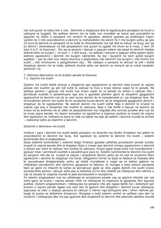 cila nuk guxon te kaloj mbi 2 vite . Dënimet e shqiptuara dhe te egzekutuara paraqesin te hyrat e
caktuara te bugjetit. Ne qoftese denimi me te holla nuk mundëet ne teresi apo pracialisht te
paguhet ne afatin e paraparë me vendim te gjykates, atehere gjykata pa prollongim nxjerr
vendim te ri mbi zevendesimin e denimit te mehereshëm me denim te ri me burgim ashtu qe qdo
15 euro te denimit te paraparë ne te holla te zëvendesohet me një ditë te kaluar ne burg, por qe
ky denim i zëvendesuar ne kët perpjetesim nuk guxon te zgjasë më shum se 6 muaj [ neni 39
pika 4 lL.P. te Kosoves] . Per aq sa personi i denuar e paguan vetem nje pjese te denimit mbetja
shëndrrohet ne burgim ; 15 euro = 1 dite burg , ne qoftese i denuari e paguan edhe pjesen tjeter
atehere egzekutimi i denimit me burgim nderpritet. Ky lloj i burgimit ne teori quhet burgim
supletar – per te cilen nuk vlejne shumica e dispozitave mbi denimin me burgim [ mbi lirimin me
kusht , mbi minimumin e pergjithshem etj] . Me vdekjen e personit te denuar te cilit i është
shqiptuar denimi me te holla, atëherë shuhet edhe vet denimi ne menyrë që te ruhet karakteri
personal i tij.

7. Dënimet alternative ne te drejten penale te Kosoves
7.1. Gjykimi me kusht

Gjykimi me kusht është shtyrja e shqiptimit apo egzekutimit te denimit ndaj kryesit te vepres
penale nën kushtin qe për një kohë te caktuar te mos e kryej ndonje veper te re penale. Ne
qoftese personi i gjykuar me kusht nuk kryen vepër te re penale ne kohen e caktuar dhe i
permbush kushtet e parashtruara nga ana e gjykates atehere gjere te shqiptimi gjegjesisht
egzekutimit te denimit nuk do te vjen kurse denimi do te konsiderohet si i pa shqiptuar fare. Ne
të kunderten denimi me kusht do te revokohet kurse denimi do te shqiptohet gjegjesisht denimi i
shqiptuar do te egzekutohet. Ne esencë denimi me kusht është falja e denimit te kryesit te
vepres nga ana e shoqerisë nen kushte te caktuara, falja e cila është e bazuar ne besmin qe
kryesi ne te ardhmen do te sillet ne perputhshmeri me rregullat dhe normat juridike dhe nuk do
te kryej vepra penale. Ky besim konsiston ne egzistimin e tipareve pozitive te kryesi tëi vepres
dhe egzistimin ne rrethana te tjera te cilat na bëjnë me dije që qellimi i denimit mundë te arrihet
– realizohet edhe pa zbatimin e denimit.

Sistemet e dënimeve me kusht

Instituti i pare i denimit me kusht është paraqitur ne Amerike me titullin Probation me qellim te
zevendesimit te denimit me burg. Sot egzistojn dy sisteme te denimit me kusht ; sistemi
kontinental dhe ai anglosaksion .
Sipas sistemit kontinental [ sistemit belgo frnacez] gjykata udheheq proceduren penale kunder
kryesit te vepres penale dhe ia shqipton llojin e mases apo denimit mirepo egzekutimin e denimit
e shtyen per kohe te caktuar nen kushte te caktuara. Kryesi gjate kesaj kohe nuk konsiderohet i
gjykuar nese i permbush kushtet e parashtruara para tij. Sistemi kontinental te denimit me kusht
ka perparsi mbi ate se kryesit te vepres i shqiptohet denimi ashtu qe ne rast te revokimit fillon
egzekutimi i denimit te shqiptuar me heret. Aktgjykimi mirret ne baze te fakteve te fresketa dhe
te percaktuara drejtperdrejte ashtu qe është mundëesia e vogel qe te behen gabime ne
mbledhjen percaktimin dhe vlersimin gjyqesore te fakteve. Si munges e ketij sistemi paraqitet
fakti se gjere ne mbarim te kohes se percaktuar gjate se ciles zgjate denimi me kusht kryesi
konsiderohet person i denuar edhe pse ai leshohet ne liri dhe mbetet pa mbikqyrje dhe ndihme e
cila ne situate te veqanta mundë te jete domososisht e nevojshme.
Te sistemi anglosakson nuk ka udheheqje te procedures penale veq se gjykimi shtyhet per nje
kohe gjere sa kryesi i vepres penale vihet ne mbikqyrje te organeve te gjyqesise dhe sigurise
publike. Sistemi angloamerikan i mbikqyrjes ka perparsi mbi ate ngase është me i dobishem per
kryesin e vepres penale ngase nuk vjen deri te gjykimi dhe shqiptimi i denimit kurse mbikqyrja
siguruese te cilen e zbatojn persona te caktuar e mbron nga terhujsimi dhe i ofron ndihme per
kyqje te punes se dobishme shoqerore. Mungesa e ketij sistemi verhet ne qoftese vjen deri te
revokimi i mbikqyrjes dhe me pas gjykimit dhe shqiptimit te denimit dhe pikerisht atehere mundë



                                                                                               118
 