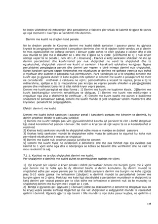 te lindin vështërsit ne mbledhjen dhe percaktimin e fakteve per shkak te kalimit te gjate te kohes
qe nga momenti i nxerrjes se vendimit mbi denimin.

  Denimi me kusht ne drejten tonë penale

Ne te drejten penale te Kosoves denimi me kusht është sanksion i pavarur penal ku gjykata
kryesit te pergjegjshem penalisht i percakton denimin dhe në të njejten kohë vendos qe ai denim
te mos egzekutohet ne qoftese personi i denuar gjate kohes te cilen gjykata e cakton dhe e cila
nuk mundë te jete me e shkurter se 1 dhe me e gjate se 5 vjetë [verifikimit te tij ] nuk kryen
ndonje veper te re penale [ neni 43 L.P. i Kosoves] . Esenca e ketij sanksioni shikohet në ate qe
denimi percaktohet dhe konfirmohet por nuk shqiptohet ne vend te shqiptohet dhe te
egzekutohet, shqiptohet denimi me kusht si sanksion i karakterit edukativo korigjues. Ngase
percaktohet pergjegjesia penale dhe denimi per vepren e bërë mirepo denimi nuk shqiptohet.
Kurse karakeri qortues sepse kercenohet me ekzekutim te denimit ne qoftese verejtja nuk është
e mjaftuar dhe kushtet e parapara nuk permbushen. Para vendosjes se a te shqiptoj denimin me
kusht apo jo gjykata duhet te kete kujdes mbi qellimin e denimit me kusht e posaqerisht të merr
ne consideratë rrethanat e caktuara ne vijim; personalitetin e kryesit te vepres, jeten e tij te
mëhershme, sjelljen e tij te meparshme pas kryrjes se vepres penale shkallen e përgjegjësisëe
penale dhe rrethanat tjera në të cilat është kryer vepra penale.
Denimi me kusht paraqitet ne disa forma ; 1] Denimi me kusht ne kuptimin klasik. 2]Denimi me
kusht bashkangjitur sherimin rehabilitues te obliguar, 3] Denimi me kusht nen mbikqyrjen e
rregulluar nga ana e sherbimit te verifikuar , 4] Denimi me kusht bashk me punen e dobishme
shoqerore te percaktuar pastaj, denimi me kusht mundë të jetë shqiptuar vetem madhorëve dhe
kryesëve penalisht të pergjegjshëm.

Efekti i denimit me kusht

Denimi me kusht është sanksion i pavarur penal i karakterit qortues me kërcnim te denimit, ky
denim prodhon efekte te caktuara juridike;
1] Denimi me kusht terhjek pas veti gjykueshmërinë keshtu që personit te cilit i është shqiptuar
kjo masë konsiderohet person i denuar. Ne rastin e kryerjes së një vepre te re ai konsiderohet si
recidivist
2] Krahas ketij sanksioni mundë te shqiptohet edhe masa e marrjes se dobisë pasurore
3] Krahas ketij sanksioni mundë te shqiptohen edhe masa te caktuara te sigurisë ku koha nuk
permbanë ekzekutimin e mases se shqiptuar
4] Denimi me kusht nuk prodhon pasoja juridike te denimit
5] Denimi me kusht hyne ne evidencen e dënimeve dhe me pas fshihet nga ajo evidenc pas
kalimit te 1 vjeti kohe nga dita e nderprejes se kohes se besimit dhe verifikimit dhe ne rast te
mos revokimit te saj.

7.1.1. Kushtet ne te cilat shqiptohet denimi me kusht.
Per shqiptimin e denimit me kusht duhet te permbushen kushtet ne vijim;

1] Qe kryesit per vepren e kryer penale i është percaktuar denimi me burgim gjere me 2 vjete
apo denimi me te holla apo te dy dënimet bashk si denim komulativ. Ky denim mundë te
shqiptohet edhe per veper penale per te cilat është parapare denimi me burgim ne kohe zgjatje
prej 5-10 vjete gjersa me lehtesimin [zbutjen] e denimit mundë te percaktohet denimi me
burgim gjere ne 2 vjete. Perkitazi me kete ligji decidivisht e perjashton mundëesin e shqiptimit te
ketij denimi per veprat penale per te cilat edhe me lehtesimin e denimit nuk do te mundëej te
shqiptohej denimi me burgim me i vogel se 1 vjet.
2] Bindja e gjykates qe i gjykuari [ i denuari] edhe pa ekzekutimin e denimit te shqiptuar nuk do
te kryej vepra penale ashtuqe llogaritet qe me vet shqiptimin e aktgjykimit mundë te realizohet
qellimi i denimit. Gjykata gjer te nje besim i tille mundë te vije duke pasur kujdes, ne qellimin e



                                                                                               119
 
