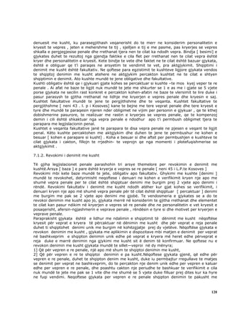 denuesit me kusht, ku parasegjithash veqanerisht do te merr ne konsiderim personalitetin e
kryesit te vepres , jeten e mehershme te tij , sjelljen e tij e me pasme, pas kryerjes se vepres
shkalla e pergjegjesise penale dhe rrethanat tjera nen te cilat ka ndodh vepra. Bindja [ besimi] e
gjykates duhet te rezultoj nga gjendja faktike e cila flet per rrethanat nen te cilat vepra është
kryer dhe personalitetin e kryesit. Kete bindje te vete dhe faktet ne te cilat është bazuar gjykata,
është e obliguar qe t’i paraqes ne arsyetim te vendimit te vet, pra aktgjykimit. Shqiptimi i
denimit me kusht është fakultativ. Ne qoftese para egzistimit te kushteve ligjore gjykata vendos
te shqiptoj denimin me kusht atehere ne aktgjykim percakton kushtet ne te cilat e shtyen
shqiptimin e denimit. Ato kushte mundë te jene obligative dhe fakultative.
Kushti obligativ është qe i gjykuari gjate kohes se percaktuar si kushte –te mos kyej veper te re
penale . Ai afat ne baze te ligjit nuk mundë te jete me shkurter se 1 e as me i gjate se 5 vjete
porse gjykata ne secilin rast konkret e percakton kohen-afatin ne baze te vlersimit te lire duke i
pasur parasysh te gjitha rrethanat ne lidhje me kryerjen e vepres penale dhe kryesin e saj.
Kushtet fakultative mundë te jene te pergjithshme dhe te veqanta. Kushtet fakultative te
pergjithshme [ neni 43 . l. p i Kosoves] kane te bejne me tere veprat penale dhe tere kryesit e
tyre dhe mundë te paraqesin njeren nder obligimet ne vijim per personin e gjykuar , qe te kthej
dobishmerine pasurore, te realizuar me rastin e kryerjes se vepres penale, qe te kompenzoj
demin i cili është shkaktuar nga vepra penale e ndodhur apo t’i permbush obligimet tjera te
parapara me legjislacionin penal.
Kushtet e veqanta fakultative janë te parapara te disa vepra penale ne pjesen e veqant te ligjit
penal. Këto kushte percaktohen me aktgjykim dhe duhen te jene te permbushur ne kohen e
besuar [ kohen e parapare si kusht] . Koha e besuar si dhe aftet per permbushjen e kushteve te
cilat gjykata i cakton, fillojn te rrjedhin- te veprojn qe nga momenti i plotefuqishmerise se
aktgjykimit .

7.1.2. Revokimi i denimit me kusht

Të gjiha legjislacionet penale parashohin tri arsye themelore per revokimin e denimit me
kushtë.Arsya [ baza ] e pare është kryerja e vepres se re penale [ neni 45 i L.P.te Kosoves ]
Revokimi mbi kete baze mundë te jete, obligativ apo fakultativ. Ghykimi me kushte [denimi ]
mundë te revokohet, detyrimisht neqoftese i denuari ne kohen e verifikimit kryen nje apo me
shumë vepra penale per te cilat është shqiptuar denimi me burgim prej 2 vjete apo denimi i
rëndë. Revokimi fakultativ i denimit me kusht ndodh atëher kur gjat kohes se verifikimit, i
denuari kryen nje apo më shumë vepra penale për të cilat është shqiptuar [ percaktuar ] denimi
me burgim me pak se 2 vjete apo denimi me gjobë. Te vendosmeria e gjykates se a do te
revokoi denimin me kusht apo jo, gjykata merrë në konsiderim te gjitha rrethanat dhe elementet
te cilat kan pasur ndikim në kryerjen e vepres së re penale dhe ne personalitetin e vet kryesit e
posaqerisht, afersin-ngjashmerin e veprave penale , rëndësin e tyre si dhe motivet per kryerjen e
veprave penale.
Paraprakisht gjykata është e lidhur me ndalimin e shqiptimit të dënimit me kusht nëqoftëse
kryesit për veprat e kryera të përcaktuar në dënimin me kusht dhe për veprat e reja penale
duhet ti shqiptohet denimi unik me burgim në kohëzgjatje prej dy vjetëve. Nëqoftëse gjykata e
revokon denimin me kusht , gjykata me aplikimin e dispozitave mbi matjen e denimit per veprat
në bashkveprim e shqipton denimin unik edhe pë veprat e kryera më heret edhe përveprat e
reja duke e marrë denimin nga gjykimi me kusht sit ë denim të konfirmuar. Ne qoftese nu e
revokon denimin me kusht gjykata mundë te sillet—veproi në dy mënyra;
1] Që për vepren e re penale, një apo më shum te shqiptoi denimin me kusht,
2] Që për vepren e re te shqiptoi denimin e pa kusht.Nëqoftese gjykata gjenë, që edhe për
vepren e re penale, duhet te shqipton denim me kusht, duke iu permbajtur rregullave te matjes
se denimit per veprat ne bashkveprim, do te percakton nje denim unik edhe per vepren e kaluar
edhe per vepren e re penale, dhe poashtu cakton nje periudhe te bashkuar te verifikimit e cila
nuk mundë te jete me pak se 1 vite dhe me shumë se 5 vjete duke filluar prej dites kur ka hyre
ne fuqi vendimi. Neqoftese gjykata per vepren e re penale shqipton denimin te pakusht me



                                                                                                120
 