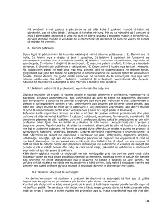 Në vendimin e vet gjykata e përcakton se në cilën kohë I gjykuari mundë të kalon në
   gjysëmliri, pas së cilës është I obliguar të kthehet në burg. Për aq sa ndhodhë që I denuari të
   mos I përmbushë obligimet e veta në bazë te cilave gjykata I shqipton masën e gjysëmlirisë,
   gjykata atëherë mundë të vendosë që ai menjëherë teë dergohet në burg në vuajtje të pjesës
   së mbetur të denimit.

   8. Dënimi potësues

Sipas ligjit të përkohshëm të kosovës ekzistojnë nëntë dënime poltësuese : 1) Denimi me të
holla, 2) Privimi nga e drejta të jetë I zgjedhur, 3) Ndalimi I ushtrimit të funksionit ne
administratën publike dhe në shërbime publike, 4) Ndalimi I ushtrimit të profesionit, veprimtarisë
apo detyrës, 5) Ndalimi I drejtimit të automjetit, 6) marrja e patent shoferit, 7) Marrja e lendëvë-
sendeve, 8) Urdhëri për publikimin e aktgjykimit, 9) Deportimimi I huajve nga teritori I Kosovës.
Ne ligjslacionin penal në botë disa nga këto dënime janë të sistematizuara në mënyrë tjetër,
gjegjesisht nuk janë teë future në kategorinë e dënimeve porse ne kategori tjeter të sanksioneve
penale. Pasiqë denimi me gjobë është elaboruar në vazhdim do të elaborojmë disa nga këto
dënime plotësuese dhe këto : Ndalimi I ushtrimit të profesionit, veprimtarisë dhe detyrës,
ndalimit të drejtimit të automjetit si dhe marrjen e lendëve dhe sendeve.

   8.1 Ndalimi i ushtrimit të profesionit, veprimtarisë dhe detyrave

Gjykata mundëet që kryesit të veprës penale ti ndalojë ushtrimin e profesionit, veprimtarive të
pavarura, detyrave administrative, apo udhëheqëse që kanë të bëjnë me disponimin, drejtimin
apo shfrytëzimin e pasurisë në pronësi shoqërore apo edhe për mbrojtjen e asaj pasurienëse ai
person e ka keqpërdorë pozitën e vet, veprimtarinë apo detyrën për të kryer vepra penale, apo
edhe me arsye mundë të pritet që të ushtruarit e atij profesioni veprimtarie, apo detyre mundë
të jenë të keqperdorura për të kryer vepra penale ( neni 57 I ligjit penal të Kosoves) .
Pofesioni është veprimtari përmes se ciles u ofrohet të tjerëve ndihmë profeisonale dhe pëer
ushtime së cilës kërkohet kualifikim I caktuar( mjkësorë, veterinare, farmaceutik, avokaturë). Në
vendimin pëermes të cilit ndalohet ushtrimi I profesionit duhet saktë të preciozohet se për cilin
profesion bëhet fjale dhe ky është ai profesion të cilin kryesi keqëpërdorë për kryerjen e
verprave penale. Veprimtaria ka akrakter te sherbimit shkencorë të cilin në kushte te ckautara
me ligj e ushtrojnë qytetarët në formë te zanatit duke shfrytëzuar mjetet e punës ne pronosi të
tyre(zejatrë, hoteliere, shërbyes, tregtare). Detyrat përfshijnë veprimtarinë e shumëllojshme, te
cilat ndërmiren në raport me pronesinë e varifikuar sic janë: shfrytëzimi, disponimi, drejtimi,
udhëheqja, mbrojtja, ejt. Ato detyra I ushtrojnë personat në organet dhe organizatat të cilat ne
nje bazë disponojne me atë pasuri apo e mbrojnë ate. Kufizimi ka të bëjnë me ata persona të
cilët në bazë te ndonjë norme apo procedure diposnojnë me autorizime të vecanta ne rraport me
pronën e cila u është besuar dhe ndaj së cilës kanë casje, pikerisht ne ushtrimin e profesionit
veprimtarisë apo detyrave të caktuara.
Këtë denim gjykata mundë ta shqiptojë me nje kohëzgjatje prej nje deri ne pesë vjetë duke
llogaritur kohën qe nga dita e plotëfuqishmerisë se mendimit, nderkaq kohen e kaluar nën hetime
apo sherimin në entet shëndetësore nuk e llogarite ne kohën e zgjatjes së ketij denimi. Ne
coftëse shkilet ndalesa ne lidhje me egzekutimin e këtij denimi, icily është I shqiptuar bashke me
dënimin me kusht atëherë gjykata mundë të revokojë dënimin e shqyrëtuar me kusht.

       8.2. Ndalimi i drejtimit të automjetit

   Ky denim konsiston në ndalimin e drejtimit të drejtimit te automjetit të lloit apo të gjitha
llojeve apo kategorive të përcaktuara për kohën e përcaktuar me vendim.
Kushtet për shqiptimin e kësaj mase janë: që kryesit të ketë kryer veprën penale kundër sigurisë
në trafikun publik. Te vendosja mbi shqiptimin e kësaj mase gjykata duhet të ketë parasysh edhe
këtë se kryesi I vepres a është vozitës me profesion apo jo. Masa shqipëtohet nga një vjet deri



                                                                                                122
 