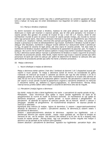 në pesë vjet duke llogaritur kohën nga dita e plotëfuqishmërise se vendimit gjyqësorë gjë që
koha e kaluar në burg apo në entet shëndetësore nuk llogaritet në kohën e zgjatjes së kësaj
mase.

         8.3. Marrja e lëndëve (mjeteve)

Ky denim konsiston në marrjen e lëndëve, mjeteve te cilat janë përdorur apo kanë qenë të
destinuara si mjete për kryerjen e veprave penale, apo të cilat janë paraqitur me kryerjen e
veprës penale dhe gjinden në pronësi të kryesit të saj ( neni 60 L.P. Ksove), lënët të cilat
konfiskohen mundë të jenë në prnësi të kryesit të veprës penale mirëpo, ato mundë te merren
edhe nga personat tjerë, nëse këtë e kërkojne interesat e sigurisë së përgjithshme apo interesat
e moralit p.sh. (ksplozivi, helmet, shkrimet dhe pamjet pornografike, etj.) mirëpo, nuk preken te
drejtat e personave te tretë në dëmshpërblimin nga kryesit. Konfiskimi I lëndëve mundë të jetë I
obliguar dhe fakultativ, konfiskimi I obliguar kryhet atëherë kur eksluzivisht është I përshkruar
ne ligj, në pjesë të vecanta të ligjit penal, për disa vepra të vecanta penale. Tek disa raste të
konfiskimit të lëndëve rezulton karakteri I konfsikimit të pjeseshëm të pasurisë: psh. Te tregtia e
palejuar. Ne numrin më të madh të rasteve aplikimi I kesaj mase është I karakterit fakultaiv. Nga
ky lloj I dënimeve duhet dalluar marrjen e perkohshme të lëndëve si masë e sigurimit të provave
materiale në procedurën penale. Këto lëndë, mjete merren nga kryesi I veprave penale apo edhe
personave të tjerë për kohë të caktuar për qellim të dëshmimit të fakteve te caktuara dhe pas
perfundimit të procedurës penale apo edhe me heret u kthehen pronarëve.

III    Matja e dënimeve

      1. Nocini dhellojet e matjes së dënimeve

      Matja e dënimeve është caktimi I lloit dhe I lartësisë së denimit I cili I shqiptohet kryesit për
      veprën e kryer penale. Te matja e dënimeve duhet të mirren ne konsideratë të gjitha
      rrethanat në mënryrë qe kryesit ti caktohet asi denimi për nga lloi dhe lartësia I cili do ti
      përgjigjej peshes së veprës së kryer dhe rrezikshmërise shoqërore te kryesit dhe përmes së
      cilës më së miri do te mundë të realizohet qëllimi I denimit. Në përcaktimin e dënimit kryesit
      për vepren e kryer penale mundë të pjesemarrin organet e ndryshme shtetërore ne mënyrat
      e ndryshme keshtu qe, dallohen:1) ligjore,2)gjyqësore, 3) administrative. Përveq kësaj
      ndarrje teroia juridike dallon edhe matjen e vecantë të dënimeve dhe ate të rregullt.

      1.1 Përcaktimi (matja) ligjore e dënimeve

      Kjo është matja të cilën e bënë ligjdhënësi me rastin e percaktimit të veprës penale në ligj .
      Përkatsisht    duke inkriminuar disa sjellje si vepra penale ligjdhënësi në bazë të të
      përgjithsimëve të numrit të madh të formave konkrete të manifestimit të një sjellje të
      dëmshme shoqërore , percakton veprën penale si nocion abstract I përgjithshëm të
      përcaktimit të abstrakt të veprave të caktuara penale .Në at mënyrë denimi I caktuar I
      përgjigjet shkallës së përgjithshme të rrezikshmërisë shoqërore të veprave penale të
      marrura si abstrakte .
      Egzistojnë disa mënyra të matjes ligjore të denimëve 1) sistemi i paperrcakrtueshmërisë
      absolute të dënimeve 2) sistemi i percaktimit absolut, të dënimeve,3) sistemi relativ I
      percaktimit të dënimeve .
      Sistemi i papercaktueshmëris absolute të dënimeve         egziston kur ligjdhënësi    nuk e
      përshkruan denimin per veprën penale , veqse i lejon gjykates që në bazë të bindjes se
      vlersimit të vet vet të vendos mbi denimin dhe lartësin e tij të cilin do të e shqiptoj ndaj
      kryesit të veprës penale . Përveq kësaj ligji nuk percakton kurrfar rregulla mbi matjen e
      denimit e as që paraqet as far kufizimi para gjykates.
      Sistemi absolute i percaktimit të dënimeve egziston kur ligjdhënësi percakton llojin dhe



                                                                                                   123
 