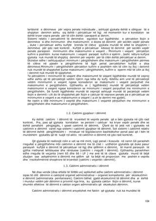 lartësinë e dënimeve për vepra penale individuale , ashtuqë gjykata është e obliguar të e
   shqipton denimin ashtu siq është i përcaktuar në ligj në momentin kur e konstaton se
   është kryer vepra penale për të cilin është i paraparë ai denim.
   Sistemi relativ i percaktimit të denimëve egziston kur ligjdhënësi e përcakton llojin e
   denimëve si dhe minimumin dhe maksimumin e dozes së denimit për secilën vepër penale
   , duke i percaktuar ashtu kufijtë brenda të cilëve gjykata mundë të sillet te shqiptimi i
   denimëve për qdo rast konkret . Kufijtë e përcaktuar kësisoj të denimit për secilën vepër
   penale paraqesin minimumin dhe maksimumin e veqant . Minimumi i veqant përcakton
   kufirin e poshtëm kurse maksimumi i veqant paraqet kufirin e epërm . Jasht këtyre kufijve
   gjykata nuk mundë të shqiptoj denimin për veprën për të cilën është përcaktuar ai denim.
   Ekziston edhe i ashtuquajturi minimum i përgjithshem dhe maksimum i përgjithshëm përmes
   të cilëve në pjesën e përgjithshme të ligjit penal percaktohen kufijtë e disa
   dënimeve.Minimumi i përgjithshëm përcakton kufirin e poshtëm nën të cilin ky lloj i denimit
   nuk mundë të shqiptohet kurse maksimumi i përgjithshëm, kufirin e eperm mbi të cilin ai lloj
   i denimit nuk mundë të sjqiptohet.
   Te përcaktimi i minimumit të veqant dhe maksimumit të veqant ligjdhënësi mundë të veproj
   edhe ashtu që të përcaktojë vetëm njërin nga këta dy kufij. Kështu aim und të përcaktojë
   vetëm minimumin e veqant ngase konsideron se maksimumi i veqant perputhet me
   maksimumin e pergjithshëm. Gjithashtu ai ( ligjdhënësi) mundë të përcaktojë vetëm
   maksimumin e veqant ngase konsideron se minimumi i veqant perputhet me minimumin e
   përgjithshëm. Së fundit ligjdhënësi mundë të veprojë ashtuqë mundë të pecaktojë vetëm
   llojin e denimit i cili do të shqiptohet për llojin e caktuar të veprave penale pa e përcaktuar as
   minimumin e veqant e as maksimumin e veqant ( p.sh te denimi me gjobë).
   Ne rastin e tillë minimumi I veqntë dhe maksimumi I veqantë përputhen me minimumin e
   përgjithshëm dhe maksimumin e përgjithshëm.


                                  1.2. Caktimi gjyqësor i dënimit

       Ky është caktimi i dënimit të kryerësit të veprës penale që e bën gjykata në çdo rast
konkret. Pra, pasi që gjykata konstaton se personi i caktuar ka kryer vepër penale dhe se
është penalisht përgjegjës, i qaset caktimit të dënimit. Çfarë do të jetë roli i gjykatës në
caktimin e dënimit varet nga sistemi i caktimit gjyqësor të dënimit. Sot sistemi i caktimit relativ
të dënimit është përgjithësisht i miratuar në legjislacionin bashkëkohor penal pasi që i bën të
mundshëm gjykatës që të luajë rol aktiv në caktimin e dënimit në çdo rast konkret.

        Që gjykata të realizojë rolin e vet sa më mirë, Ligji penal i Kosovës në nenin 64 parasheh
rregullat e përgjithshme mbi caktimin e dënimit me të cilat i urdhëron gjykatës që duke pasur
parasysh kufijtë e dënimit të përcaktuar në ligj dhe qëllimin e dënimit, të marrë parasysh të
gjitha rrethanat lehtësuese dhe rënduese (caktimi i rregullt i dënimit). Gjithashtu parashihen
edhe rregulla të veçanta (neni 65 dhe 66 i LP ) me anë të të cilave gjykata mund të bëjë
zbutjen ose ashpërsimin e dënimit me qëllim që ta bëjë në proporcion me peshën e veprës
dhe rrezikshmërinë shoqërore të kryerësit (caktimi i veçantë i dënimit).

                               1.3. Caktimi administrativ i dënimit

        Në disa vende (disa shtete të SHBA-ve) aplikohet edhe caktimi administrativ i dënimit
sipas të cilit dënimin e caktojnë organet administrative – organet kompetente për ekzekutimin
e dënimit (administrata penitensiare). Caktimi bëhet gjatë ekzekutimit të dënimit dhe ai është
i mundur vetëm për dënimin e privimit nga liria, ku gjykata cakton llojin e dënimit, kurse
shumën efektive të dënimit e cakton organi administrativ që ekzekuton dënimin.

       Caktimi administrativ i dënimit arsyetohet me faktin që gjykata nuk ka mundësi të



                                                                                                 124
 
