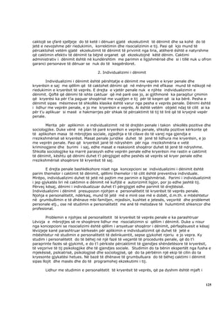 caktojë se çfarë sjelljeje do të ketë i dënuari gjatë ekzekutimit të dënimit dhe sa kohë do të
jetë e nevojshme për riedukimin, korrektimin dhe risocializimin e tij. Pasi që kjo mund të
përcaktohet vetëm gjatë ekzekutimit të dënimit të privimit nga liria, atëherë është e natyrshme
që caktimin efektiv të dënimit ta bëjnë organet që ekzekutojnë këtë dënim. Caktimi
administrativ i dënimit është në kundërshtim me parimin e ligjshmërisë dhe si i tillë nuk u ofron
garanci personave të dënuar se nuk do të keqpërdoret.

                                    2. Individualizimi i dënimit

        Individualizimi i dënimit është përshtatje e dënimit me veprën e kryer penale dhe
kryerësin e saj me qëllim që të caktohet dënimi që në mënyrën më efikase mund të ndikojë në
riedukimin e kryerësit të veprës. E drejta e vjetër penale nuk e njihte individualizimin e
dënimit. Qoftë që dënimi të ishte caktuar që më parë ose jo, ai gjithmonë ka paraqitur çmimin
që kryerësi ka për t’ia paguar shoqërisë me vuajtjen e tij për të keqen që ia ka bërë. Pesha e
dënimit sipas mësimeve të shkollës klasike është varur nga pesha e veprës penale. Dënimi është
i lidhur me veprën penale, e jo me kryerësin e veprës. Ai është vetëm objekt ndaj të cilit ai ka
për t’u aplikuar si masë e hakmarrjes për shkak të përcaktimit të tij të lirë që të kryejnë vepër
penale.

       Merita për aplikimin e individualizimit në të drejtën penale i takon shkollës pozitive dhe
sociologjike. Duke vënë në plan të parë kryerësin e veprës penale, shkolla pozitive kërkonte që
të aplikohen masa të mbrojtjes sociale, zgjedhja e të cilave do të varej nga gjendja e
rrezikshmërisë së kryerësit. Masat penale juridike duhet të jenë të lidhura me kryerësin, e jo
me veprën penale. Pasi që kryerësit janë të ndryshëm për nga rrezikshmëria e vetë
kriminogjene dhe burimi i saj, edhe masat e reaksionit shoqëror duhet të jenë të ndryshme.
Shkolla sociologjike ka marrë parasysh edhe veprën penale edhe kryerësin me rastin e caktimit
të dënimit, kështu që dënimi duhet t’i përgjigjet edhe peshës së veprës së kryer penale edhe
rrezikshmërisë shoqërore të kryerësit të saj.

        E drejta penale bashkëkohore niset nga koncepcioni se individualizimi i dënimit është
parim themelor i caktimit të dënimit, qëllimi themelor i të cilit është preventiva individuale.
Mirëpo, individualizimi duhet të jetë në pajtim me parimin e ligjshmërisë. Parimi i individualizimit
i jep gjykatës liri në caktimin e dënimit në kufijtë e autorizimit ligjor, por jo edhe jashtë tij.
Përveç kësaj, dënimi i individualizuar duhet t’i përgjigjet edhe parimit të drejtësisë.
Individualizimi i dënimit presupozon njohjen e personalitetit të kryerësit të veprës penale.
Njohja e personalitetit, ndërkaq, mund të jetë më e mirë ose më e dobët, d.m.th. e mbështetur
në grumbullimin e të dhënave mbi familjen, mjedisin, kushtet e jetesës, veçoritë dhe problemet
personale etj., ose në studimin e personalitetit me anë të metodave të hulumtimit shkencor dhe
profesional.

        Problemin e njohjes së personalitetit të kryerësit të veprës penale e ka parashtruar
Lëvizja e mbrojtjes së re shoqërore lidhur me risocializimin si qëllim i dënimit. Duke u nisur
nga koncepcioni se risocializimi është qëllim i arsyetuar shoqëror i dënimit, përfaqësuesit e kësaj
lëvizjeje kanë parashtruar kërkesën për aplikimin e individualizimit që duhet të jetë e
mbështetur në studimin e personalitetit të delinkuentit, sepse gjykohet njeriu e jo vepra. Ky
studim i personalitetit do të bëhej në një fazë të veçantë të procedurës penale, që do t’i
paraprinte fazës së gjykimit, e do t’i përkiste përcaktimit të gjendjes shëndetësore të kryerësit,
të veçorive të tij psikologjike dhe të gjendjes sociale. Studimin do ta bënin ekspertët nga fusha e
mjekësisë, psikiatrisë, psikologjisë dhe sociologjisë, që do ta përbënin një ekip të cilin do ta
kryesonte gjykatësi hetues. Në bazë të dhënave të grumbulluara do të bëhej caktimi i dënimit
sipas llojit dhe masës dhe do të programohej ekzekutimi i tij.

       Lidhur me studimin e personalitetit të kryerësit të veprës, që pa dyshim është mjaft i



                                                                                                 125
 