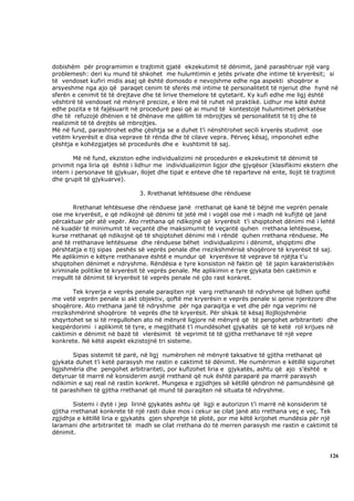 dobishëm për programimin e trajtimit gjatë ekzekutimit të dënimit, janë parashtruar një varg
problemesh: deri ku mund të shkohet me hulumtimin e jetës private dhe intime të kryerësit; si
të vendoset kufiri midis asaj që është domosdo e nevojshme edhe nga aspekti shoqëror e
arsyeshme nga ajo që paraqet cenim të sferës më intime të personalitetit të njeriut dhe hynë në
sferën e cenimit të të drejtave dhe të lirive themelore të qytetarit. Ky kufi edhe me ligj është
vështirë të vendoset në mënyrë precize, e lëre më të ruhet në praktikë. Lidhur me këtë është
edhe pozita e të fajësuarit në procedurë pasi që ai mund të kontestojë hulumtimet përkatëse
dhe të refuzojë dhënien e të dhënave me qëllim të mbrojtjes së personalitetit të tij dhe të
realizimit të të drejtës së mbrojtjes.
Më në fund, parashtrohet edhe çështja se a duhet t’i nënshtrohet secili kryerës studimit ose
vetëm kryerësit e disa veprave të rënda dhe të cilave vepra. Përveç kësaj, imponohet edhe
çështja e kohëzgjatjes së procedurës dhe e kushtimit të saj.

        Më në fund, ekziston edhe individualizimi në procedurën e ekzekutimit të dënimit të
privimit nga liria që është i lidhur me individualizimin ligjor dhe gjyqësor (klasifikimi ekstern dhe
intern i personave të gjykuar, llojet dhe tipat e enteve dhe të reparteve në ente, llojit të trajtimit
dhe grupit të gjykuarve).

                               3. Rrethanat lehtësuese dhe rënduese

        Rrethanat lehtësuese dhe rënduese janë rrethanat që kanë të bëjnë me veprën penale
ose me kryerësit, e që ndikojnë që dënimi të jetë më i vogël ose më i madh në kufijtë që janë
përcaktuar për atë vepër. Ato rrethana që ndikojnë që kryerësit t’i shqiptohet dënimi më i lehtë
në kuadër të minimumit të veçantë dhe maksimumit të veçantë quhen rrethana lehtësuese,
kurse rrethanat që ndikojnë që të shqiptohet dënimi më i rëndë quhen rrethana rënduese. Me
anë të rrethanave lehtësuese dhe rënduese bëhet individualizimi i dënimit, shqiptimi dhe
përshtatja e tij sipas peshës së veprës penale dhe rrezikshmërisë shoqërore të kryerësit të saj.
Me aplikimin e këtyre rrethanave është e mundur që kryerësve të veprave të njëjta t’u
shqiptohen dënimet e ndryshme. Rëndësia e tyre konsiston në faktin që të japin karakteristikën
kriminale politike të kryerësit të veprës penale. Me aplikimin e tyre gjykata bën caktimin e
rregullt të dënimit të kryerësit të veprës penale në çdo rast konkret.

       Tek kryerja e veprës penale paraqiten një varg rrethanash të ndryshme që lidhen qoftë
me vetë veprën penale si akt objektiv, qoftë me kryerësin e veprës penale si qenie njerëzore dhe
shoqërore. Ato rrethana janë të ndryshme për nga paraqitja e vet dhe për nga veprimi në
rrezikshmërinë shoqërore të veprës dhe të kryerësit. Për shkak të kësaj llojllojshmërie
shqyrtohet se si të rregullohen ato në mënyrë ligjore në mënyrë që të pengohet arbitrariteti dhe
keqpërdorimi i aplikimit të tyre, e megjithatë t’i mundësohet gjykatës që të ketë rol krijues në
caktimin e dënimit në bazë të vlerësimit të veprimit të të gjitha rrethanave të një vepre
konkrete. Në këtë aspekt ekzistojnë tri sisteme.

       Sipas sistemit të parë, në ligj numërohen në mënyrë taksative të gjitha rrethanat që
gjykata duhet t’i ketë parasysh me rastin e caktimit të dënimit. Me numërimin e këtillë sigurohet
ligjshmëria dhe pengohet arbitrariteti, por kufizohet liria e gjykatës, ashtu që ajo s’është e
detyruar të marrë në konsiderim asnjë rrethanë që nuk është paraparë pa marrë parasysh
ndikimin e saj real në rastin konkret. Mungesa e zgjidhjes së këtillë qëndron në pamundësinë që
të parashihen të gjitha rrethanat që mund të paraqiten në situata të ndryshme.

        Sistemi i dytë i jep lirinë gjykatës ashtu që ligji e autorizon t’i marrë në konsiderim të
gjitha rrethanat konkrete të një rasti duke mos i cekur se cilat janë ato rrethana veç e veç. Tek
zgjidhja e këtillë liria e gjykatës gjen shprehje të plotë, por me këtë krijohet mundësia për një
laramani dhe arbitraritet të madh se cilat rrethana do të merren parasysh me rastin e caktimit të
dënimit.



                                                                                                   126
 