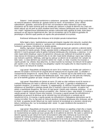 Sistemi i tretë paraqet kombinimin e sistemeve paraprake kështu që në ligj numërohen
në mënyrë taksative rrethanat që gjykata duhet të marrë në konsiderim, duke i dhënë
njëkohësisht gjykatës autorizime që të merr në konsiderim edhe rrethanat e tjera nëse
konsideron që në rastin konkret janë me rëndësi për caktimin e drejtë të dënimit me ç’rast nuk
është caktuar që më parë se çfarë rëndësie kanë këto rrethana (lehtësuese ose rënduese). Numri
më i madh i legjislacioneve bashkëkohore penale e përkrahë këtë zgjidhje të tretë, duke pasur
parasysh se ajo siguron ligjshmërinë dhe bën të mundshëm një liri të plotë të gjykatës në
përshtatjen e dënimit sipas peshës së veprës dhe personalitetit të kryerësit.

       Rrethanat lehtësuese dhe rënduese në të drejtën penale krahasimtare

         Edhe ligjet e tjera bashkëkohore penale përmbajnë rregullat mbi mënyrën, kushtet dhe
procedurën e caktimit të dënimit si sanksion më i rëndësishëm penal që duhet të realizojë
funksionin garantues, mbrojtës të së drejtës penale.
         Kështu, ligji penal i Austrisë në nenin 32 parasheh që bazë për caktimin e dënimit është
faji i kryerësit të veprës penale. Mirëpo, gjykata është e obligueshme që me rastin e caktimit të
dënimit t’i marrë parasysh edhe të gjitha rrethanat lehtësuese dhe rënduese, e sidomos: 1) në
cilën masë është shkaktuar vepra me qëndrimin refuzues ose indiferent të kryerësit të veprës
ndaj vlerave të mbrojtura juridikisht dhe 2) në cilën masë është shkaktuar vepra nga rrethana
ose motivet e jashtme. Ndërkaq, vetë ligji ka caktuar se dënimi do të caktohet më i ashpër në
këto raste: 1) nëse dëmtimi ose rrezikimi është më i madh, 2) nëse kryerësi me kryerjen e
veprës penale i ka shkelur disa detyrime, 3) nëse kryerësi ka menduar në mënyrë më të pjekur
për veprën e vet, 4) nëse kryerësi e ka përgatitur veprën me kujdes dhe 5) nëse kryerësi e ka
kryer veprën në mënyrë të vrazhdë.

        Ligji penal i Republikës së Bullgarisë në nenin 54 si rrethana me rëndësi për caktimin e
dënimit në kufijtë e minimumit të veçantë dhe të maksimumit të veçantë cekë: 1) shkallën e
rrezikshmërisë shoqërore të veprës dhe të kryerësit, 2) motivet nga të cilat është kryer vepra
dhe 3) rrethanat e tjera rënduese dhe lehtësuese duke mos i cekur se cilat janë ato rrethana,
por ia lë këshillit gjyqësor që sipas bindjes së lirë t’i përcaktojë në çdo rast konkret.

       Ligji penal i Republikës së Çekisë në nenin 33 cekë se cilat rrethana mund të merren si
rrethana lehtësuese me rastin e caktimit të dënimit. Ato janë: 1) gjendja e shqetësimit të
fuqishëm shoqëror, 2) pendimi i sinqertë, 3) vetëparaqitja, 4) ndihma e kryerësit dhënë organeve
shtetërore në zbardhjen e çështjes penale dhe 5) motivet e tjera të kryerësit në pajtim me
etikën e bashkësisë shoqërore. Në nenin 41 ligji penal i Çekisë cekë rrethanat rënduese: 1) në
kryerjen e veprës penale nga motivet armiqësore dhe motivet e tjera ndaj shtetit, 2) kryerja e
veprës penale në mënyrë mizore dhe tinëzare, 3) kryerja e veprës penale me shfrytëzimin e
paaftësisë së personit të dëmtuar që të mbrohet ose me shfrytëzimin e varësisë ose të
nënshtrimit të tij, 4) kryerja e veprës penale me shfrytëzimin e fatkeqësive elementare ose të
rrezikut të luftës. Pra, ky ligj cekë në mënyrë decidive rrethanat lehtësuese dhe rënduese, që do
të thotë se gjykata ka për detyrë që me rastin konkret të konstatojë se a ekziston ndonjë prej
këtyre rrethanave dhe kur ta konstatojë këtë duhet t’u japë rëndësinë dhe karakterin e
parashikuar me ligj.

        Ligji penal i Republikës së Kroacisë në nenin 56 thekson se zgjedhja e llojit dhe e masës
së dënimit bëhet në kufijtë e përcaktuar me ligj të dënimit në bazë: 1) të shkallës së fajësisë, 2)
të rrezikshmërisë së veprës së kryer penale dhe 3) të qëllimit të dënimit. Me rastin e caktimit të
dënimit gjykata ka për detyrë të marrë në konsiderim edhe këto rrethana që mund të kenë
karakter të rrethanave lehtësuese ose rënduese: 1) shkallën e fajësisë, 2) motivet nga të cilat
është kryer vepra, 3) fuqinë e cenimit ose të rrezikimit të të mirës së mbrojtur materiale, 4)
rrethanat në të cilat është kryer vepra, 5) rrethanat në të cilat ka jetuar kryerësi para kryerjes së



                                                                                                  127
 