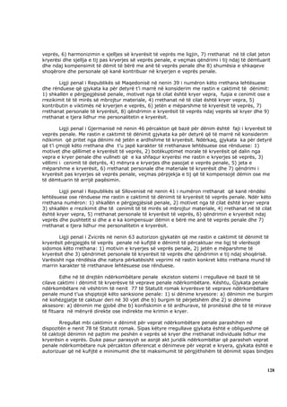 veprës, 6) harmonizimin e sjelljes së kryerësit të veprës me ligjin, 7) rrethanat në të cilat jeton
kryerësi dhe sjellja e tij pas kryerjes së veprës penale, e veçmas qëndrimi i tij ndaj të dëmtuarit
dhe ndaj kompensimit të dëmit të bërë me anë të veprës penale dhe 8) shumësia e shkaqeve
shoqërore dhe personale që kanë kontribuar në kryerjen e veprës penale.

       Ligji penal i Republikës së Maqedonisë në nenin 39 i numëron këto rrethana lehtësuese
dhe rënduese që gjykata ka për detyrë t’i marrë në konsiderim me rastin e caktimit të dënimit:
1) shkallën e përgjegjësisë penale, motivet nga të cilat është kryer vepra, fuqia e cenimit ose e
rrezikimit të të mirës së mbrojtur materiale, 4) rrethanat në të cilat është kryer vepra, 5)
kontributin e viktimës në kryerjen e veprës, 6) jetën e mëparshme të kryerësit të veprës, 7)
rrethanat personale të kryerësit, 8) qëndrimin e kryerësit të veprës ndaj veprës së kryer dhe 9)
rrethanat e tjera lidhur me personalitetin e kryerësit.

        Ligji penal i Gjermanisë në nenin 46 përcakton që bazë për dënim është faji i kryerësit të
veprës penale. Me rastin e caktimit të dënimit gjykata ka për detyrë që të marrë në konsiderim
ndikimin që pritet nga dënimi në jetën e ardhshme të kryerësit. Ndërkaq, gjykata ka për detyrë
që t’i çmojë këto rrethana dhe t’u japë karakter të rrethanave lehtësuese ose rënduese: 1)
motivet dhe qëllimet e kryerësit të veprës, 2) botëkuptimet morale të kryerësit që dalin nga
vepra e kryer penale dhe vullneti që e ka shfaqur kryerësi me rastin e kryerjes së veprës, 3)
vëllimi i cenimit të detyrës, 4) mënyra e kryerjes dhe pasojat e veprës penale, 5) jeta e
mëparshme e kryerësit, 6) rrethanat personale dhe materiale të kryerësit dhe 7) qëndrimi i
kryerësit pas kryerjes së veprës penale, veçmas përpjekja e tij që të kompensojë dëmin ose me
të dëmtuarin të arrijë paqësimin.

       Ligji penal i Republikës së Sllovenisë në nenin 41 i numëron rrethanat që kanë rëndësi
lehtësuese ose rënduese me rastin e caktimit të dënimit të kryerësit të veprës penale. Ndër këto
rrethana numëron: 1) shkallën e përgjegjësisë penale, 2) motivet nga të cilat është kryer vepra
3) shkallën e rrezikimit dhe të cenimit të të mirës së mbrojtur materiale, 4) rrethanat në të cilat
është kryer vepra, 5) rrethanat personale të kryerësit të veprës, 6) qëndrimin e kryerësit ndaj
veprës dhe pushtetit si dhe a e ka kompensuar dëmin e bërë me anë të veprës penale dhe 7)
rrethanat e tjera lidhur me personalitetin e kryerësit.

       Ligji penal i Zvicrës në nenin 63 autorizon gjykatën që me rastin e caktimit të dënimit të
kryerësit përgjegjës të veprës penale në kufijtë e dënimit të përcaktuar me ligj të vlerësojë
sidomos këto rrethana: 1) motivin e kryerjes së veprës penale, 2) jetën e mëparshme të
kryerësit dhe 3) qëndrimet personale të kryerësit të veprës dhe qëndrimin e tij ndaj shoqërisë.
Varësisht nga rëndësia dhe natyra përkatësisht veprimi në rastin konkret këto rrethana mund të
marrin karakter të rrethanave lehtësuese ose rënduese.

        Edhe në të drejtën ndërkombëtare penale ekziston sistemi i rregullave në bazë të të
cilave caktimi i dënimit të kryerësve të veprave penale ndërkombëtare. Kështu, Gjykata penale
ndërkombëtare në vështrim të nenit 77 të Statutit romak kryerësve të veprave ndërkombëtare
penale mund t’ua shqiptojë këto sanksione penale: 1) si dënime kryesore: a) dënimin me burgim
në kohëzgjatje të caktuar deri në 30 vjet dhe b) burgim të përjetshëm dhe 2) si dënime
aksesore: a) dënimin me gjobë dhe b) konfiskimin e të ardhurave, të pronësisë dhe të të mirave
të fituara në mënyrë direkte ose indirekte me krimin e kryer.

       Rregullat mbi caktimin e dënimit për veprat ndërkombëtare penale parashihen në
dispozitën e nenit 78 të Statutit romak. Sipas këtyre rregullave gjykata është e obligueshme që
të caktojë dënimin në pajtim me peshën e veprës së kryer dhe rrethanat individuale lidhur me
kryerësin e veprës. Duke pasur parasysh se asnjë akt juridik ndërkombëtar që parasheh veprat
penale ndërkombëtare nuk përcakton diferencat e dënimeve për veprat e kryera, gjykata është e
autorizuar që në kufijtë e minimumit dhe të maksimumit të përgjithshëm të dënimit sipas bindjes



                                                                                                 128
 