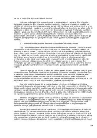 së vet të shqiptojnë llojin dhe masën e dënimit.

        Ndërkaq, gjykata është e obligueshme që të kujdeset për dy rrethana: 1) rrethanat e
karakterit objektiv dhe 2) rrethanat e karakterit subjektiv. Rrethanat e karakterit objektiv me
rëndësi për caktimin e dënimit para gjykatës penale ndërkombëtare janë pesha e krimit të kryer
(vëllimi dhe intensiteti i veprës së kryer, si dhe rrethanat lidhur me kryerjen e saj që në radhë të
parë kanë të bëjnë me: kohën, vendin, mënyrën dhe mjetet e kryerjes). Rrethanat e karakterit
objektiv që gjykata detyrimisht duhet t’i marrë në konsiderim me rastin e caktimit të dënimit të
kryerësit të veprës penale ndërkombëtare janë edhe rrethanat individuale lidhur me
personalitetin e kryerësit të veprës. Cilat janë rrethanat individuale është vështirë të thuhet që
më parë, por kjo paraqet një çështje faktike që këshilli gjyqësor duhet ta zgjidhë në çdo rast
konkret.

       3.1. Rrethanat lehtësuese dhe rënduese në të drejtën penale të Kosovës

       Ligji i përkohshëm penal i Kosovës rrethanat lehtësuese dhe rënduese i cakton në kuadër
të rregullave të përgjithshme mbi caktimin e dënimit kur në nenin 64 i urdhëron gjykatës që
kryerësit të veprës penale t’i caktojë dënimin në kufijtë që janë përcaktuar në ligj për veprën e
kryer, duke marrë parasysh qëllimin e dënimit dhe të gjitha rrethanat që ndikojnë që dënimi të
jetë më i vogël ose më i madh, e sidomos: shkallën e përgjegjësisë penale, motivet nga të cilat
është kryer vepra, fuqinë e rrezikimit ose të cenimit të të mirave të mbrojtura materiale,
rrethanat në të cilat është kryer vepra, jetën e mëparshme të kryerësit, deklarimin e tij mbi
fajësinë, rrethanat e tija personale dhe qëndrimin e tij pas kryerjes së veprës penale dhe
rrethanat e tjera që kanë të bëjnë me personalitetin e kryerësit. Me rastin e caktimit të dënimit
me gjobë, gjykata veçanërisht merr në konsiderim edhe gjendjen ekonomike të kryerësit të
veprës.

        Varësisht nga ajo se a kanë të bëjnë me veprën penale ose me kryerësin e saj, të gjitha
rrethanat ndahen në rrethana objektive dhe subjektive. Si rrethanë objektive konsiderohet fuqia
e rrezikimit ose e cenimit të të mirës së mbrojtur materiale, kurse rrethanat subjektive janë:
shkalla e përgjegjësisë penale, motivet nga të cilat është kryer vepra, jeta e mëparshme,
rrethanat personale dhe qëndrimi i kryerësit pas kryerjes së veprës penale. Rrethanat në të cilat
është kryer vepra mund të jenë edhe të natyrës objektive dhe subjektive.

       Nga këto zgjidhje ligjore del se nuk janë cekur në mënyrë të hollësishme të gjitha
rrethanat rënduese dhe lehtësuese, por vetëm disa të cilat ligji veçanërisht i vë në dukje. Përveç
kësaj, asnjë rrethanë nuk është karakterizuar që më parë si rënduese ose lehtësuese, për secila,
varësisht nga përmbajtja dhe natyra e vet në rastin konkret, mund të veprojë si rënduese ose
lehtësuese në caktimin e dënimit. Dhe më në fund, të gjitha këto rrethana merren në tërësi edhe
në raport me veprën konkrete penale dhe kryerësin konkret të asaj vepre.

       Shkalla e përgjegjësisë penale varet nga shkalla e shprehjes së elementit të vetëdijshëm
ose vullnetar të përgjegjshmërisë dhe të fajësisë . Kjo do të thotë se gjykata do të vlerësojë se
personi a ka qenë plotësisht i përgjegjshëm ose ka pasur përgjegjësi të zvogëluar dhe nëse
është plotësisht i përgjegjshëm a e ka kryer veprën me paramendim të drejtpërdrejtë ose
eventual apo nga pakujdesia dhe në cilën formë të pakujdesisë.

       Motivet janë arsye të brendshme nga të cilat udhëhiqet kryerësi me rastin e kryerjes së
veprës penale. Kjo rrethanë mund të merret në konsiderim në caktimin e dënimit vetëm nëse
motivi nuk është element i qenies së veprës penale. Motivet për nga natyra e vet mund të jenë
humane (keqardhje, dashuri, ndjenja e detyrës ose e nderit) ose të ulëta (urrejtja, smira, lakmia
dhe pangopësia). në rastin e parë ato do të veprojnë si rrethana lehtësuese, kurse në rastin e
dytë si rrethana rënduese. Në rastin kur motivi paraqitet si rrethanë kualifikuese ajo nuk mund



                                                                                                 129
 