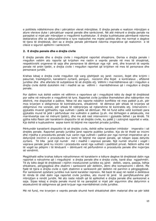e politikës ndëshkimore dhe i përcakton vlerat mbrojtëse. E drejta penale e realizon mbrojtjen e
atyre vlerave duke i përcaktuar veprat penale dhe sankcionet. Në atë mënyrë e drejta penale na
paraqitet si mjet për mbrojtjen e rregullimit kushtetutar. E drejta kushtetuese përmbanë ndorma
deklarative dhe se detyrueshmëria e tyre realizohet me mjete politike dhe me normat e degëve
të tjera të drejtësisë, deri sa e drejta penale përmbanë ndorma imperative që realizimin e të
cilave e siguron aplikimi i sankcionit.

2. E drejta penale dhe e drejta civile

E drejta penale dhe e drejta civile i rregullojnë raportet shoqërore. Derisa e drejta penale i
rregullon vetëm ato raporte që krijohen me rastin e veprës penale në mes të shoqërisë,
respektivisht organeve të saja dhe personave të dëmtuar nga një anë, dhe kryersit të veprës
penale në anën tjetër, e drejta civile i rregullon raportet që krijohen në mes të personave dhe
personave juridik.

Krahas kësaj e drejta civile rregullon një varg çështjesh siç janë: nocioni, llojet dhe krijimi i
pasurisë, trashëgimin, karakterin zyrtarë, pengun, nocionin dhe llojet e kontratave , aftësinë
juridike dhe dhe afariste të subjekteve të së drejtës etj. Vëllimi i marrëdhënieve që i rregullon e
drejta civile është dukshëm më i madhë se sa vëllimi i marrëdhënieve që i rregullon e drejta
penale.

Por dallimi nuk është vetëm në vëllimin e raporteve që i rregullojnë këto dy degë të drejtësisë
por edhe në mënyrën e rregullimit të tyre. Raportet civile juridike themelohen dhe ndërpriten me
dëshirë, me dispozitat e palëve. Nëse në ato raporte ndodhin konflikte në mes palësh p.sh. për
mos kryerjen e obligimeve të kontrakturara, shkaktimit të dëmeve për shkak të kryerjes së
obligimeve me vonesë, për shkak të ndërprerjes së njëanshme të kontratës etj. Intervenimi i
gjykatës mvaret gjithashtu nga vullneti i palës së dëmtuar. Më në fund edhe vetë kontesti para
gjykatës mund të jetë i përfunduar me vullnetin e palëve (p.sh. me tërheqjen e aktakuzës, me
marrëveshje ose në mënyrë tjetër), dhe me atë rast intervenimi i gjykatës bëhet i pa lëndë. Të
gjitha këto flasin për karakterin dispozitiv të së drejtës civile, ku palët j i zotrojnë raportet e veta.
Kjo është e kuptueshme sepse kemi të bëjmë me raportet private juridike.

Përkundër karakterit dispozitiv të së drejtës civile, është edhe karakteri inhibidor imperativ i së
drejtës penale. Raportet penalo juridike janë raporte publike juridike. Kjo do të thotë se inicimi
dhe rrjedha e procedurës penale nuk varen nga vullneti i palëve por nga normat imperative që e
detyrojnë inicimin e procedurës kur kemi të bëjmë me veprat penale, që ndiqen sipas detyrës
zyrtare. Të tilla janë një numër më i madhë i veprave penale. Një numër shumë i vogël i
veprave penale janë ku inicimi i procedurës varet nga vullneti i paditësit privat. Ndikim edhe më
të vogël ka pëlqimi i të lënduarit – dëmtuarit në përfundimin e procedurës penale dhe nxjerrjes
së vendimit.

Megjithatë edhe krahas këtyre ndryshimeve në karakterin e këtyre degëve të drejtësisë dalin nga
raportet e ndryshme që i rregullojnë e drejta penale dhe e drejta civile, kanë disa ngjashmëri.
Të dy këto degë të drejtësisë i njohin insistucionet juridike siç janë: delikti, vepra, pasoja, lidhja
shkaktare, përgjegjësia dhe zbatimi i sanksionit për deliktin, dëmi dhe kompenzimi i dëmit. Me
fjalë të tjera e drejta civile e njeh zbatimin e sanksionit për deliktin në parimin e përgjegjësisë.
Por sanksionet qytetare juridike nuk kanë karakter represiv. Në bazë të asaj në rastet e delikteve
të rënda të cilat dalin nga raportet civile juridike, ato mund të jenë të pamjfatueshme për
mbrojtjen e rendit juridik. Në ato raste ndodh që të aplikohet e drejta penale dhe sanksionet e
saja. Sipas kësaj e drejta penale mund të na paraqitet si mjet për sigurimin dhe detyrimin e
ekzekutimit të obligimeve që janë krijuar nga marrëdhëniet civile juridike.

Më në fund, me kryerjen e veprës penale shumë herë shkaktohet dëm material dhe se për këtë



                                                                                                      13
 