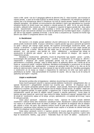 rastin e tillë qartë nuk do t’i përgjigjej qëllimit të dënimit dhe 2) nëse kryerësi pas kryerjes së
veprës penale, e para se ta ketë kuptuar se është zbuluar, vullnetarisht i ka mënjanuar pasojat e
veprës ose e ka kompensuar dëmin e shkaktuar me anë të veprës penale. Rastet e këtilla më së
shpeshti paraqiten tek deliktet në komunikacion dhe deliktet e tjera nga pakujdesia kur kryerësi
shkakton lëndim të rëndë trupor ose vdekjen e ndonjë personi të afërt të tij, siç janë fëmijët,
prindërit, vëllezërit dhe motrat etj., dhe 3) në pjesën e veçantë të ligjeve penale tek disa vepra
penale shprehimisht është paraparë mundësia e lirimit nga dënimi në kushte të caktuara.
Gjykata në çdo rast konkret vlerëson se a duhet të aplikohet kjo mundësi ligjore duke u kujdesur
për atë se nga aspekti i politikës kriminale a do të ishte e arsyeshme që kryerësi të lirohet nga
dënimi ose vetëm t’i shqiptohet dënimi më i butë.

       6. Recidivizmi

        Në teorinë e të drejtës penale dallohen shumë definicione të recidivizmit. Në kuptimin
penal juridik recidivizmi është kryerja e sërishme e veprës penale nga ana e personit që tashmë
ka qenë i dënuar për ndonjë vepër penale. Në kuptimin kriminologjik recidivizmi është çdo
kryerje e sërishme e veprës penale nga ana e personit që më parë ka kryer vepër penale pa
marrë parasysh se a është dënuar për atë vepër ose jo. Në kuptimin penologjik recidivizmi
ekziston kur një person vjen përsëri në entin ndëshkimor – korrektues për shkak të
ekzekutimit të dënimit për veprën që e ka bërë pas dënimit të mbajtur për veprën e
mëparshme penale.
        Rëndësia e recidivizmist gjithashtu mund të shqyrtohet nga aspekti penal – juridik,
kriminologjik dhe penologjik. Rëndësia penale – juridike e recidivizmit vë në dukje se dënimi i
mëparshëm i shqiptuar për veprën paraprake penale nuk ka qenë i mjaftueshëm për
përmirësimin e kryerësit, prandaj ndaj tij është dashur të aplikohej dënim më i rëndë që do të
thotë se recidivizmi është rrethanë rënduese. Rëndësia kriminologjike e recidivizmit vë në dukje
rritjen e kriminalitetit dhe joefikasitetin e masave që përdoren për luftimi e tij, dhe se do të
duhej të ndërmerreshin masa të reja dhe metoda të reja në luftë kundër tij. Rëndësia penologjike
e recidivizmit vë në dukje se masat e mëparshme të ndërmarra të entit nuk kanë qenë të
përshtatura sa duhet ndaj personalitetit të kryerësit të veprës dhe se ndaj tij do të duhej të
aplikohej një trajtim i veçantë.

       Llojet e recidivizmit

        Në teorinë juridike dhe në legjislacion dallohen shumë lloje të recidivizmit.
        Duke marrë parasysh natyrën e veprave penale dallohen recidivizmi i përgjithshëm dhe ai
special. Recidivizmi i përgjithshëm ekziston kur kryerësi pas dënimit të shqiptuar ose të
mbajtur për veprën paraprake përsëri kryen çfarëdo vepre penale. Recidivizmi special ekziston
atëherë kur kryerësi pas dënimit të shqiptuar ose të mbajtur përsëri kryen të njëjtën vepër ose
vepër të ngjashme penale. Si vepër penale e ngjashme ose e llojit të njëjtë sipas disa autorëve
konsiderohen veprat që kanë të njëjtën natyrë (veprat e natyrës pasurore), kurse sipas të
tjerëve ato janë veprat që janë kryer nga motive të njëjta. Recidivizmi special paraqet llojin më
të rëndë të recidivizmit, sepse vë në dukje prirjen, specializimin e kryerësit që të kryej vepra
të caktuara penale.
        Duke pasur parasysh       distancën kohore midis     veprave të kryera penale dallohet
recidivizmi i caktuar kohor dhe recidivizmi i pacaktuar kohor. Recidivizmi i caktuar kohor ekziston
kur vepra e re penale është kryer në afatin e caktuar pas dënimit të shqiptuar dhe të mbajtur
për veprën e kryer më parë. Kjo distancë kohore mund të jetë prej pesë deri në dhjetë vjet.
Recidivizmi i pacaktuar kohor ekziston kur kryerësi kryen veprën e re penale në cilëndo kohë pas
dënimit të shqiptuar ose të mbajtur më parë.
        Duke pasur parasysh numrin e veprave penale të kryera përsëri dallohet recidivizmi i
rëndomtë (i njëhershëm) dhe recidivizmi i shumëfishtë. Edhe disa ligje të jashtme i njohin këto
lloje të recidivizmit. Kështu, Ligji penal i Federatës Ruse në nenin 18 dallon: recidivizmin e



                                                                                               134
 