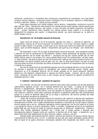 rëndomtë, recidivizmin e rrezikshëm dhe recidivizmin veçanërisht të rrezikshëm, me ç’rast është
miratuar nocioni objektiv i recidivizmit duke e ndërlidhur me tri rrethana: dënimin e mëhershëm,
formën e fajit dhe peshën e veprës së kryer penale.
       Duke pasur parasysh se a është mbajtur ose jo dënimi i mëparshëm, recidivizmi mund të
jetë real ose fiktiv. Recidivizmi real ekziston kur ndonjë person kryen përsëri veprën penale pasi
që tashmë e ka mbajtur dënimin për veprën e kryer më parë. Ky është recidivizmi në kuptimin
penal – juridik. Recidivizmi fiktiv ekziston kur ndonjë person kryen veprën e re penale pas
aktgjykimit të shqiptuar për veprën e mëparshme penale pa marrë parasysh se ai dënim a
është mbajtur ose jo.

       Recidivizmi në të drejtën penale të Kosovës

        Sipas nenit 64 alineja 2 të LP të Kosovës, gjykata me rastin e caktimit të sdënimit të
recidivistëve, veçmas do të marrë parasysh se recidivisti a e ka kryer më parë veprën e njëjtë
penale si edhe veprën e re penale, a janë kryer të dy veprat nga motive të njëjta dhe sa kohë ka
kaluar qysh se është shqiptuar dënimi i mëparshëm ose qysh se e ka mbajtur ose i është falur
dënimi.
        Në dispozitën e nenit 70 të Ligjit të përkohshëm penal të Kosovës janë paraparë kushtet
e dënimit në rast të recidivizmit të shumëfishtë. Kështu, është përcaktuar që gjykata mund të
shqiptojë dënimin më të rëndë nga dënimi i paraparë me ligj për veprën penale për të cilën
është caktuar dënimi me burgim, kur vepra penale është kryer me paramendim, në këto raste:
1) nëse kryerësi më parë ka qenë dy ose më shumë herë i dënuar për vepra penale të kryera me
paramendim me dënim burgimi prej së paku një viti, dhe 2) nëse kanë kaluar më pak se pesë
vjet prej ditës së lirimit të kryerësit ose ditës së skadimit të dënimit të mëparshëm deri te kryerja
e veprës së re penale.
        Në rast të recidivizmit të shumëfishtë gjykata mund të shqiptojë dënimin më të rëndë deri
në shumën e gjysmës së dënimit të përcaktuar për veprën konkrete penale. Pastaj, gjatë
shqyrtimit se a të shqiptojë dënimin më të rëndë, gjykata do të marrë parasysh sidomos
deklarimin mbi fajësinë, ngjashmërinë e veprave të kryera penale, motivet për të cilat janë
kryer, rrethanat në të cilat janë kryer si dhe nevojën që për realizimit të qëllimit të dënimit të
shqiptojë dënimin e tillë.

       7. Caktimi i dënimit për bashkim të veprave

       Kur kryerësi me një ose më shumë veprime kryen disa vepra penale, për të cilat gjykohet
njëkohësisht, gjykata së pari do t’i caktojë dënimet për çdo vepër, e pastaj do të caktojë
dënimin e përgjithshëm, përkatësisht dënimin unik për të gjitha ato vepra (neni 71 i LP të
Kosovës). Për shqiptimin e këtij dënimi unik për bashkim të veprave vlejnë rregulla të veçanta
mbi caktimin e dënimit. Duke pasur parasysh ekzistimin e bashkimit ideal dhe real, parashtrohet
pyetja se a duhet të dënohet njësoj për të dy llojet e bashkimit. Në teorinë juridike për këtë
çështje ekzistojnë mendime të ndryshme.
        Sipas një mendimi ekzistojnë sisteme të ndryshme për caktimin e dënimit për bashkimin
ideal dhe real, sepse është fjala për dy bashkime të ndryshme për nga përmbajtja dhe struktura.
Konsiderohet se është më e vogël rrezikshmëria shoqërore e kryerësit që me një veprim realizon
shumë pasoja nga ai që ka shkaktuar gjithashtu shumë pasoja por me shumë veprime të cilave
u ka paraprirë marrja e shumë vendimeve. Është e kundërt pikëpamja se tek të dy bashkimet
bëhet fjalë për një numër të madh të veprave penale dhe se vështruar objektivisht, s’është e
thënë, dhe s’është gjithëherë bashkim më i rëndë real. E drejta penale e Bosnjës dhe
Hercegovinës aplikon rregulla unike për caktimin e dënimit për të dy llojet e bashkimit, siç e
bëjnë këtë edhe disa legjislacione të tjera (francez, italian, zviceran, rus etj).
       Çështja tjetër që parashtrohet tek caktimi i dënimit për bashkim të veprave është mënyra
e përcaktimit të dënimit unik, d.m.th. a caktohet së pari për çdo vepër përkatëse penale dënimi
dhe në bazë të të gjitha dënimeve individuale caktohet dhe shqiptohet një dënim unik, ose



                                                                                                 135
 