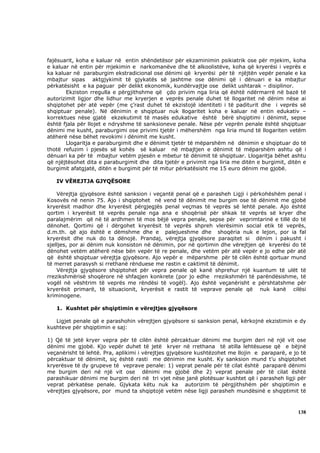 fajësuarit, koha e kaluar në entin shëndetësor për ekzaminimin psikiatrik ose për mjekim, koha
e kaluar në entin për mjekimin e narkomanëve dhe të alkoolistëve, koha që kryerësi i veprës e
ka kaluar në paraburgim ekstradicional ose dënimi që kryerësi për të njëjtën vepër penale e ka
mbajtur sipas aktgjykimit të gjykatës së jashtme ose dënimi që i dënuari e ka mbajtur
përkatësisht e ka paguar për delikt ekonomik, kundërvajtje ose delikt ushtarak – disiplinor.
        Ekziston rregulla e përgjithshme që çdo privim nga liria që është ndërmarrë në bazë të
autorizimit ligjor dhe lidhur me kryerjen e veprës penale duhet të llogaritet në dënim nëse ai
shqiptohet për atë vepër (me ç’rast duhet të ekzistojë identiteti i të paditurit dhe i veprës së
shqiptuar penale). Në dënimin e shqiptuar nuk llogaritet koha e kaluar në entin edukativ –
korrektues nëse gjatë ekzekutimit të masës edukative është bërë shqiptimi i dënimit, sepse
është fjala për llojet e ndryshme të sanksioneve penale. Nëse për veprën penale është shqiptuar
dënimi me kusht, paraburgimi ose privimi tjetër i mëhershëm nga liria mund të llogariten vetëm
atëherë nëse bëhet revokimi i dënimit me kusht.
        Llogaritja e paraburgimit dhe e dënimit tjetër të mëparshëm në dënimin e shqiptuar do të
thotë refuzim i pjesës së kohës së kaluar në mbajtjen e dënimit të mëparshëm ashtu që i
dënuari ka për të mbajtur vetëm pjesën e mbetur të dënimit të shqiptuar. Llogaritja bëhet ashtu
që njëjtësohet dita e paraburgimit dhe dita tjetër e privimit nga liria me ditën e burgimit, ditën e
burgimit afatgjatë, ditën e burgimit për të mitur përkatësisht me 15 euro dënim me gjobë.

   IV VËREJTJA GJYQËSORE

    Vërejtja gjyqësore është sanksion i veçantë penal që e parasheh Ligji i përkohëshëm penal i
Kosovës në nenin 75. Ajo i shqiptohet në vend të dënimit me burgim ose të dënimit me gjobë
kryerësit madhor dhe kryerësit përgjegjës penal veçmas të veprës së lehtë penale. Ajo është
qortim i kryerësit të veprës penale nga ana e shoqërisë për shkak të veprës së kryer dhe
paralajmërim që në të ardhmen të mos bëjë vepra penale, sepse për veprimtarinë e tillë do të
dënohet. Qortimi që i dërgohet kryerësit të veprës shpreh vlerësimin social etik të veprës,
d.m.th. që ajo është e dëmshme dhe e palejueshme dhe shoqëria nuk e lejon, por ia fal
kryerësit dhe nuk do ta dënojë. Prandaj, vërejtja gjyqësore paraqitet si dënim i pakusht i
sjelljes, por ai dënim nuk konsiston në dënimin, por në qortimin dhe vërejtjen që kryerësi do të
dënohet vetëm atëherë nëse bën vepër të re penale, dhe vetëm për atë vepër e jo edhe për atë
që është shqiptuar vërejtja gjyqësore. Ajo vepër e mëparshme për të cilën është qortuar mund
të merret parasysh si rrethanë rënduese me rastin e caktimit të dënimit.
    Vërejtja gjyqësore shqiptohet për vepra penale që kanë shprehur një kuantum të ulët të
rrezikshmërisë shoqërore në shfaqjen konkrete (por jo edhe rrezikshmëri të parëndësishme, të
vogël në vështrim të veprës me rëndësi të vogël). Ajo është veçanërisht e përshtatshme për
kryerësit primarë, të situacionit, kryerësit e rastit të veprave penale që nuk kanë cilësi
kriminogene.

   1. Kushtet për shqiptimin e vërejtjes gjyqësore

   Ligjet penale që e parashohin vërejtjen gjyqësore si sanksion penal, kërkojnë ekzistimin e dy
kushteve për shqiptimin e saj:

1) Që të jetë kryer vepra për të cilën është përcaktuar dënimi me burgim deri në një vit ose
dënimi me gjobë. Kjo vepër duhet të jetë kryer në rrethana të atilla lehtësuese që e bëjnë
veçanërisht të lehtë. Pra, aplikimi i vërejtjes gjyqësore kushtëzohet me llojin e paraparë, e jo të
përcaktuar të dënimit, siç është rasti me dënimin me kusht. Ky sanksion mund t’u shqiptohet
kryerësve të dy grupeve të veprave penale: 1) veprat penale për të cilat është paraparë dënimi
me burgim deri në një vit ose dënimi me gjobë dhe 2) veprat penale për të cilat është
parashikuar dënimi me burgim deri në tri vjet nëse janë plotësuar kushtet që i parasheh ligji për
veprat përkatëse penale. Gjykata këtu nuk ka autorizim të përgjithshëm për shqiptimin e
vërejtjes gjyqësore, por mund ta shqiptojë vetëm nëse ligji parasheh mundësinë e shqiptimit të



                                                                                                138
 