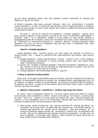 saj për veprat përkatëse penale nëse janë plotësuar kushtet veçanërisht të caktuara për
shqiptimin e saj për ato vepra;

2) Bindja e gjykatës, duke pasur parasysh rrethanat lidhur me personalitetin e kryerësit,
veçmas qëndrimin e tij ndaj të dëmtuarit dhe qëndrimin që të kompensojë dëmin e shkaktuar
me anë të veprës penale, se janë krijuar kushtet për realizimin e qëllimit të sanksioneve penale
juridike edhe pa dënim.

       Me rastin e marrjes së vendimit për shqiptimin e vërejtjes gjyqësore, gjykata, duke
pasur parasysh qëllimin e këtij sanksioni, veçmas do të marrë në konsiderim personalitetin e
kryerësit, jetën e tij të mëparshme, sjelljen e tij pas veprës së kryer penale, shkallën e
përgjegjësisë penale dhe rrethanat e tjera në të cilat është kryer vepra, si dhe gatishmërinë e tij
që vullnetarisht t’i nënshtrohet programit të mjekimit. Aplikimi i vërejtjes gjyqësore është
fakultative me ç’rast ajo mund të shqiptohet edhe për disa vepra të bashkuara nëse janë
plotësuar të gjitha kushtet ligjore.

       Veprimi i vërejtjes gjyqësore

    Vrejtja gjyqësore është sanksion qortues, por edhe gjykim që konsiston në qortimin si
vlerësim social – etik i veprës si e dëmshme dhe e papranueshme. Ajo prodhon këto veprime
juridike:
    1) Vërejtja gjyqësore tërheq dënueshmërinë. Kryerësi i veprës të cilit i është shqiptuar
        vërejtja gjyqësore konsiderohet si i dënuar, prandaj personi i tillë nëse përsëri kryen
        vepër konsiderohet recidivist;
    2) Gjykimi mbi vërejtjen e shqiptuar gjyqësore shënohet në evidencën ndëshkimore nga e
        cila shlyhet në afat prej një viti prej ditës së plotfuqishmërisë së vendimit nëse për atë
        kohë kryerësi nuk kryen vepër të re penale;
    3) Vërejtja gjyqësore nuk tërheq pasoja juridike të gjykimit;

   V Masat e mjekimit të detyrueshëm

   Sipas nenit 76 të Ligjit të përkohshëm penal të Kosovës, veprimet e përcaktimit të masës së
mjekimit të detyrueshëm psikiatrik të kryerësit që mentalisht është i papërgjegjshëm ose i cili
ka aftësinë e zvogëluar mentale, do të përcaktohen në mënyrë të veçantë me ligj. Së këndejmi,
në kaptinën mbi masat e mjekimit të detyrueshëm është përcaktuar vetëm masa e mjekimit të
vartësve nga droga ose alkooli.

   1. Mjekimi i detyrueshëm rehabilitues i vartësve nga droga dhe alkooli

   Kjo masë mund t’i shqiptohet kryerësit që e ka kryer veprën penale nën ndikimin e drogës
ose të alkoolit, nëse konstatohet se faktori kryesor që ka ndikuar në kryerjen e veprës penale
ka qenë i lidhur me varësinë e tij nga droga ose alkooli dhe nëse ekzistojnë gjasat për
mjekimin e tij të suksesshëm (neni 77 i LP të Kosovës). Gjykata këtë masë mund t’ia shqiptojë
kryerësit të veprës penale nëse janë plotësuar këto kushte:

   1) Vepra penale duhet të jetë kryer nën veprimin vendimtar të varësisë nga alkooli ose
      narkotikët. Do të thotë, duhet të bëhet fjalë për kryerësin tek i cili ekziston gjendja e
      varësisë ndaj përdorimit të alkoolit ose të narkotikëve. Këta janë personat që në
      mënyrë permanente ndjejnë nevojën për konsumimin e alkoolit ose të narkotikëve dhe
      të cilët, edhe pse të vetëdijshëm për pasojat e dëmshme që paraqiten në këtë rast, nuk
      janë në gjendje t’i shmangen këtij përdorimi. Midis kryerësit të veprës penale dhe të
      kësaj varësie duhet të ekzistojë lidhja shkakore;




                                                                                               139
 