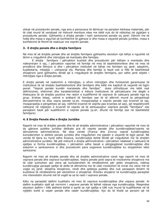 shkak në procedurën penale, nga ana e personave të dëmtuar na parqiten kërkesa materiale, për
të cilat mund të vendoset në mënyrë meritore nëse me këtë nuk do të ndikohej në zgjatjen e
procedurës penale. Gjithashtu e drejta penale i njeh sanksionet penale siç janë: Dënimi me të
holla dhe masa e sigurisë së konfiskimit të gjërave si dhe masa e veçantë penalo juridike, masa e
konfiskimit të fitimit të realizuar me veprën penale.

3. E drejta penale dhe e drejta familjare

Në mes të së drejtës penale dhe së drejtës familjare gjithashtu ekziston një lidhje e ngushtë në
lëmin e rregullimit dhe mbrojtjes së martesës dhe familjes.
       E drejta familjare i përcakton kushtet dhe procedurën për lidhjen e martesës dhe
ndërprerjen e saj, i përcakton raportet në familje në mes të bashkëshortëve dhe në mes të
prindërve dhe fëmijve si dhe i përcakton institutet në lidhje me familjen siç janë: adoptimi,
kujdestaria, mbajtja – ushqyerja etj. Martesa dhe familja si bazë ose si fille të bashkësisë
shoqërore janë gjithashtu lëndë që e rregullojnë të drejtën familjare, por edhe janë objekt i
mbrojtjes nga e drejta penale.

E drejta penale në realizimin e mbrojtjes, e ofron mbrojtjen dhe funksionet garantuese të
instituteve të së drejtës bashkëshortore dhe familjare dhe këtë me kapitull të veçantë në ligjin
penal: “Veprat penale kundër maratesës dhe familjes”           duke shfrytëzuar me këtë rast
definicionet, shënimet dhe karakteristikat e këtyre instituteve të përcaktuara me degët e
theksuara të së drejtës pozitive me rastin e kualifikimit të veprave të caktuara penale nga ky
grup. Krahas kësaj, vetinë e anëtarit të familjes ose të të afërmit mund ta përjashtojë
denueshmëria te disa vepra penale (p.sh. mosparaqitja e veprës penale ose kryersit të saj,
mosparaqitja e përgatitjes së saj, ndihmë kryersit të veprës pas kryerjes së saj), që respektivisht
ndikojnë në ndjekjen e kryersit të veprës së të ashtuquajtur veprave penale “familjare” ose
paraqesin bazë për kualifikimin e veprës penale (p.sh. dhunë në familje ose në bashkësitë
familjare).

4. E Drejta Penale dhe e Drejta Juridike

Raporti në mes të drejtës penale dhe të së drejtës administrative i përcakton raportet në mes të
dy gjërave publike juridike delikate pra të veprës penale dhe kundërvajtëse/veprës së
denueshme adminsitrative. Në disa vende (Franca dhe Zvicra) veprat kundërvajtëse
konsiderohen si delikte penalo juridike dhe rregullohen me pjesën e veçantë të ligjit penal. Në
vende të tjera ku hynë edhe Kosova, kundërvajtja është lëndë që rregullohet me të drejtën
adminsitrative juridike. Në atë mënyrë e drejta adminsitrative i përcakton ndalesat e caktuara të
sjelljes si forma kundërvajtëse, i përcakton edhe bazat e përgjegjësisë kundërvajtëse dhe
sistemin e sanksioneve si dhe procedurën para organeve kundërvajtëse ku shqiptohen këto
sanksione.

Raporti në mes së drejtës penale dhe së drejtës administrative varet nga raporti në mes të
veprave penale dhe veprave kundërvajtëse. Vepra penale janë vepra të rrezikshme shoqërore me
të cilat sulmohen ato vlera që konsiderohen të rëndësishme për jetën shoqërore, ndërsa
kundërvajtja paraqet sjellje të atilla të dëmshme me të cilat rrezikohen të mirat me vlera më të
vogla siç janë: disiplina shoqërore, rendi dhe qetësija publike dhe nuk paraqesin lëndim të
kushteve të rëndësishme për ekzistimin e shoqërisë. Rreziku shoqëror te kundërvajtja paraqitet
me intensitetin shumë më të vogël se sa te rasti i veprave penale.

Këtu na paraqitet dallimi kualitativ në mes të veprave kundërvajtëse dhe vepave penale. Ai
dallim kualitativ sjell që normimi i veprave penale të bëhet ndaras nga kundërvajtja. Meqenëse
ekziston dallimi i tillë atëherë është e qartë se një sjellje e tillë nuk mund të kualifikohet në të
njëjtën kohë si vepër penale dhe vepër kundërvajtëse. Kjo do të thotë se personi që në



                                                                                                 14
 