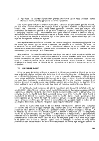 2)    Kjo masë ka karakter suplementar, prandaj shqiptohet vetëm nëse kryerësit i është
        shqiptuar dënimi, vërejtja gjyqësore ose lirimi nga dënimi.

    Këto kushte janë caktuar në mënyrë kumulative. Edhe kur ato plotësohen gjykata mundet,
por nuk është e domosdoshme, të shqiptojë masën e sigurisë së mjekimit të detyrueshëm nga
varësia. Pra,     shqiptimi i kësaj mase është gjithëherë fakultativ edhe pse natyrës dhe
përmbajtjes së masës dhe qëllimit të saj që duhet të realizojë (siç thotë emërtimi) më tepër do
t’i përgjigjej shqiptimi i saj i detyrueshëm nëse janë plotësuar kushtet e caktuara me ligj.
Mosharmonizimi midis obligueshmërisë në titullin e masës dhe të anës fakultative të shqiptimit
të saj arsyetohet në mënyra të ndryshme, nga të cilat për ne është e pranueshme ajo që ka të
bëjë me mungesën e enteve për mjekim.

    Nëse kjo masë është shqiptuar së bashku me dënimin me gjobë, me vërejtjen gjyqësore ose
me lirimin nga dënimi, gjykata mund të vendosë, me pëlqimin e të dënuarit, që masa të
ekzekutohet në liri. Nëse kryerësi nuk i nënshtrohet trajtimit në liri pa arsye ose nëse
arbitrarisht e ndërprenë trajtimin, gjykata mund të urdhërojë që trajtimi të zbatohet në entin
shëndetësor (neni 77 alineja 2 e LP të Kosovës).

   Nëse mjekimi i detyrueshëm rehabilitues nga droga ose alkooli është shqiptuar bashkë me
dënimin me burgim, mund të zgjasë deri në skadimin e dënimit. Ndërkaq, nëse është shqiptuar
bashkë me dënimin me gjobë, me vërejtjen gjyqësore ose me lirimin nga dënimi, trajtimi nuk
mund të zgjasë më gjatë se dy vjet. Ndërkaq, gjykata duhet që në çdo dy muaj të rishqyrtojë
ekzekutimin e kësaj mase në mënyrë që të konstatojë se a është e nevojshme që ajo të
vazhdohet.

   VI     LIRIMI ME KUSHT

     Lirimi me kusht konsiston në lirimin e personit të dënuar nga mbajtja e dënimit me burgim
para se ta ketë mbajtur plotësisht dhe lëshimin e tij në liri me kusht që deri në skadimin e kohës
për të cilën është shqiptuar dënimi të mos kryej vepër të re penale. Nëse personi i tillë nuk kryen
vepër penale gjatë kohës derisa dënimi i vijon, nuk do të bëhet revokimi i lirimit me kusht. Lirimi
me kusht është i ngjashëm me dënimin me kusht, sepse të dyja këto institute konsistojnë në
lirimin e kryerësit të veprës penale nga mbajtja e dënimit por që tek dënimi me kusht ky lirim
bëhet plotësisht, kurse tek lirimi me kusht fjala është për lirimin e pjesërishëm nga dënimi.

       Ky është edhe mjet korrektues që bën të mundshëm që i dënuari të lëshohet në liri kur
qëndrimi i tij i mëtejshëm në entin e burgut nuk është i arsyeshëm duke pasur parasysh qëllimin
e dënimit. Ai mbështet në idenë e korrektimit dhe të risocializimit të personit të dënuar dhe, më
në fund, dënimi me kusht është lloj i sanksionit penal, kurse lirimi me kusht është formë e
ekzekutimit të dënimit me burgim. Pastaj, lirimi me kusht është masë penologjike dhe
kriminalpolitike që ka ndikim të madh në personin e dënuar në aspektin psikologjik dhe social
sepse shkakton dëshirën për ndryshimin e personalitetit dhe paraqet masën e nxitjes që të
qëndrojë në detyrimet e punës dhe në sjelljen sipas rregullave të rendit shtëpiak.

        Lirimi me kusht është masë me të cilën bëhet individualizimi i dënimit dhe realizohet
risocializimi i të dënuarit me pjesëmarrjen e tij personale dhe aktive. Ai mund t’i shqiptohet çdo
personi që mban dënimin me burgim nëse i plotëson kushtet e caktuara me ligj nga neni 80 i LP
të Kosovës: 1) nëse i dënuari ka mbajtur gjysmën e dënimit të shqiptuar (por kur shqiptohet
dënimi me burgim afatgjatë, pas mbajtjes së tri të katërtave të këtij dënimi), e përjashtimisht
vetëm të tretën e dënimit të shqiptuar nëse ekzistojnë rrethana të veçanta që kanë të bëjnë me
personalitetin e të dënuarit dhe që vejnë në dukje në mënyrë të qartë se nuk do të kryej vepër
të re penale dhe 2) nëse i dënuari gjatë kohës së mbajtjes së dënimit me burg është
përmirësuar deri në atë masë sa me arsye mund të pritet se pas lirimit nga mbajtja e dënimit në



                                                                                               140
 