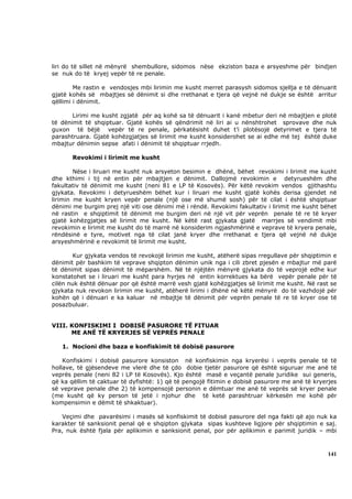 liri do të sillet në mënyrë shembullore, sidomos nëse ekziston baza e arsyeshme për bindjen
se nuk do të kryej vepër të re penale.

        Me rastin e vendosjes mbi lirimin me kusht merret parasysh sidomos sjellja e të dënuarit
gjatë kohës së mbajtjes së dënimit si dhe rrethanat e tjera që vejnë në dukje se është arritur
qëllimi i dënimit.

       Lirimi me kusht zgjatë për aq kohë sa të dënuarit i kanë mbetur deri në mbajtjen e plotë
të dënimit të shqiptuar. Gjatë kohës së qëndrimit në liri ai u nënshtrohet sprovave dhe nuk
guxon të bëjë vepër të re penale, përkatësisht duhet t’i plotësojë detyrimet e tjera të
parashtruara. Gjatë kohëzgjatjes së lirimit me kusht konsiderohet se ai edhe më tej është duke
mbajtur dënimin sepse afati i dënimit të shqiptuar rrjedh.

       Revokimi i lirimit me kusht

        Nëse i liruari me kusht nuk arsyeton besimin e dhënë, bëhet revokimi i lirimit me kusht
dhe kthimi i tij në entin për mbajtjen e dënimit. Dallojmë revokimin e detyrueshëm dhe
fakultativ të dënimit me kusht (neni 81 e LP të Kosovës). Për këtë revokim vendos gjithashtu
gjykata. Revokimi i detyrueshëm bëhet kur i liruari me kusht gjatë kohës derisa gjendet në
lirimin me kusht kryen vepër penale (një ose më shumë sosh) për të cilat i është shqiptuar
dënimi me burgim prej një viti ose dënimi më i rëndë. Revokimi fakultativ i lirimit me kusht bëhet
në rastin e shqiptimit të dënimit me burgim deri në një vit për veprën penale të re të kryer
gjatë kohëzgjatjes së lirimit me kusht. Në këtë rast gjykata gjatë marrjes së vendimit mbi
revokimin e lirimit me kusht do të marrë në konsiderim ngjashmërinë e veprave të kryera penale,
rëndësinë e tyre, motivet nga të cilat janë kryer dhe rrethanat e tjera që vejnë në dukje
arsyeshmërinë e revokimit të lirimit me kusht.

       Kur gjykata vendos të revokojë lirimin me kusht, atëherë sipas rregullave për shqiptimin e
dënimit për bashkim të veprave shqipton dënimin unik nga i cili zbret pjesën e mbajtur më parë
të dënimit sipas dënimit të mëparshëm. Në të njëjtën mënyrë gjykata do të veprojë edhe kur
konstatohet se i liruari me kusht para hyrjes në entin korrektues ka bërë vepër penale për të
cilën nuk është dënuar por që është marrë vesh gjatë kohëzgjatjes së lirimit me kusht. Në rast se
gjykata nuk revokon lirimin me kusht, atëherë lirimi i dhënë në këtë mënyrë do të vazhdojë për
kohën që i dënuari e ka kaluar në mbajtje të dënimit për veprën penale të re të kryer ose të
posazbuluar.


VIII. KONFISKIMI I DOBISË PASURORE TË FITUAR
      ME ANË TË KRYERJES SË VEPRËS PENALE

   1. Nocioni dhe baza e konfiskimit të dobisë pasurore

    Konfiskimi i dobisë pasurore konsiston në konfiskimin nga kryerësi i veprës penale të të
hollave, të gjësendeve me vlerë dhe të çdo dobie tjetër pasurore që është siguruar me anë të
veprës penale (neni 82 i LP të Kosovës). Kjo është masë e veçantë penale juridike sui generis,
që ka qëllim të caktuar të dyfishtë: 1) që të pengojë fitimin e dobisë pasurore me anë të kryerjes
së veprave penale dhe 2) të kompensojë personin e dëmtuar me anë të veprës së kryer penale
(me kusht që ky person të jetë i njohur dhe të ketë parashtruar kërkesën me kohë për
kompensimin e dëmit të shkaktuar).

   Veçimi dhe pavarësimi i masës së konfiskimit të dobisë pasurore del nga fakti që ajo nuk ka
karakter të sanksionit penal që e shqipton gjykata sipas kushteve ligjore për shqiptimin e saj.
Pra, nuk është fjala për aplikimin e sanksionit penal, por për aplikimin e parimit juridik – mbi



                                                                                              141
 