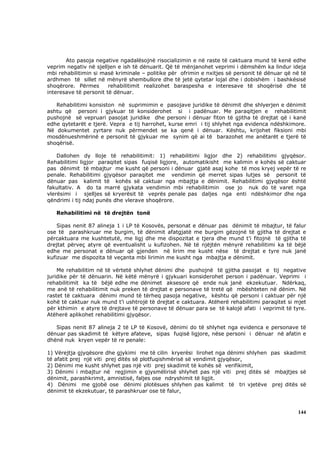 Ato pasoja negative ngadalësojnë risocializimin e në raste të caktuara mund të kenë edhe
veprim negativ në sjelljen e ish të dënuarit. Që të mënjanohet veprimi i dëmshëm ka lindur ideja
mbi rehabilitimin si masë kriminale – politike për ofrimin e nxitjes së personit të dënuar që në të
ardhmen të sillet në mënyrë shembullore dhe të jetë qytetar lojal dhe i dobishëm i bashkësisë
shoqërore. Përmes       rehabilitimit realizohet baraspesha e interesave të shoqërisë dhe të
interesave të personit të dënuar.

   Rehabilitimi konsiston në suprimimin e pasojave juridike të dënimit dhe shlyerjen e dënimit
ashtu që personi i gjykuar të konsiderohet si i padënuar. Me paraqitjen e rehabilitimit
pushojnë së vepruari pasojat juridike dhe personi i dënuar fiton të gjitha të drejtat që i kanë
edhe qytetarët e tjerë. Vepra e tij harrohet, kurse emri i tij shlyhet nga evidenca ndëshkimore.
Në dokumentet zyrtare nuk përmendet se ka qenë i dënuar. Kështu, krijohet fiksioni mbi
mosdënueshmërinë e personit të gjykuar me synim që ai të barazohet me anëtarët e tjerë të
shoqërisë.

    Dallohen dy lloje të rehabilitimit: 1) rehabilitimi ligjor dhe 2) rehabilitimi gjyqësor.
Rehabilitimi ligjor paraqitet sipas fuqisë ligjore, automatikisht me kalimin e kohës së caktuar
pas dënimit të mbajtur me kusht që personi i dënuar gjatë asaj kohe të mos kryej vepër të re
penale. Rehabilitimi gjyqësor paraqitet me vendimin që merret sipas lutjes së personit të
dënuar pas kalimit të kohës së caktuar nga mbajtja e dënimit. Rehabilitimi gjyqësor është
fakultativ. A do ta marrë gjykata vendimin mbi rehabilitimin ose jo nuk do të varet nga
vlerësimi i sjelljes së kryerësit të veprës penale pas daljes nga enti ndëshkimor dhe nga
qëndrimi i tij ndaj punës dhe vlerave shoqërore.

   Rehabilitimi në të drejtën tonë

    Sipas nenit 87 alineja 1 i LP të Kosovës, personat e dënuar pas dënimit të mbajtur, të falur
ose të parashkruar me burgim, të dënimit afatgjatë me burgim gëzojnë të gjitha të drejtat e
përcaktuara me kushtetutë, me ligj dhe me dispozitat e tjera dhe mund t’i fitojnë të gjitha të
drejtat përveç atyre që eventualisht u kufizohen. Në të njëjtën mënyrë rehabilitimi ka të bëjë
edhe me personat e dënuar që gjenden në lirim me kusht nëse të drejtat e tyre nuk janë
kufizuar me dispozita të veçanta mbi lirimin me kusht nga mbajtja e dënimit.

    Me rehabilitim në të vërtetë shlyhet dënimi dhe pushojnë të gjitha pasojat e tij negative
juridike për të dënuarin. Në këtë mënyrë i gjykuari konsiderohet person i padënuar. Veprimi i
rehabilitimit ka të bëjë edhe me dënimet aksesore që ende nuk janë ekzekutuar. Ndërkaq,
me anë të rehabilitimit nuk preken të drejtat e personave të tretë që mbështeten në dënim. Në
rastet të caktuara dënimi mund të tërheq pasoja negative, kështu që personi i caktuar për një
kohë të caktuar nuk mund t’i ushtrojë të drejtat e caktuara. Atëherë rehabilitimi paraqitet si mjet
për kthimin e atyre të drejtave të personave të dënuar para se të kalojë afati i veprimit të tyre.
Atëherë aplikohet rehabilitimi gjyqësor.

   Sipas nenit 87 alineja 2 të LP të Kosovë, dënimi do të shlyhet nga evidenca e personave të
dënuar pas skadimit të këtyre afateve, sipas fuqisë ligjore, nëse personi i dënuar në afatin e
dhënë nuk kryen vepër të re penale:

1) Vërejtja gjyqësore dhe gjykimi me të cilin kryerësi lirohet nga dënimi shlyhen pas skadimit
të afatit prej një viti prej ditës së plotfuqishmërisë së vendimit gjyqësor,
2) Dënimi me kusht shlyhet pas një viti prej skadimit të kohës së verifikimit,
3) Dënimi i mbajtur në regjimin e gjysmëlirisë shlyhet pas një viti prej ditës së mbajtjes së
dënimit, parashkrimit, amnistisë, faljes ose ndryshimit të ligjit.
4) Dënimi me gjobë ose dënimi plotësues shlyhen pas kalimit të tri vjetëve prej ditës së
dënimit të ekzekutuar, të parashkruar ose të falur,



                                                                                               144
 