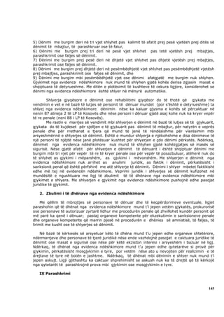 5) Dënimi me burgim deri në tri vjet shlyhet pas kalimit të afatit prej pesë vjetësh prej ditës së
dënimit të mbajtur, të parashkruar ose të falur,
6) Dënimi me burgim prej tri deri në pesë vjet shlyhet pas tetë vjetësh prej mbajtjes,
parashkrimit ose faljes së dënimit.
7) Dënimi me burgim prej pesë deri në dhjetë vjet shlyhet pas dhjetë vjetësh prej mbajtjes,
parashkrimit ose faljes së dënimit.
8) Dënimi me burgim prej dhjetë deri në pesëmbëdhjetë vjet shlyhet pas pesëmbëdhjetë vjetësh
prej mbajtjes, parashkrimit ose faljes së dënimit, dhe
9) Dënimi me burgim mbi pesëmbëdhjetë vjet ose dënimi afatgjatë me burgim nuk shlyhen.
Gjykimet nga evidenca ndëshkimore nuk mund të shlyhen gjatë kohës derisa zgjasin masat e
shqiptuara të detyrueshme. Me ditën e plotësimit të kushteve të cekura ligjore, konsiderohet se
dënimi nga evidenca ndëshkimore është shlyer në mënyrë automatike.

        Shlyerja gjyqësore e dënimit ose rehabilitimi gjyqësor do të thotë që gjykata me
vendimin e vet e në bazë të lutjes së personit të dënuar mundet (por s’është e detyrueshme) ta
shlyej nga evidenca ndëshkimore dënimin nëse ka kaluar gjysma e kohës së përcaktuar në
nenin 87 alineja 2 të LP të Kosovës dhe nëse personi i dënuar gjatë asaj kohe nuk ka kryer vepër
të re penale (neni 88 i LP të Kosovës).
        Me rastin e marrjes së vendimit mbi shlyerjen e dënimit në bazë të lutjes së të gjykuarit,
gjykata do të kujdeset për sjelljen e të gjykuarit pas dënimit të mbajtur, për natyrën e veprës
penale dhe për rrethanat e tjera që mund të jenë të rëndësishme për vlerësimin mbi
arsyeshmërinë e shlyerjes së dënimit. Është e mundur shlyerja e njëkohshme e disa dënimeve të
një personi të njëjtë nëse janë plotësuar kushtet për shlyerjen e çdo dënimi përkatës. Ndërkaq,
dënimet nga evidenca ndëshkimore nuk mund të shlyhen gjatë kohëzgjatjes së masës së
sigurisë. Nëse gjatë afatit për shlyerjen e dënimit të dënuarit i është shqiptuar dënimi me
burgim mbi tri vjet për vepër të re të kryer penale ose për vepër të posazbuluar, atëherë nuk do
të shlyhet as gjykimi i mëparshëm, as gjykimi i mëvonshëm. Me shlyerjen e dënimit nga
evidenca ndëshkimore nuk arrihet as anulimi juridik, as faktik i dënimit, përkatësisht i
sanksionit penal që është përfshirë me atë shlyerje të dënimit. Dënimi i shlyer mbetet faktikisht
edhe më tej në evidencën ndëshkimore. Veprimi juridik i shlyerjes së dënimit kufizohet në
mundësitë e ngushtuara me ligj të zbulimit të të dhënave nga evidenca ndëshkimore mbi
gjykimet e shlyera. Me shlyerjen e gjykimit nga evidenca ndëshkimore pushojnë edhe pasojat
juridike të gjykimit.

   2. Zbulimi i të dhënave nga evidenca ndëshkimore

     Me qëllim të mbrojtjes së personave të dënuar dhe të keqpërdorimeve eventuale, ligjet
parashohin që të dhënat nga evidenca ndëshkimore mund t’i jepen vetëm gjykatës, prokurorisë
ose personave të autorizuar zyrtarë lidhur me procedurën penale që zhvillohet kundër personit që
më parë ka qenë i dënuar; pastaj organeve kompetente për ekzekutimin e sanksioneve penale
dhe organeve kompetente që marrin pjesë në procedurën e dhënies së amnistisë, të faljes, të
lirimit me kusht ose të shlyerjes së dënimit.

   Në bazë të kërkesës së arsyetuar këto të dhëna mund t’u jepen edhe organeve shtetërore,
ndërmarrjeve dhe personave të tjerë juridikë nëse ende vazhdojnë pasojat e caktuara juridike të
dënimit ose masat e sigurisë ose nëse për këtë ekziston interesi i arsyeshëm i bazuar në ligj.
Ndërkaq, të dhënat nga evidenca ndëshkimore mund t’u jepen edhe qytetarëve si provë për
gjykimin, përkatësisht mosgjykimin e tyre, por vetëm nëse ato u nevojiten për realizimin e të
drejtave të tyre në botën e jashtme. Ndërkaq, të dhënat mbi dënimin e shlyer nuk mund t’i
jepen askujt. Ligji gjithashtu ka caktuar shprehimisht se askush nuk ka të drejtë që të kërkojë
nga qytetarët të parashtrojnë prova mbi gjykimin ose mosgjykimin e tyre.

   IX Parashkrimi



                                                                                              145
 