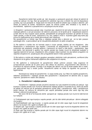 Parashkrimi është fakt juridik që bën shuarjen e sanksionit penal për shkak të kalimit të
kohës së caktuar me ligj. Pasi që parashkrimi caktohet nga ana e shtetit me anë të dispozitave
juridike, kjo nuk paraqitet si heqje dorë në mënyrë të plotë të shtetit nga e drejta e dënimit për
shkak të kalimit të kohës. Parashkrimi jepet në interes publik dhe rëndësia e tij është e
shumëfishtë. Aplikimin e parashkrimit e arsyetojnë shumë arsye:

1) Shqiptimi i sanksioneve penale ndaj kryerësit pas skadimit të një kohe të gjatë nuk mund të
realizojë qëllimin e vet që konsiston në ndikimin preventiv në të tjerët që të respektojnë sistemin
juridik dhe të mos kryejnë vepra penale, përkatësisht të pengojnë kryerësin që përsëri të kryej
vepër penale, si dhe të nxisë riedukimin e tij. Pra, sjellja e mirë e kryerësit gjatë asaj kohe jep
prova të mjaftueshme që ai është përmirësuar dhe riedukuar.
Me parashkrimin ai lirohet nga frika e ndjekjes penale dhe e dënimit që në te bën presion
psikologjik dhe e pamundëson që të inkuadrohet plotësisht në jetën shoqërore.

2) Me kalimin e kohës bie në harresë vepra e kryer penale, kështu që me shqiptimin dhe
ekzekutimin e sanksioneve nga aspekti i prevencës së përgjithshme nuk mund të ndikohet
pozitivisht tek qytetarët, prandaj aplikimi i sanksionit në rastin e tillë është i padobishëm. Nga
ana tjetër, tek personat e goditur me veprën penale kjo madje mund të shkaktojë kujtesën e
ngjarjes tashmë të harruar, shqetësimin dhe urrejtjen ndaj kryerësit me çka bëhet çrregullimi në
raportet shoqërore të posakrijuara dhe çrregullohet besimi midis qytetarëve.

3) Me kalimin e kohës për kolegjin gjyqësor paraqiten vështirësi rreth përcaktimit, verifikimit dhe
vlerësimit të të gjitha rrethanave objektive dhe subjektive të veprës;

4) Me aplikimin e institucionit të parashkrimit shteti ushtron presion ndaj organeve të
jurisprudencës penale që të jenë azhur dhe efikas në zbulimin, argumentimin dhe dënimin e
kryerësve të veprave penale. Humbja e të drejtës për dënim nuk do të thotë dobësi dhe e metë,
por përkundrazi fuqi e rendit juridik. Parashkrimi është në lidhje të ngushtë me parimin e
ligjshmërisë.

       Ekzistojnë dy ndarje të parashtrimit: 1) sipas kohës prej kur fillon të rrjedhë parashkrimi,
dallohen parashkrimi i ndjekjes penale dhe parashkrimi i ekzekutimit të dënimit dhe 2) sipas
veprimit: parashkrimi relativ dhe absolut.

       1. Parashkrimi i ndjekjes penale

        Parashkrimi i ndjekjes penale (anulimi) ekziston kur pas skadimit të kohës së caktuar nga
kryerja e veprës penale nuk mund të ndërmerret ndjekja penale e kryerësit të tij. Koha që duhet
të kalojë në mënyrë që të paraqitet parashkrimi quhet afati i parashkrimit. Afati i parashkrimit
është caktuar në mënyra të ndryshme për veprat përkatëse penale dhe varet nga lloji dhe
lartësia e dënimit të përcaktuar.
        Në nenin 90 të LP të Kosovës është paraparë që ndjekja penale nuk mund të ndërmerret
kur kalojnë:

1) Tridhjetepesë vjet nga kryerja e veprës penale për të cilën është përcaktuar dënimi afatgjatë
me burgim;
2) Pesëmbëdhjetë vjet nga kryerja e veprës penale për të cilën sipas ligjit mund të shqiptohet
dënimi me burgim më i gjatë se dhjetë vet.
3) Dhjetë vjet nga kryerja e veprës penale për të cilën sipas ligjit mund të shqiptohet dënimi me
burgim më i gjatë se pesë vjet;
4) Pesë vjet nga kryerja e veprës penale për të cilën sipas ligjit mund të shqiptohet dënimi me
burgim më i gjatë se tri vjet;



                                                                                               146
 