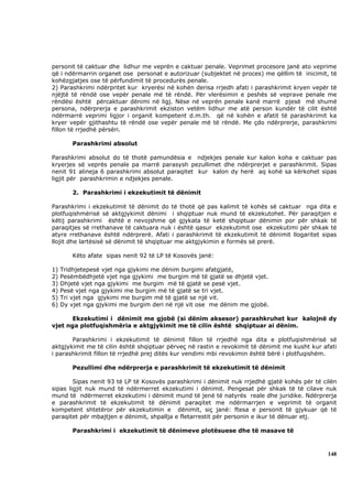 personit të caktuar dhe lidhur me veprën e caktuar penale. Veprimet procesore janë ato veprime
që i ndërmarrin organet ose personat e autorizuar (subjektet në proces) me qëllim të inicimit, të
kohëzgjatjes ose të përfundimit të procedurës penale.
2) Parashkrimi ndërpritet kur kryerësi në kohën derisa rrjedh afati i parashkrimit kryen vepër të
njëjtë të rëndë ose vepër penale më të rëndë. Për vlerësimin e peshës së veprave penale me
rëndësi është përcaktuar dënimi në ligj. Nëse në veprën penale kanë marrë pjesë më shumë
persona, ndërprerja e parashkrimit ekziston vetëm lidhur me atë person kundër të cilit është
ndërmarrë veprimi ligjor i organit kompetent d.m.th. që në kohën e afatit të parashkrimit ka
kryer vepër gjithashtu të rëndë ose vepër penale më të rëndë. Me çdo ndërprerje, parashkrimi
fillon të rrjedhë përsëri.

         Parashkrimi absolut

Parashkrimi absolut do të thotë pamundësia e ndjekjes penale kur kalon koha e caktuar pas
kryerjes së veprës penale pa marrë parasysh pezullimet dhe ndërprerjet e parashkrimit. Sipas
nenit 91 alineja 6 parashkrimi absolut paraqitet kur kalon dy herë aq kohë sa kërkohet sipas
ligjit për parashkrimin e ndjekjes penale.

         2. Parashkrimi i ekzekutimit të dënimit

Parashkrimi i ekzekutimit të dënimit do të thotë që pas kalimit të kohës së caktuar nga dita e
plotfuqishmërisë së aktgjykimit dënimi i shqiptuar nuk mund të ekzekutohet. Për paraqitjen e
këtij parashkrimi është e nevojshme që gjykata të ketë shqiptuar dënimin por për shkak të
paraqitjes së rrethanave të caktuara nuk i është qasur ekzekutimit ose ekzekutimi për shkak të
atyre rrethanave është ndërprerë. Afati i parashkrimit të ekzekutimit të dënimit llogaritet sipas
llojit dhe lartësisë së dënimit të shqiptuar me aktgjykimin e formës së prerë.

         Këto afate sipas nenit 92 të LP të Kosovës janë:

1)   Tridhjetepesë vjet nga gjykimi me dënim burgimi afatgjatë,
2)   Pesëmbëdhjetë vjet nga gjykimi me burgim më të gjatë se dhjetë vjet.
3)   Dhjetë vjet nga gjykimi me burgim më të gjatë se pesë vjet.
4)   Pesë vjet nga gjykimi me burgim më të gjatë se tri vjet.
5)   Tri vjet nga gjykimi me burgim më të gjatë se një vit.
6)   Dy vjet nga gjykimi me burgim deri në një vit ose me dënim me gjobë.

       Ekzekutimi i dënimit me gjobë (si dënim aksesor) parashkruhet kur kalojnë dy
vjet nga plotfuqishmëria e aktgjykimit me të cilin është shqiptuar ai dënim.

       Parashkrimi i ekzekutimit të dënimit fillon të rrjedhë nga dita e plotfuqishmërisë së
aktgjykimit me të cilin është shqiptuar përveç në rastin e revokimit të dënimit me kusht kur afati
i parashkrimit fillon të rrjedhë prej ditës kur vendimi mbi revokimin është bërë i plotfuqishëm.

         Pezullimi dhe ndërprerja e parashkrimit të ekzekutimit të dënimit

        Sipas nenit 93 të LP të Kosovës parashkrimi i dënimit nuk rrjedhë gjatë kohës për të cilën
sipas ligjit nuk mund të ndërmerret ekzekutimi i dënimit. Pengesat për shkak të të cilave nuk
mund të ndërmerret ekzekutimi i dënimit mund të jenë të natyrës reale dhe juridike. Ndërprerja
e parashkrimit të ekzekutimit të dënimit paraqitet me ndërmarrjen e veprimit të organit
kompetent shtetëror për ekzekutimin e dënimit, siç janë: ftesa e personit të gjykuar që të
paraqitet për mbajtjen e dënimit, shpallja e fletarrestit për personin e ikur të dënuar etj.

         Parashkrimi i ekzekutimit të dënimeve plotësuese dhe të masave të



                                                                                               148
 