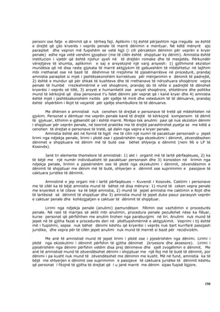 personi ose falje e dënimit që e tërheq faji. Aplikimi i tij është përjashtim nga rregulla se është
e drejtë që çdo kryerës i veprës penale të marrë dënimin e merituar. Në këtë mënyrë ajo
paraqitet dhe vepron më fuqishëm se vetë ligji (i cili përcakton dënimin për veprën e kryer
penale) edhe nga vetë vendimi gjyqësor (me të cilën është shqiptuar ky dënim). Amnistia është
institucion i vjetër që është njohur qysh në të drejtën romake dhe të mesjetës. Përkundër
vërejtjeve të shumta, aplikimin e saj e arsyetojnë një varg arsyesh: 1) gjithmonë ekziston
mundësia që në disa raste gjykata të marrë aktgjykim të gabueshëm të mbështetur në lajthim
mbi rrethanat ose në bazë të dëshmive të rrejshme të pjesëmarrësve në procedurë, prandaj
amnistia paraqitet si mjet i jashtëzakonshëm korrektues për mënjanimin e dënimit të padrejtë,
2) është e mundur që për shkak të kushteve dhe të rrethanave të ndryshuara shoqërore vepra
penale të humbë rrezikshmërinë e vet shoqërore, prandaj do të ishte e padrejtë të dënohet
kryerësi i veprës së tillë, 3) arsyet e humanitetit ose arsyet shoqërore, shtetërore dhe politike
mund të kërkojnë që disa personave t’u falet dënimi për veprat që i kanë kryer dhe 4) amnistia
është mjet i jashtëzakonshëm nxitës për sjellje të mirë dhe vetedukim të të dënuarve, prandaj
është shpërblim i llojit të veçantë për sjellje shembullore të të dënuarve.

        Me dhënien e amnistisë nuk cenohen të drejtat e personave të tretë që mbështeten në
gjykim. Personat e dëmtuar me veprën penale kanë të drejtë të kërkojnë kompensim të dëmit
të gjykuar, kthimin e gjësendit që i është marrë. Mirëpo tek anulimi pasi që nuk ekziston dënimi
i shqiptuar për veprën penale, në teorinë praktike me të drejtë parashtrohet pyetja se me këtë a
cenohen të drejtat e personave të tretë, që dalin nga vepra e kryer penale.
        Amnistia është akt në formë të ligjit me të cilin një numri të pacaktuar personash u jepet
lirimi nga ndjekja penale, lirimi i plotë ose i pjesërishëm nga ekzekutimi i dënimit, zëvendësohen
dënimet e shqiptuara në dënim më të butë ose bëhet shlyerja e dënimit (neni 96 e LP të
Kosovës).

       Janë tri elemente themelore të amnistisë: 1) akt i organit më të lartë përfaqësues, 2) ka
të bëjë me një numër individualisht të pacaktuar personash dhe 3) konsiston në lirimin nga
ndjekja penale, lirimin e pjesërishëm ose të plotë nga ekzekutimi i dënimit, zëvendësimin e
dënimit të shqiptuar me dënim më të butë, shlyerjen e dënimit ose suprimimin e pasojave të
caktuara juridike të dënimit.

        Amnistinë e jep organi më i lartë përfaqësues – Kuvendi i Kosovës. Caktimi i personave
me të cilët ka të bëjë amnistia mund të bëhet në disa mënyra: 1) mund të ceken vepra penale
me kryerësit e të cilave ka të bëjë amnistia, 2) mund të jepet amnistia me caktimin e llojit dhe
të lartësisë së dënimit të shqiptuar dhe 3) amnistia mund të jepet duke pasur parasysh veprën
e caktuar penale dhe kohëzgjatjen e caktuar të dënimit të shqiptuar.

        Lirimi nga ndjekja penale (anulimi) pamundëson fillimin ose vazhdimin e procedurës
penale. Në rast të marrjes së aktit mbi anulimin, procedura penale pezullohet nëse ka filluar,
kurse personat që përfshihen me anulim lirohen nga paraburgimi në liri. Anulimi nuk mund të
jepet në të gjitha fazat e procedurës deri në plotfuqishmërinë e aktgjykimit. Veprimi i tij është
më i fuqishmi, sepse nuk bëhet dënimi kështu që kryerësi i veprës nuk bart kurrfarë pasojash
juridike, dhe vepra për të cilën jepet anulimi nuk mund të merret si bazë për recidivizëm.

       Me anë të amnistisë mund të jepet lirimi i plotë ose i pjesërishëm nga dënimi. Lirimi i
plotë nga ekzekutimi i dënimit përfshin të gjitha dënimet (kryesore dhe aksesore). Lirimi i
pjesërishëm nga dënimi përfshin vetëm disa prej dënimeve dhe sjell zvogëlimin e dënimit. Me
anë të amnistisë mund të zëvendësohet dënimi i shqiptuar me një lloj më të butë të dënimit, por
dënimi i pa kusht nuk mund të zëvendësohet me dënimin me kusht. Më në fund, amnistia ka të
bëjë me shlyerjen e dënimit ose suprimimin e pasojave të caktuara juridike të dënimit kështu
që personat i fitojnë të gjitha të drejtat që i u janë marrë me dënim sipas fuqisë ligjore.




                                                                                               150
 