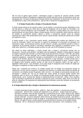 Më në fund të gjitha ligjet penale i përmbajnë grupet e veçanta të veprave penale kundër
eknomisë dhe sistemit të pagesave respektivisht kundër detyrës zyrtare të personave zyrtar ose
përgjegjës dhe tentojnë të sigurojnë mbrojtje efikase dhe kualitative të ekonomisë në tërësi dhe
në segmentet e saja si dhe funksionimin nga format e ndryshme të keqpërdorimit.

       7. E Drejta Penale dhe e Drejta e Procedurës Penale

E drejta penale është më së ngushti e lidhur me të drejtën e procedurës penale. Ndërlidhja e tyre
del nga detyra e njëjtë që e kanë këto dy degë të drejtësisë, që ka të bëjë me mbrojtjen e të
mirave dhe vlerave shoqërore nga kriminaliteti. Për realizimin e kësaj detyre ato nuk mund të
paramendohen pa njëra tjetrën sepse e drejta penale mund të realizohet vetëm përmes veprimit
së drjetës së procedurës penale, ndërsa e drejta e procedurës penale mund të veprojë
ekskluzivisht vetëm nëse paraprakisht janë caktuar veprat penale, sanksionet penale dhe kushtet
për aplikimin e tyre.

E drejta penale, e cila i përcakton veprat penale, sanksionet dhe kushtet për zbatimin e tyre
mund të realizohet vetëm me veprimin e organit të drejtësisë në procedurë të paraparë me
dispozitat e ligjit së procedurës penale. Në atë mënyrë e drejta e procedurës penale si sistem i
rregullimit të procedurës penale e mundëson zbardhjen dhe zgjidhjen e problemit penal, a me
këtë edhe realizimin e mbrojtjes penale juridike me çdo rast të kriminalitetit të zbuluar.

Për shkak të kësaj ndërlidhje, e drejta penale dhe e drejta e procedurës penale deri te
Revolucioni Francez kanë përbërë një degë unike të drejtësisë. Ndarjen e kësaj dege të veçantë
në degën materiale dhe formale e ka bërë Kodi penal Revolucionar Francez i vitit l791 për shkak
të nevojës që t’u ofrohet mbrojtje më e madhe qytetarëve nga keqpërdorimet e mundshme të
organeve gjyqësore, veçanërisht mbrojtja e personalitetit të të akuzuarit në procedurë, si dhe
nevoja që të ofrohen garanca dhe mjete për realizimin e asaj mbrojtje. E drejta penale dhe e
drejta e procedurës penale kanë shumë karakteristika të përbashkëta siç janë: normat e këtyre
dy degëve kanë karakter publiko juridik, të cilat mund të caktohen vetëm me ligj; parimi i
legalitetit është parimi i tyre themelor; të dy këto degë të drejtësisë kanë rëndësi të njëjtë për
mbrojtjen e shoqërisë në luftë kundër kriminalitetit.

Është rast i shpeshtë që normat e së drejtës penale dhe së drejtës së procedurës penale të
ndërthuren në mes vete të rregullimi i instituteve të caktuara. Ky është edhe shkak që ndodhë që
në lëminë e së drejtës penale të gjenden edhe norma e së drejtës së procedurës penale (p.sh.
përcaktimi i rasteve kur nuk do të ndiqet për vepra penale të kryera jashtë vendit) dhe
anasjelltas dhe se lëmia e së drejtës së procedurës penale mund të përmbajë dispozita nga e
drejta penale. (p.sh. kushtet për zbutjen e jashtëzakonshme të dënimit). Lidhja e tyre organike
vjen në shprehje veçanërisht te institutet e caktuara siç janë: amnistimi, falja, lirimi me kusht që
janë të rregulluara me dispozitat që njëkohësisht kanë karakter penal dhe karakter të procedurës
penale juridike.

8. E Drejta Materiale dhe e Drejta e Ekzekutimit të sankcioneve penale.


   E drejta materiale penale përcakton qëllimin, llojin dhe zgjatjen e sanksioneve penale,
   veçanërisht dënimin dhe kushtet për shqiptimin e tij, deri sa e drejta ekzekutive penale i
   përcakton metodat, mënyrat dhe procedurën e ekzekutimit të tyre. Sipas kësaj na del qëllimi i
   çdo sanksioni penal, veçanërisht qëllimi i dënimit që është i përcaktuar në bazë të së drejtës
   penale materiale mund të realizohet vetëm përmes së drejtës ekzekutive penale. Kjo lidhje e
   pandashme del nga fakti se këto dy degë të së drejtës penale nuk mund të ekzistojnë pa njëra
   tjetrën. Me fjalë të tjera e drejta ekzekutive penale është në funksion të së drejtës penale
   materiale . Për tu ekzekutuar sanksioni duhet të jetë e përcaktuar dhe e shqiptuar, kurse



                                                                                                 16
 