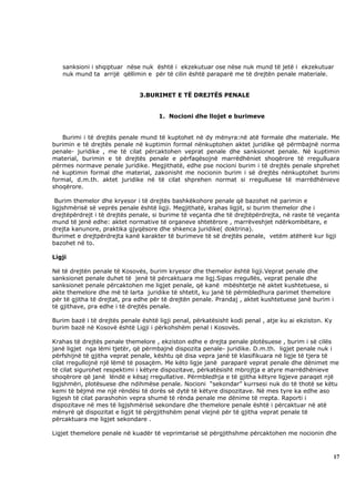 sanksioni i shqiptuar nëse nuk është i ekzekutuar ose nëse nuk mund të jetë i ekzekutuar
   nuk mund ta arrijë qëllimin e për të cilin është paraparë me të drejtën penale materiale.


                              3.BURIMET E TË DREJTËS PENALE


                                     1. Nocioni dhe llojet e burimeve


   Burimi i të drejtës penale mund të kuptohet në dy mënyra:në atë formale dhe materiale. Me
burimin e të drejtës penale në kuptimin formal nënkuptohen aktet juridike që përmbajnë norma
penale- juridike , me të cilat përcaktohen veprat penale dhe sanksionet penale. Në kuptimin
material, burimin e të drejtës penale e përfaqësojnë marrëdhëniet shoqërore të rregulluara
përmes normave penale juridike. Megjithatë, edhe pse nocioni burim i të drejtës penale shprehet
në kuptimin formal dhe material, zakonisht me nocionin burim i së drejtës nënkuptohet burimi
formal, d.m.th. aktet juridike në të cilat shprehen normat si rregulluese të marrëdhënieve
shoqërore.

 Burim themelor dhe kryesor i të drejtës bashkëkohore penale që bazohet në parimin e
ligjshmërisë së veprës penale është ligji. Megjithatë, krahas ligjit, si burim themelor dhe i
drejtëpërdrejt i të drejtës penale, si burime të veçanta dhe të drejtëpërdrejta, në raste të veçanta
mund të jenë edhe: aktet normative të organeve shtetërore , marrëveshjet ndërkombëtare, e
drejta kanunore, praktika gjyqësore dhe shkenca juridike( doktrina).
Burimet e drejtpërdrejta kanë karakter të burimeve të së drejtës penale, vetëm atëherë kur ligji
bazohet në to.

Ligji

Në të drejtën penale të Kosovës, burim kryesor dhe themelor është ligji.Veprat penale dhe
sanksionet penale duhet të jenë të përcaktuara me ligj.Sipas rregullës, veprat penale dhe
sanksionet penale përcaktohen me ligjet penale, që kanë mbështetje në aktet kushtetuese, si
akte themelore dhe më të larta juridike të shtetit, ku janë të përmbledhura parimet themelore
për të gjitha të drejtat, pra edhe për të drejtën penale. Prandaj , aktet kushtetuese janë burim i
të gjithave, pra edhe i të drejtës penale.

Burim bazë i të drejtës penale është ligji penal, përkatësisht kodi penal , atje ku ai ekziston. Ky
burim bazë në Kosovë është Ligji i përkohshëm penal i Kosovës.

Krahas të drejtës penale themelore , ekziston edhe e drejta penale plotësuese , burim i së cilës
janë ligjet nga lëmi tjetër, që përmbajnë dispozita penale- juridike. D.m.th. ligjet penale nuk i
përfshijnë të gjitha veprat penale, kështu që disa vepra janë të klasifikuara në ligje të tjera të
cilat rregullojnë një lëmë të posaçëm. Me këto ligje janë paraparë veprat penale dhe dënimet me
të cilat sigurohet respektimi i këtyre dispozitave, përkatësisht mbrojtja e atyre marrëdhënieve
shoqërore që janë lëndë e kësaj rregullative. Përmbledhja e të gjitha këtyre ligjeve paraqet një
ligjshmëri, plotësuese dhe ndihmëse penale. Nocioni “sekondar” kurrsesi nuk do të thotë se këtu
kemi të bëjmë me një rëndësi të dorës së dytë të këtyre dispozitave. Në mes tyre ka edhe aso
ligjesh të cilat parashohin vepra shumë të rënda penale me dënime të rrepta. Raporti i
dispozitave në mes të ligjshmërisë sekondare dhe themelore penale është i përcaktuar në atë
mënyrë që dispozitat e ligjit të përgjithshëm penal vlejnë për të gjitha veprat penale të
përcaktuara me ligjet sekondare .

Ligjet themelore penale në kuadër të veprimtarisë së përgjithshme përcaktohen me nocionin dhe



                                                                                                      17
 