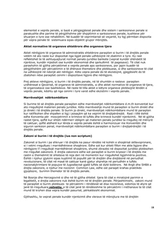 elementet e veprës penale, si bazë e përgjegjësisë penale dhe sistem i sanksioneve penale si
parakushte dhe parime të përgjithshme për shqiptimin e sanksioneve penale, kushteve për
shuarjen e tyre ose rehabilitim. Në kuadër të veprimtarisë së veçantë, ky ligj përmban dispozita
për vepra penale të sistemuara sipas objektit grupor mbrojtës.

Aktet normative të organeve shtetërore dhe organeve tjera

Aktet nënligjore të organeve të administratës shtetërore paraqiten si burim i të drejtës penale
vetëm në ato raste kur dispozitat nga ligjet penale udhëzojnë në zbatimin e tyre. Ky rast
reflektohet te të ashtuquajturat normat penalo-juridike bankete (veprat kundër shëndetit të
njerëzve, kundër mjedisit ose kundër ekonomisë dhe qarkullimit të pagesave). Të cilat nuk
parashohin të gjitha përcaktimet e veprës penale apo sanksioneve, por japin kuadër të
përgjithshëm për përcaktimin e të dhënave themelore dhe plotësuese, si dhe sanksioneve të cilat
na udhëzojnë në ndonjë akt nënligjor. Këto vepra penale do të ekzistojnë, gjegjësisht do të
zbatohen nëse paraqitet cenimi i dispozitave ligjore dhe nënligjore.

Prej akteve nënligjore, si burim i të drejtës penale, në të shumtën e rasteve paraqiten
urdhëresat e Qeverisë, të organeve të administratës, si dhe aktet normative të organeve të tjera,
të organizatave ose bashkësive. Në raste të tilla aktet e këtyre organeve plotësojnë lëndën e
veprës penale, kështu që nga cenimi i tyre varet edhe ekzistimi i veprës penale.

Marrëveshjet ndërkombëtare

Si burime të së drejtës penale paraqiten edhe marrëveshjet ndërkombëtare d.m.th konventat kur
ato rregullojnë materien penalo juridike. Këto marrëveshje mund të paraqiten si burim direkt dhe
jo direkt i të drejtës penale. Si burim jo direkt, marrëveshjet ndërkombëtare mund të paraqiten
kur ratifikohen dhe shpallen si ligj i posaçëm që ka veprim të drejtpërdrejtë. Rast i tillë është
edhe Konventa për mosvjetrimin e krimeve të luftës dhe krimeve kundër njerëzimit. Në të gjitha
rastet tjera, qoftë kur shteti ndërmerr obligim që materien penalo juridike ta rregulloj në mënyrë
të caktuar, qoftë atëherë kur lënda e veprës penale është e harmonizuar me Konventën dhe
siguron sanksion penal, marrëveshjet ndërkombëtare paraqiten si burim i drejtpërdrejtë i të
drejtës penale.

Zakoni si burim i të drejtës (ius non scriptum)

Zakonet si burim i pa shkruar i të drejtës ka pasur rëndësi në kohën e shoqërisë skllavopronare,
si i vetmi rregullues i marrëdhënieve shoqërore. Edhe sot kur shteti fillon me akte ligjore dhe
nënligjore t’i rregullojë marrëdhëniet shoqërore, shumë zbrazësi në dispozitat juridike plotësohen
me rregullat zakonore. E drejta zakonore edhe sot paraqitet si burim kryesor i të drejtës me
rastin e themelimit të shteteve të reja deri në momentin kur rregullohet ligjshmëria pozitive.
Është i njohur gjykimi sipas kuptimit të popullit për të drejtën dhe drejtësinë në periudhat
revolucionare, të cilat në masë të caktuar kanë gjetur shprehje në periudhën e luftës
nacionalçlirimtare të popujve të Jugosllavisë gjatë luftës së dytë botërore. Në Angli dhe SHBA e
drejta zakonore, e njohur me nocionin Common Law, edhe ost paraqet krahas praktikës
gjyqësore, burimin themelor të të drejtës penale.

Në Bosnje dhe Hercegovinë si dhe në të gjitha shtetet tjera të cilat e miratojnë parimin e
legalitetit, e drejta zakonore nuk është burim në të drejtën penale. Përjashtimisht, zakoni mund
të paraqitet si burim plotësues te përcaktimi i rëndësisë së disa nocioneve, sidomos të atyre që
janë të rregulluara vetvetiu, e të cilat janë të rëndësishme te përcaktimi i rrethanave te të cilat
mund të kryhen disa vepra kundër pasurisë, përkatësisht ekonomisë.

Gjithashtu, te veprat penale kundër njerëzimit dhe vlerave të mbrojtura me të drejtën



                                                                                                   18
 