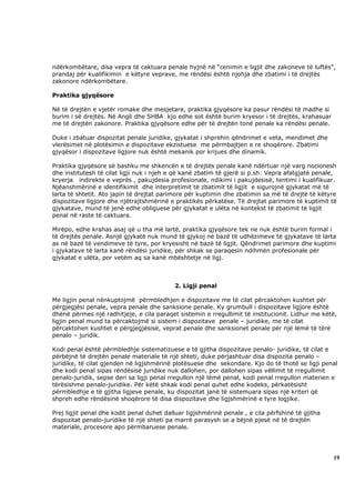 ndërkombëtare, disa vepra të caktuara penale hyjnë në “cenimin e ligjit dhe zakoneve të luftës”,
prandaj për kualifikimin e këtyre veprave, me rëndësi është njohja dhe zbatimi i të drejtës
zakonore ndërkombëtare.

Praktika gjyqësore

Në të drejtën e vjetër romake dhe mesjetare, praktika gjyqësore ka pasur rëndësi të madhe si
burim i së drejtës. Në Angli dhe SHBA kjo edhe sot është burim kryesor i të drejtës, krahasuar
me të drejtën zakonore. Praktika gjyqësore edhe për të drejtën tonë penale ka rëndësi penale.

Duke i zbatuar dispozitat penale juridike, gjykatat i shprehin qëndrimet e veta, mendimet dhe
vlerësimet në plotësimin e dispozitave ekzistuese me përmbajtjen e re shoqërore. Zbatimi
gjyqësor i dispozitave ligjore nuk është mekanik por krijues dhe dinamik.

Praktika gjyqësore së bashku me shkencën e të drejtës penale kanë ndërtuar një varg nocionesh
dhe institutesh të cilat ligji nuk i njeh e që kanë zbatim të gjerë si p.sh: Vepra afatgjatë penale,
kryerja indirekte e veprës , pakujdesia profesionale, ndikimi i pakujdesisë, tentimi i kualifikuar.
Njëanshmërinë e identifikimit dhe interpretimit të zbatimit të ligjit e sigurojnë gjykatat më të
larta të shtetit. Ato japin të drejtat parimore për kuptimin dhe zbatimin sa më të drejtë të këtyre
dispozitave ligjore dhe njëtrajtshmërinë e praktikës përkatëse. Të drejtat parimore të kuptimit të
gjykatave, mund të jenë edhe obliguese për gjykatat e ulëta në kontekst të zbatimit të ligjit
penal në raste të caktuara.

Mirëpo, edhe krahas asaj që u tha më lartë, praktika gjyqësore tek ne nuk është burim formal i
të drejtës penale. Asnjë gjykatë nuk mund të gjykoj në bazë të udhëzimeve të gjykatave të larta
as në bazë të vendimeve të tyre, por kryesisht në bazë të ligjit. Qëndrimet parimore dhe kuptimi
i gjykatave të larta kanë rëndësi juridike, për shkak se paraqesin ndihmën profesionale për
gjykatat e ulëta, por vetëm aq sa kanë mbështetje në ligj.



                                           2. Ligji penal

Me ligjin penal nënkuptojmë përmbledhjen e dispozitave me të cilat përcaktohen kushtet për
përgjegjësi penale, vepra penale dhe sanksione penale. Ky grumbull i dispozitave ligjore është
dhënë përmes një radhitjeje, e cila paraqet sistemin e rregullimit të institucionit. Lidhur me këtë,
ligjin penal mund ta përcaktojmë si sistem i dispozitave penale – juridike, me të cilat
përcaktohen kushtet e përgjegjësisë, veprat penale dhe sanksionet penale për një lëmë të tërë
penalo – juridik.

Kodi penal është përmbledhje sistematizuese e të gjitha dispozitave penalo- juridike, të cilat e
përbëjnë të drejtën penale materiale të një shteti, duke përjashtuar disa dispozita penalo –
juridike, të cilat gjenden në ligjshmërinë plotësuese dhe sekondare. Kjo do të thotë se ligji penal
dhe kodi penal sipas rëndësisë juridike nuk dallohen, por dallohen sipas vëllimit të rregullimit
penalo-juridik, sepse deri sa ligji penal rregullon një lëmë penal, kodi penal rregullon materien e
tërësishme penalo-juridike. Për këtë shkak kodi penal quhet edhe kodeks, përkatësisht
përmbledhje e të gjitha ligjeve penale, ku dispozitat janë të sistemuara sipas një kriteri që
shpreh edhe rëndësinë shoqërore të disa dispozitave dhe ligjshmërinë e tyre logjike.

Prej ligjit penal dhe kodit penal duhet dalluar ligjshmërinë penale , e cila përfshinë të gjitha
dispozitat penalo-juridike të një shteti pa marrë parasysh se a bëjnë pjesë në të drejtën
materiale, procesore apo përmbaruese penale.




                                                                                                   19
 